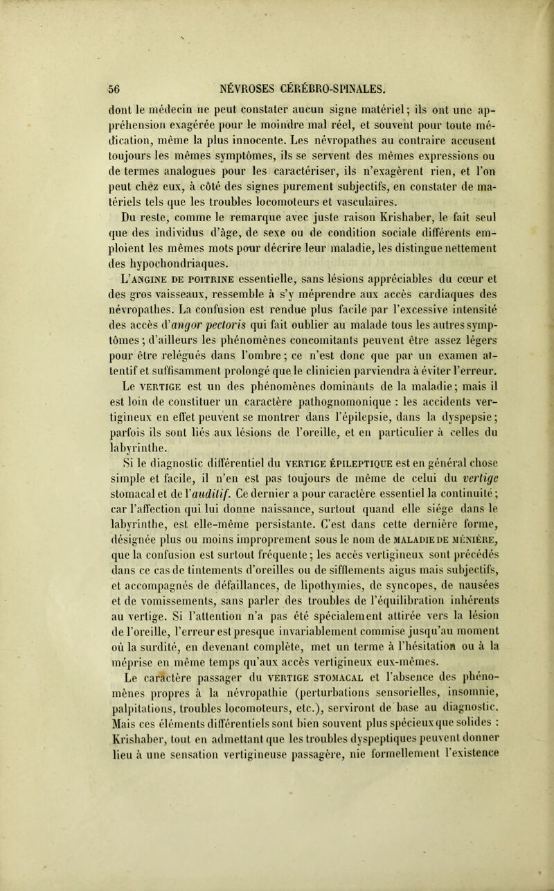 dont le médecin ne peut constater aucun signe matériel; ils ont une ap- préhension exagérée pour le moindre mal réel, et souvent pour toute mé- dication, même la plus innocente. Les névropathes au contraire accusent toujours les mêmes symptômes, ils se servent des mêmes expressions ou de termes analogues pour les caractériser, ils n’exagèrent rien, et l’on peut chez eux, à côté des signes purement subjectifs, en constater de ma- tériels tels que les troubles locomoteurs et vasculaires. Du reste, comme le remarque avec juste raison Krishaber, le fait seul que des individus d’âge, de sexe ou de condition sociale différents em- ploient les mêmes mots pour décrire leur maladie, les distingue nettement des hypochondriaques. L’angine de poitrine essentielle, sans lésions appréciables du cœur et des gros vaisseaux, ressemble à s’y méprendre aux accès cardiaques des névropathes. La confusion est rendue plus facile par l’excessive intensité des accès d’angor pectoris qui fait oublier au malade tous les autres symp- tômes; d’ailleurs les phénomènes concomitants peuvent être assez légers pour être relégués dans l’ombre ; ce n’est donc que par un examen at- tentif et suffisamment prolongé que le clinicien parviendra à éviter l’erreur. Le vertige est un des phénomènes dominants de la maladie; mais il est loin de constituer un caractère pathognomonique : les accidents ver- tigineux en effet peuvent se montrer dans l’épilepsie, dans la dyspepsie; parfois ils sont liés aux lésions de l’oreille, et en particulier à celles du labyrinthe. Si le diagnostic différentiel du vertige épileptique est en général chose simple et facile, il n’en est pas toujours de même de celui du vertige stomacal et de Yauditif. Ce dernier a pour caractère essentiel la continuité ; car l’affection qui lui donne naissance, surtout quand elle siège dans le labyrinthe, est elle-même persistante. C’est dans celte dernière forme, désignée plus ou moins improprement sous le nom de maladiede ménière, que la confusion est surtout fréquente; les accès vertigineux sont précédés dans ce cas de tintements d’oreilles ou de sifflements aigus mais subjectifs, et accompagnés de défaillances, de lipothymies, de syncopes, de nausées et de vomissements, sans parler des troubles de l’équilibration inhérents au vertige. Si l’attention n’a pas été spécialement attirée vers la lésion de l’oreille, l’erreur est presque invariablement commise jusqu’au moment où la surdité, en devenant complète, met un terme à l’hésitation ou à la méprise en même temps qu’aux accès vertigineux eux-mêmes. Le caractère passager du vertige stomacal et l’absence des phéno- mènes propres à la névropathie (perturbations sensorielles, insomnie, palpitations, troubles locomoteurs, etc.), serviront de base au diagnostic. Mais ces éléments différentiels sont bien souvent plus spécieux que solides : Krishaber, tout en admettant que les troubles dyspeptiques peuvent donner lieu à une sensation vertigineuse passagère, nie formellement l’existence