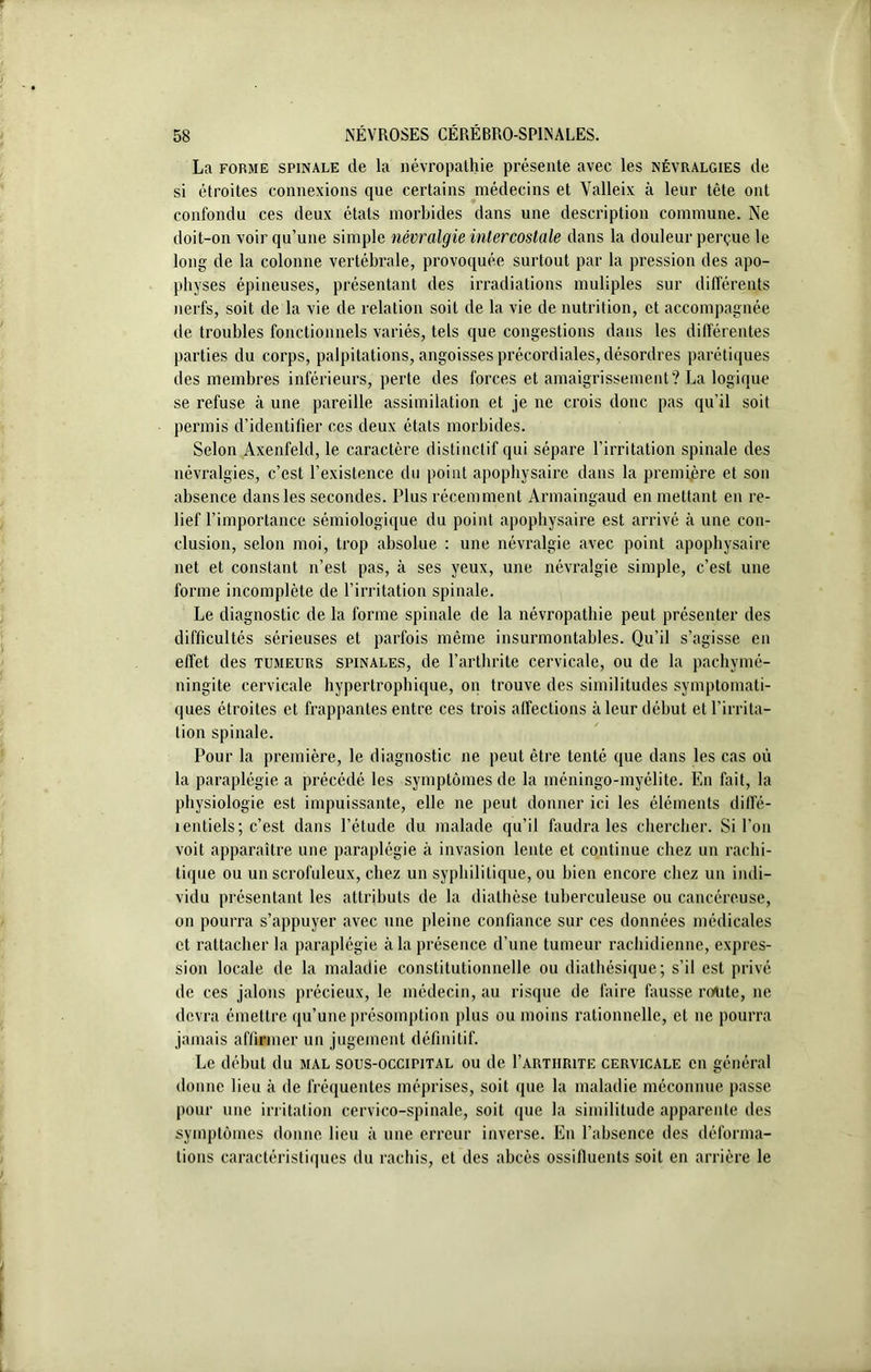 La forme spinale de la névropathie présente avec les névralgies de si étroites connexions que certains médecins et Valleix à leur tête ont confondu ces deux états morbides dans une description commune. Ne doit-on voir qu’une simple névralgie intercostale dans la douleur perçue le long de la colonne vertébrale, provoquée surtout par la pression des apo- physes épineuses, présentant des irradiations muliples sur différents nerfs, soit de la vie de relation soit de la vie de nutrition, et accompagnée de troubles fonctionnels variés, tels que congestions dans les différentes parties du corps, palpitations, angoisses précordiales, désordres parétiques des membres inférieurs, perte des forces et amaigrissement? La logique se refuse à une pareille assimilation et je ne crois donc pas qu’il soit permis d’identifier ces deux états morbides. Selon Axenfeld, le caractère distinctif qui sépare l’irritation spinale des névralgies, c’est l’existence du point apophysaire dans la première et son absence dans les secondes. Plus récemment Armaingaud en mettant en re- lief l’importance sémiologique du point apophysaire est arrivé à une con- clusion, selon moi, trop absolue : une névralgie avec point apophysaire net et constant n’est pas, à ses yeux, une névralgie simple, c’est une forme incomplète de l’irritation spinale. Le diagnostic de la forme spinale de la névropathie peut présenter des difficultés sérieuses et parfois même insurmontables. Qu’il s’agisse en effet des tumeurs spinales, de l’arthrite cervicale, ou de la pachymé- ningite cervicale hypertrophique, on trouve des similitudes symptomati- ques étroites et frappantes entre ces trois affections à leur début et l’irrita- tion spinale. Pour la première, le diagnostic ne peut être tenté que dans les cas où la paraplégie a précédé les symptômes de la méningo-myélite. En fait, la physiologie est impuissante, elle ne peut donner ici les éléments dilï'é- 1 entiels ; c’est dans l’étude du malade qu’il faudra les chercher. Si l’on voit apparaître une paraplégie à invasion lente et continue chez un rachi- tique ou un scrofuleux, chez un syphilitique, ou bien encore chez un indi- vidu présentant les attributs de la diathèse tuberculeuse ou cancéreuse, on pourra s’appuyer avec une pleine confiance sur ces données médicales et rattacher la paraplégie à la présence d’une tumeur rachidienne, expres- sion locale de la maladie constitutionnelle ou diathésique; s’il est privé de ces jalons précieux, le médecin, au risque de faire fausse route, ne devra émettre qu’une présomption plus ou moins rationnelle, et ne pourra jamais affirmer un jugement définitif. Le début du mal sous-occipital ou de 1’arthrite cervicale en général donne lieu à de fréquentes méprises, soit que la maladie méconnue passe pour une irritation cervico-spinale, soit que la similitude apparente des symptômes donne lieu à une erreur inverse. En l’absence des déforma- tions caractéristiques du rachis, et des abcès ossilluents soit en arrière le