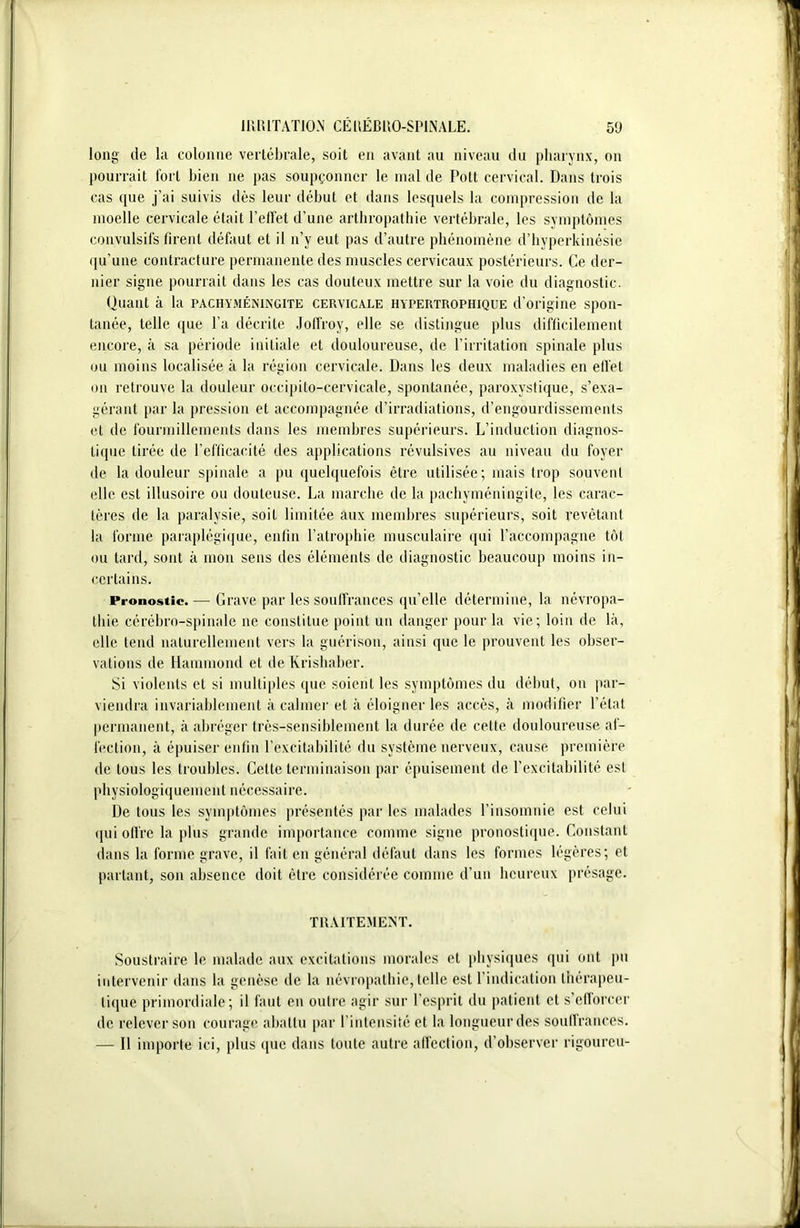 long de la colonne vertébrale, soit en avant au niveau du pharynx, on pourrait Toi t bien 11e pas soupçonner le mal de Pott cervical. Dans trois cas que j’ai suivis dès leur début et dans lesquels la compression de la moelle cervicale était l’effet d’une arthropathie vertébrale, les symptômes convulsifs firent défaut et il 11’y eut pas d’autre phénomène d’hyperkinésie qu’une contracture permanente des muscles cervicaux postérieurs. Ce dér- ider signe pourrait dans les cas douteux mettre sur la voie du diagnostic. Quant à la pachyméningite cervicale hypertrophique d’origine spon- tanée, telle que l’a décrite Joffroy, elle se distingue plus difficilement encore, à sa période initiale et douloureuse, de l’irritation spinale plus ou moins localisée à la région cervicale. Dans les deux maladies en effet ou retrouve la douleur occipito-cervicale, spontanée, paroxystique, s’exa- gérant par la pression et accompagnée d’irradiations, d’engourdissements et de fourmillements dans les membres supérieurs. L’induction diagnos- tique tirée de l’efficacité des applications révulsives au niveau du foyer de la douleur spinale a pu quelquefois être utilisée; mais trop souvent elle est illusoire ou douteuse. La marche de la pachyméningite, les carac- tères de la paralysie, soit limitée aux membres supérieurs, soit revêtant la forme paraplégique, enfin l’atrophie musculaire qui l’accompagne tôt ou tard, sont à mon sens des éléments de diagnostic beaucoup moins in- certains. Pronostic.— Grave par les souffrances qu’elle détermine, la névropa- thie cérébro-spinale 11e constitue point un danger pour la vie; loin de là, elle tend naturellement vers la guérison, ainsi que le prouvent les obser- vations de Hammond et de Krishaber. Si violents et si multiples que soient les symptômes du début, on par- viendra invariablement à calmer et à éloigner les accès, à modifier l’état permanent, à abréger très-sensiblement la durée de cette douloureuse af- fection, à épuiser enfin l’excitabilité du système nerveux, cause première de tous les troubles. Cette terminaison par épuisement de l’excitabilité est physiologiquement nécessaire. De tous les symptômes présentés par les malades l’insomnie est celui qui offre la plus grande importance comme signe pronostique. Constant dans la forme grave, il fait en général défaut dans les formes légères; et partant, son absence doit être considérée comme d’un heureux présage. TRAITEMENT. Soustraire le malade aux excitations morales et physiques qui ont pu intervenir dans la genèse de la névropathie, telle est l’indication thérapeu- tique primordiale; il faut en outre agir sur l’esprit du patient et s’efforcer de relever son courage abattu par l’intensité et la longueur des souffrances. — Il importe ici, plus que dans toute autre affection, d’observer rigoureu-