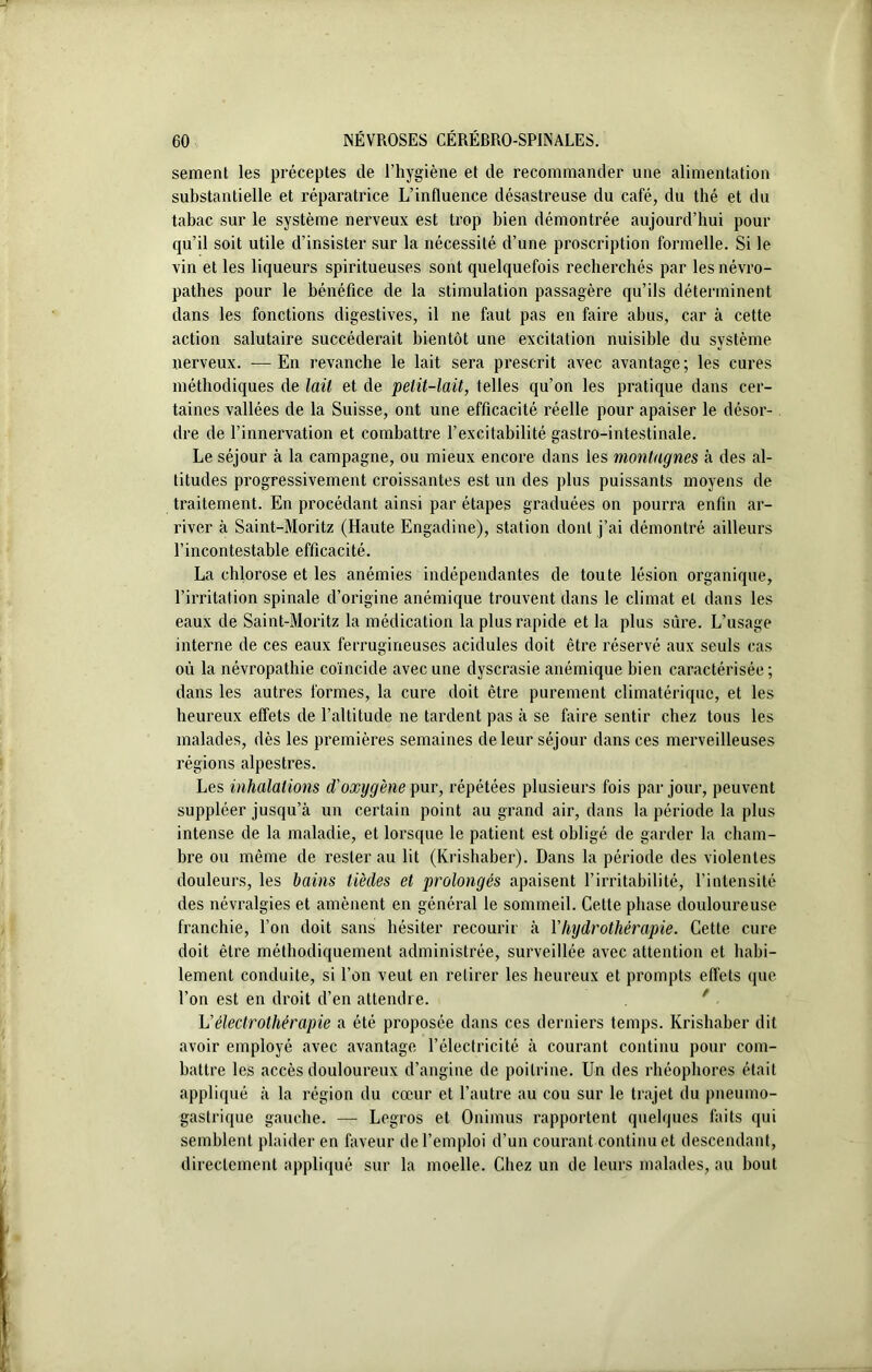 sement les préceptes de l’hygiène et de recommander une alimentation substantielle et réparatrice L’influence désastreuse du café, du thé et du tabac sur le système nerveux est trop bien démontrée aujourd’hui pour qu’il soit utile d’insister sur la nécessité d’une proscription formelle. Si le vin et les liqueurs spiritueuses sont quelquefois recherchés par les névro- pathes pour le bénéfice de la stimulation passagère qu’ils déterminent dans les fonctions digestives, il ne faut pas en faire abus, car à cette action salutaire succéderait bientôt une excitation nuisible du système nerveux. — En revanche le lait sera prescrit avec avantage; les cures méthodiques de lait et de petit-lait, telles qu’on les pratique dans cer- taines vallées de la Suisse, ont une efficacité réelle pour apaiser le désor- dre de l’innervation et combattre l’excitabilité gastro-intestinale. Le séjour à la campagne, ou mieux encore dans les montagnes à des al- titudes progressivement croissantes est un des plus puissants moyens de traitement. En procédant ainsi par étapes graduées on pourra enfin ar- river à Saint-Moritz (Haute Engadine), station dont j’ai démontré ailleurs l’incontestable efficacité. La chlorose et les anémies indépendantes de toute lésion organique, l’irritation spinale d’origine anémique trouvent dans le climat et dans les eaux de Saint-Moritz la médication la plus rapide et la plus sûre. L’usage interne de ces eaux ferrugineuses acidulés doit être réservé aux seuls cas où la névropathie coïncide avec une dyscrasie anémique bien caractérisée; dans les autres formes, la cure doit être purement climatérique, et les heureux effets de l’altitude ne tardent pas à se faire sentir chez tous les malades, dès les premières semaines de leur séjour dans ces merveilleuses régions alpestres. Les inhalations d'oxygène pur, répétées plusieurs fois par jour, peuvent suppléer jusqu’à un certain point au grand air, dans la période la plus intense de la maladie, et lorsque le patient est obligé de garder la cham- bre ou même de rester au lit (Krishaber). Dans la période des violentes douleurs, les bains tièdes et prolongés apaisent l’irritabilité, l’intensité des névralgies et amènent en général le sommeil. Cette phase douloureuse franchie, l’on doit sans hésiter recourir à Y hydrothérapie. Cette cure doit être méthodiquement administrée, surveillée avec attention et habi- lement conduite, si l’on veut en retirer les heureux et prompts effets que l’on est en droit d’en attendre. L'électrothérapie a été proposée dans ces derniers temps. Krishaber dit avoir employé avec avantage l’électricité à courant continu pour com- battre les accès douloureux d’angine de poitrine. Un des rhéophores était appliqué à la région du cœur et l’autre au cou sur le trajet du pneumo- gastrique gauche. — Legros et Onimus rapportent quelques faits qui semblent plaider en faveur de l’emploi d’un courant continu et descendant, directement appliqué sur la moelle. Chez un de leurs malades, au bout