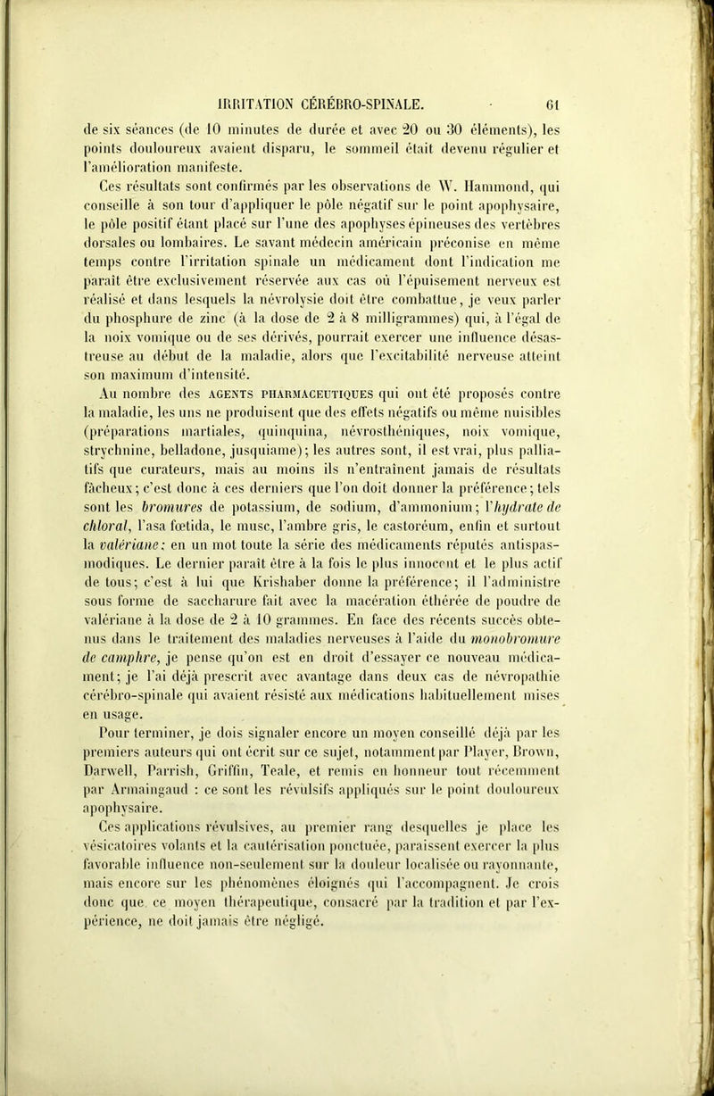 de six séances (de 10 minutes de durée et avec 20 ou 30 éléments), les points douloureux avaient disparu, le sommeil était devenu régulier et l’amélioration manifeste. Ces résultats sont confirmés parles observations de W. Hammond, qui conseille à son tour d’appliquer le pôle négatif sur le point apophysaire, le pôle positif étant placé sur l’une des apophyses épineuses des vertèbres dorsales ou lombaires. Le savant médecin américain préconise en même temps contre l’irritation spinale un médicament dont l’indication me paraît être exclusivement réservée aux cas où l’épuisement nerveux est réalisé et dans lesquels la névrolysie doit être combattue, je veux parler du phosphure de zinc (à la dose de 2 à 8 milligrammes) qui, à l’égal de la noix vomique ou de ses dérivés, pourrait exercer une influence désas- treuse au début de la maladie, alors que l’excitabilité nerveuse atteint son maximum d’intensité. Au nombre des agents pharmaceutiques qui ont été proposés contre la maladie, les uns ne produisent que des effets négatifs ou même nuisibles (préparations martiales, quinquina, névrosthéniques, noix vomique, strychnine, belladone, jusquiame) ; les autres sont, il est vrai, plus pallia- tifs que curateurs, mais au moins ils n’entraînent jamais de résultats fâcheux; c’est donc à ces derniers que l’on doit donner la préférence; tels sont les bromures de potassium, de sodium, d’ammonium; Y hydrate de cliloral, basa fœtida, le musc, l’ambre gris, le castoréum, enfin et surtout la valériane: en un mot toute la série des médicaments réputés antispas- modiques. Le dernier paraît être à la fois le plus innocent et le plus actif de tous; c’est à lui que Krishaber donne la préférence; il l’administre sous forme de saccharure fait avec la macération éthérée de poudre de valériane à la dose de 2 à 10 grammes. En face des récents succès obte- nus dans le traitement des maladies nerveuses à l’aide du monobromure de camphre, je pense qu’on est en droit d’essayer ce nouveau médica- ment; je l’ai déjà prescrit avec avantage dans deux cas de névropathie cérébro-spinale qui avaient résisté aux médications habituellement mises en usage. Pour terminer, je dois signaler encore un moyen conseillé déjà par les premiers auteurs qui ont écrit sur ce sujet, notamment par Player, Brown, Darwell, Parrish, Griffin, Teale, et remis en honneur tout récemment par Armaingaud : ce sont les révulsifs appliqués sur le point douloureux apophysaire. Ces applications révulsives, au premier rang desquelles je place les vésicatoires volants et la cautérisation ponctuée, paraissent exercer la plus favorable influence non-seulement sur la douleur localisée ou rayonnante, mais encore sur les phénomènes éloignés qui l’accompagnent. Je crois donc que ce moyen thérapeutique, consacré par la tradition et par l’ex- périence, ne doit jamais être négligé.