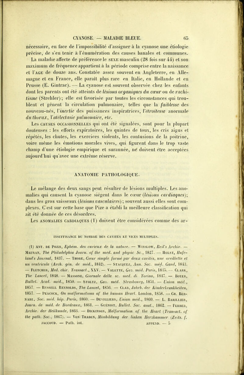 nécessaire, en face de l’impossibilité d’assigner à la cyanose une étiologie précise, de s’en tenir à l’énumération des causes banales et communes. La maladie affecte de préférence le sexe masculin (28 fois sur 44) et son maximum de fréquence appartient à la période comprise entre la naissance et I’age de douze ans. Constatée assez souvent en Angleterre, en Alle- magne et en France, elle paraît plus rare en Italie, en Hollande et en Prusse (E. Gintrac). — La cyanose est souvent observée chez les enfants dont les parents ont été atteints de lésions organiques du cœur ou de rachi- tisme (Strehler); elle est favorisée par toutes les circonstances qui trou- blent et gênent la circulation pulmonaire, telles que la faiblesse des nouveau-nés, l'inertie des puissances inspiratrices, ['étroitesse anormale du thorax, Yatélectasie pulmonaire, etc. Les causes occasionnelles qui ont été signalées, sont pour la plupart douteuses : les efforts expiratoires, les quintes de toux, les cris aigus et répétés, les chutes, les exercices violents, les contusions de la poitrine, voire même les émotions morales vives, qui figurent dans le trop vaste champ d’une étiologie empirique et surannée, né doivent être acceptées aujourd’hui qu’avec une extrême réserve. ANATOMIE PATHOLOGIQUE. Le mélange des deux sangs peut résulter de lésions multiples. Les ano- malies qui causent la cyanose siègent dans le cœur (lésions cardiaques); dans les gros vaisseaux (lésions vasculaires) ; souvent aussi elles sont com- plexes. C’est sur cette base que Pize a établi la meilleure classification qui ait été donnée de ces désordres. Les anomalies cardiaques (1) doivent être considérées comme des ar- 1.NSUFF1SANCE DU NOMBRE DES CAVITÉS ET VICES MULTIPLES. (1) ant. de l’ozzi, Ephém. des curieux de la nature. — Winslow, Reil's Archiv. — Mauran, Tlie Philadelphia Jauni, of llie mal. and phijsic Sc., 1827. — Hülst, IIufr- iand's Journal, 1837. — Thore, Cœur simple formé par deux cavités, une oreillette et un ventricule (Arch. gèn. de méil., 18l2j. — Stacquez, Ann. Soc. méd. Garni, 1843. — Fletcher, Med. cliir. Transact., XXV. — Valette, Gai. méd. Paris, 1815.— Clark, The Lancet, 1818. — Massone, Giornale dette sc. med. di Torino, 1817. — Boyer, Bullet. Acad, méd., 1850. — Stoltz, Gai. méd. Strasbourg, 1851. — Union méd., 1857. — Russell Reynolds, The Lancet, 185G. — Clar, Jalirb. der Kindcrkrankheilen, 1857. — Peacock, On mal formations of tlie humait lleart. London, 1858. — Ch. Bek- narl. Soc. méd. hôp. Paris, 1800. — Demlliers, Union méd., 1800. — L. üarii.lier, Journ. ile méd. de Bordeaux, 1861. — Guéniot, Bullet. Soc. anat., 1802. — Ferrer, Archiv. der lleillcunde, 1800. — Dickinson, Malformation of tlie lleart (Transact. of tlie patlt. Soc., 1807). — Von Thaden, Missbildung der linlien Ilenliammer (Zeits. f. jaccoud. — l'uth. int. append. — 5