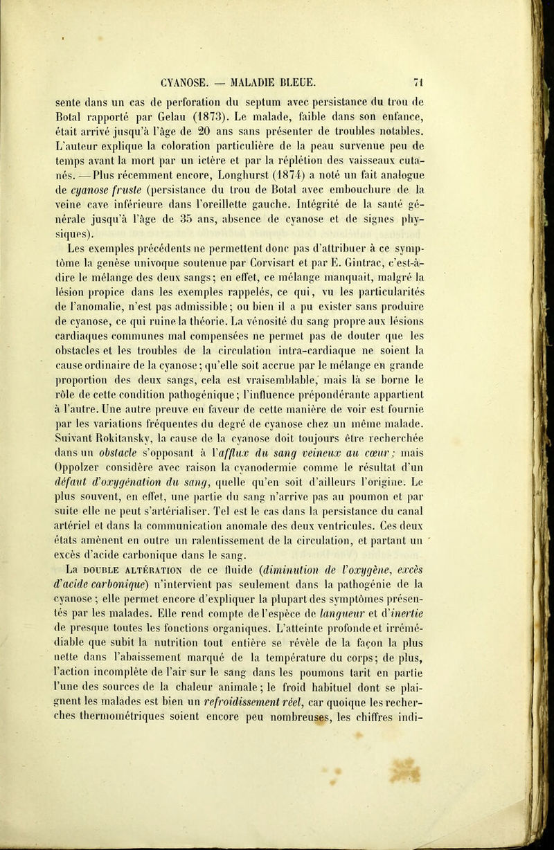 sente dans un cas de perforation du septum avec persistance du trou de Botal rapporté par Gelau (1873). Le malade, faible dans son enfance, était arrivé jusqu’à l’âge de 20 ans sans présenter de troubles notables. L’auteur explique la coloration particulière de la peau survenue peu de temps avant la mort par un ictère et par la réplétion des vaisseaux cuta- nés. — Plus récemment encore, Longlmrst (1874) a noté un fait analogue de cyanose fruste (persistance du trou de Botal avec embouchure de la veine cave inférieure dans l’oreillette gauche. Intégrité de la santé gé- nérale jusqu’à l’âge de 35 ans, absence de cyanose et de signes phy- siques). Les exemples précédents ne permettent donc pas d’attribuer à ce symp- tôme la genèse univoque soutenue par Corvisart et par E. Gintrac, c’est-à- dire le mélange des deux sangs; en effet, ce mélange manquait, malgré la lésion propice dans les exemples rappelés, ce qui, vu les particularités de l’anomalie, n’est pas admissible; ou bien il a pu exister sans produire de cyanose, ce qui ruine la théorie. La vénosité du sang propre aux lésions cardiaques communes mal compensées ne permet pas de douter que les obstacles et les troubles de la circulation intra-cardiaque ne. soient la cause ordinaire de la cyanose ; qu’elle soit accrue par le mélange en grande proportion des deux sangs, cela est vraisemblable, mais là se borne le rôle de cette condition pathogénique; l'influence prépondérante appartient à l’autre. Une autre preuve en faveur de cette manière de voir est fournie par les variations fréquentes du degré de cyanose chez un même malade. Suivant Rokitansky, la cause de la cyanose doit toujours être recherchée dans un obstacle s’opposant à l'afflux du sang veineux au cœur ; mais Oppolzer considère avec raison la cyanodermie comme le résultat d’un défaut d’oxygénation du sang, quelle qu’en soit d’ailleurs l’origine. Le plus souvent, en effet, une partie du sang n’arrive pas au poumon et par suite elle ne peut s’artérialiser. Tel est le cas dans la persistance du canal artériel et dans la communication anomale des deux ventricules. Ces deux états amènent en outre un ralentissement de la circulation, et partant un excès d’acide carbonique dans le sang. La double altération de ce fluide (diminution de l’oxygène, excès d'acide carbonique) n’intervient pas seulement dans la pathogénie de la cyanose; elle permet encore d’expliquer la plupart des symptômes présen- tés par les malades. Elle rend compte de l’espèce de langueur et d'inertie de presque toutes les fonctions organiques. L’atteinte profonde et irrémé- diable que subit la nutrition tout entière se révèle de la façon la plus nette dans l’abaissement marqué de la température du corps; de plus, l’action incomplète de l’air sur le sang dans les poumons tarit en partie l’une des sources de la chaleur animale ; le froid habituel dont se plai- gnent les malades est bien un refroidissement réel, car quoique les recher- ches thermométriques soient encore peu nombreuses, les chiffres indi-