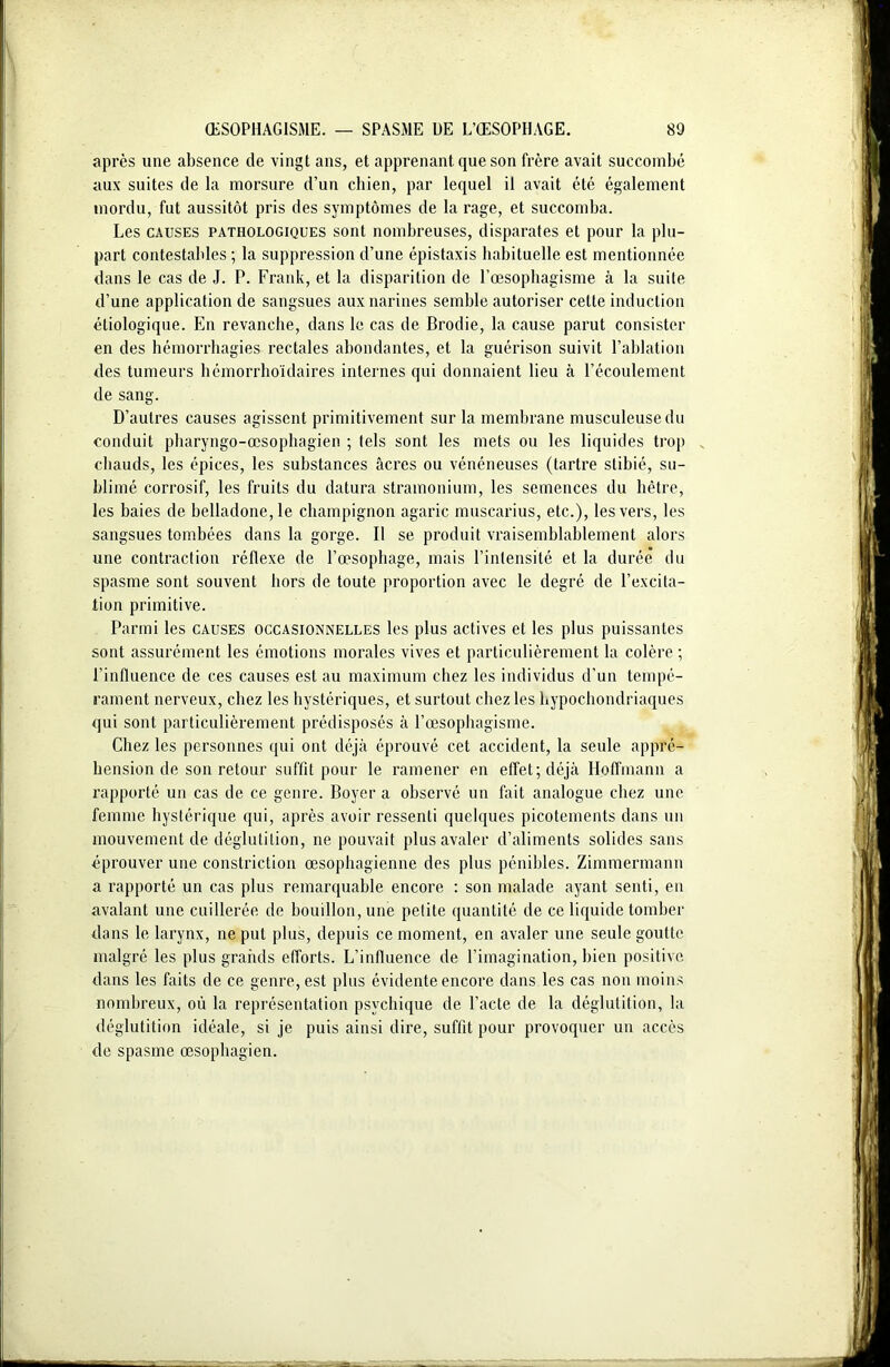 après une absence de vingt ans, et apprenant que son frère avait succombé aux suites de la morsure d’un chien, par lequel il avait été également mordu, fut aussitôt pris des symptômes de la rage, et succomba. Les causes pathologiques sont nombreuses, disparates et pour la plu- part contestables ; la suppression d’une épistaxis habituelle est mentionnée dans le cas de J. P. Frank, et la disparition de l’œsophagisme à la suite d’une application de sangsues aux narines semble autoriser cette induction étiologique. En revanche, dans le cas de Brodie, la cause parut consister en des hémorrhagies rectales abondantes, et la guérison suivit l’ablation des tumeurs hémorrhoïdaires internes qui donnaient lieu à l’écoulement de sang. D’autres causes agissent primitivement sur la membrane musculeuse du conduit pharyngo-œsophagien ; tels sont les mets ou les liquides trop „ chauds, les épices, les substances âcres ou vénéneuses (tartre stibié, su- blimé corrosif, les fruits du datura stramonium, les semences du hêtre, les baies de belladone, le champignon agaric muscarius, etc.), les vers, les sangsues tombées dans la gorge. Il se produit vraisemblablement alors une contraction réflexe de l’œsophage, mais l’intensité et la durée du spasme sont souvent hors de toute proportion avec le degré de l’excita- tion primitive. Parmi les causes occasionnelles les plus actives et les plus puissantes sont assurément les émotions morales vives et particulièrement la colère ; l’influence de ces causes est au maximum chez les individus d’un tempé- rament nerveux, chez les hystériques, et surtout chez les hypochondriaques qui sont particulièrement prédisposés à l’œsophagisme. Chez les personnes qui ont déjà éprouvé cet accident, la seule appré- hension de son retour suffit pour le ramener en effet; déjà Hoffmann a rapporté un cas de ce genre. Boyer a observé un fait analogue chez une femme hystérique qui, après avoir ressenti quelques picotements dans un mouvement de déglutition, ne pouvait plus avaler d’aliments solides sans éprouver une constriction œsophagienne des plus pénibles. Zimmermann a rapporté un cas plus remarquable encore : son malade ayant senti, en avalant une cuillerée de bouillon, une petite quantité de ce liquide tomber dans le larynx, ne put plus, depuis ce moment, en avaler une seule goutte malgré les plus grands efforts. L’influence de l’imagination, bien positive dans les faits de ce genre, est plus évidente encore dans les cas non moins nombreux, où la représentation psychique de l’acte de la déglutition, la déglutition idéale, si je puis ainsi dire, suffit pour provoquer un accès de spasme œsophagien.