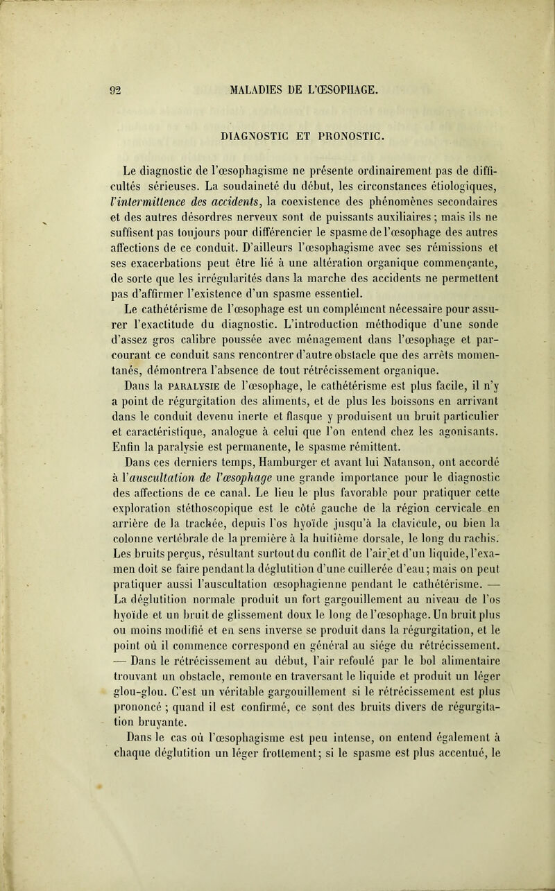 DIAGNOSTIC ET PRONOSTIC. Le diagnostic de l’œsophagisme ne présente ordinairement pas de diffi- cultés sérieuses. La soudaineté du début, les circonstances étiologiques, l’intermittence des accidents, la coexistence des phénomènes secondaires et des autres désordres nerveux sont de puissants auxiliaires ; mais ils ne suffisent pas toujours pour différencier le spasme de l’oesophage des autres affections de ce conduit. D’ailleurs l’œsophagisme avec ses rémissions et ses exacerbations peut être lié à une altération organique commençante, de sorte que les irrégularités dans la marche des accidents ne permettent pas d’affirmer l’existence d’un spasme essentiel. Le cathétérisme de l’œsophage est un complément nécessaire pour assu- rer l’exactitude du diagnostic. L’introduction méthodique d’une sonde d’assez gros calibre poussée avec ménagement dans l’œsophage et par- courant ce conduit sans rencontrer d’autre obstacle que des arrêts momen- tanés, démontrera l’absence de tout rétrécissement organique. Dans la paralysie de l’œsophage, le cathétérisme est plus facile, il n’y a point de régurgitation des aliments, et de plus les boissons en arrivant dans le conduit devenu inerte et flasque y produisent un bruit particulier et caractéristique, analogue à celui que l’on entend chez les agonisants. Enfin la paralysie est permanente, le spasme rémittent. Dans ces derniers temps, Hamburger et avant lui Natanson, ont accordé à Y auscultation de l'œsophage une grande importance pour le diagnostic des affections de ce canal. Le lieu le plus favorable pour pratiquer cette exploration stéthoscopique est le côté gauche de la région cervicale en arrière de la trachée, depuis l’os hyoïde jusqu’à la clavicule, ou bien la colonne vertébrale de la première à la huitième dorsale, le long du rachis. Les bruits perçus, résultant surtout du conflit de l’airjet d’un liquide, l’exa- men doit se faire pendant la déglutition d’une cuillerée d’eau; mais on peut pratiquer aussi l’auscultation œsophagienne pendant le cathétérisme. — La déglutition normale produit un fort gargouillement au niveau de l’os hyoïde et un bruit de glissement doux le long de l’œsophage. Un bruit plus ou moins modifié et en sens inverse se produit dans la régurgitation, et le point où il commence correspond en général au siège du rétrécissement. — Dans le rétrécissement au début, l’air refoulé par le bol alimentaire trouvant un obstacle, remonte en traversant le liquide et produit un léger glou-glou. C’est un véritable gargouillement si le rétrécissement est plus prononcé ; quand il est confirmé, ce sont des bruits divers de régurgita- tion bruyante. Dans le cas où l’œsophagisme est peu intense, on entend également à chaque déglutition un léger frottement; si le spasme est plus accentué, le