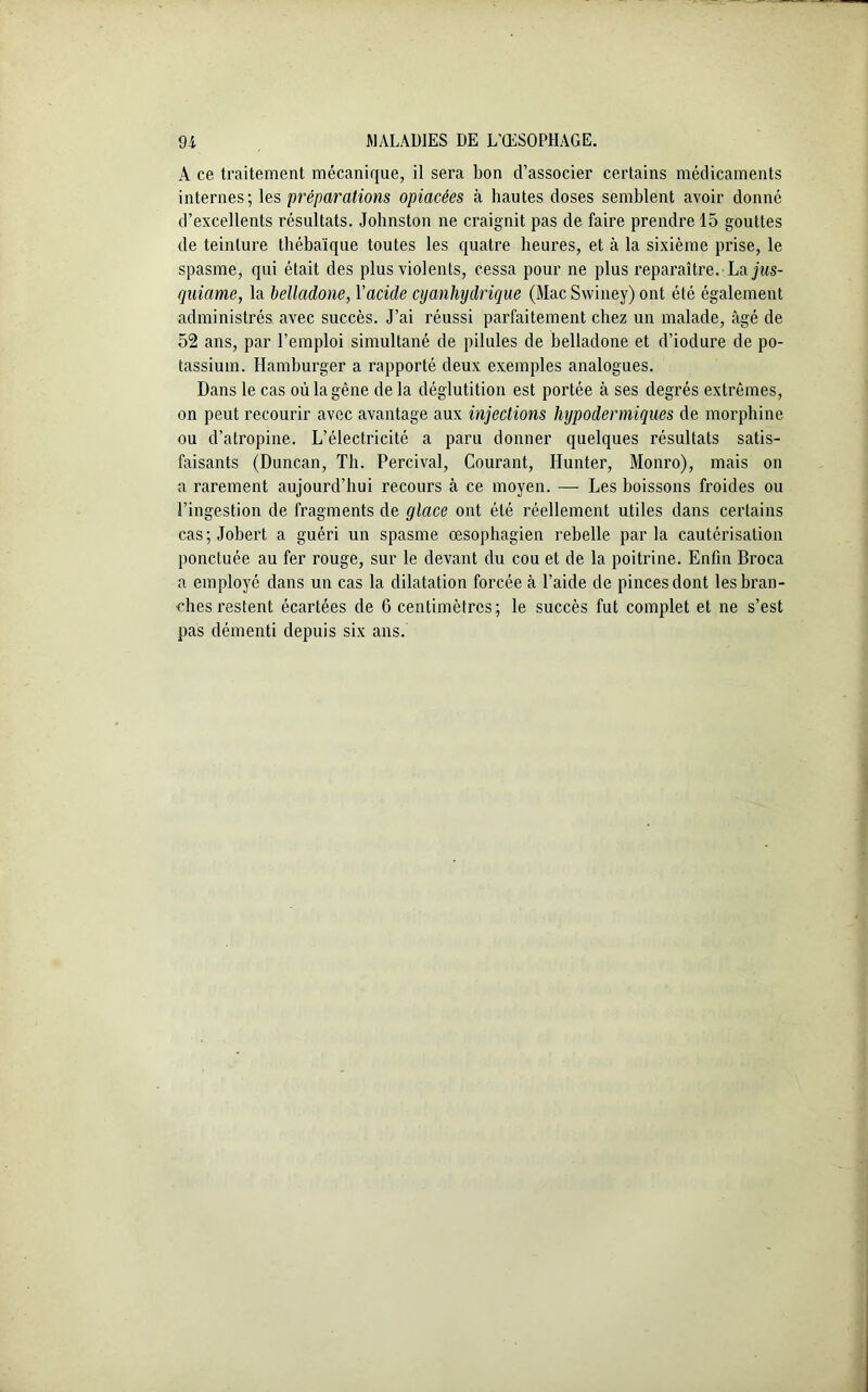 A ce traitement mécanique, il sera bon d’associer certains médicaments internes; les préparations opiacées à hautes doses semblent avoir donné d’excellents résultats. Johnston ne craignit pas de faire prendre 15 gouttes de teinture thébaïque toutes les quatre heures, et à la sixième prise, le spasme, qui était des plus violents, cessa pour ne plus reparaître. La jus- quiame, la belladone, Yacide cyanhydrique (Mac Swiney) ont été également administrés avec succès. J’ai réussi parfaitement chez un malade, âgé de 52 ans, par l’emploi simultané de pilules de belladone et d’iodure de po- tassium. Hamburger a rapporté deux exemples analogues. Dans le cas où la gène de la déglutition est portée à ses degrés extrêmes, on peut recourir avec avantage aux injections hypodermiques de morphine ou d’atropine. L’électricité a paru donner quelques résultats satis- faisants (Duncan, Th. Percival, Courant, Hunter, Monro), mais on a rarement aujourd’hui recours à ce moyen. — Les boissons froides ou l’ingestion de fragments de glace ont été réellement utiles dans certains cas;Jobert a guéri un spasme œsophagien rebelle parla cautérisation ponctuée au fer rouge, sur le devant du cou et de la poitrine. Enfin Broca a employé dans un cas la dilatation forcée à l’aide de pinces dont les bran- ches l’estent écartées de 6 centimètres ; le succès fut complet et ne s’est pas démenti depuis six ans.