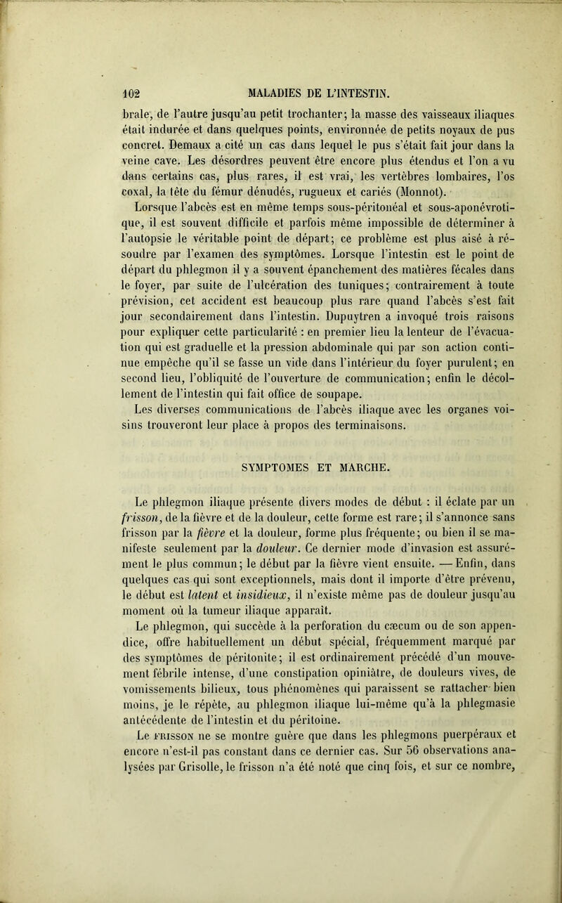 braie, de l’autre jusqu’au petit trochanter; la masse des vaisseaux iliaques était indurée et dans quelques points, environnée de petits noyaux de pus concret. Demaux a cité un cas dans lequel le pus s’était fait jour dans la veine cave. Les désordres peuvent être encore plus étendus et l’on a vu dans certains cas, plus rares, il est vrai, les vertèbres lombaires, l’os coxal, la tête du fémur dénudés, rugueux et cariés (Monnot). Lorsque l’abcès est en même temps sous-péritonéal et sous-aponévroti- que, il est souvent difficile et parfois même impossible de déterminer à l’autopsie le véritable point de départ; ce problème est plus aisé à ré- soudre par l’examen des symptômes. Lorsque l’intestin est le point de départ du phlegmon il y a souvent épanchement des matières fécales dans le foyer, par suite de l’ulcération des tuniques; contrairement à toute prévision, cet accident est beaucoup plus rare quand l’abcès s’est fait jour secondairement dans l’intestin. Dupuytren a invoqué trois raisons pour expliquer cette particularité : en premier lieu la lenteur de l’évacua- tion qui est graduelle et la pression abdominale qui par son action conti- nue empêche qu’il se fasse un vide dans l’intérieur du foyer purulent; en second lieu, l’obliquité de l’ouverture de communication; enfin le décol- lement de l’intestin qui fait office de soupape. Les diverses communications de l’abcès iliaque avec les organes voi- sins trouveront leur place à propos des terminaisons. SYMPTOMES ET MARCHE. Le phlegmon iliaque présente divers modes de début : il éclate par un frisson, de la fièvre et de la douleur, cette forme est rare; il s’annonce sans frisson par la fièvre et la douleur, forme plus fréquente; ou bien il se ma- nifeste seulement par la douleur. Ce dernier mode d’invasion est assuré- ment le plus commun; le début par la fièvre vient ensuite. —Enfin, dans quelques cas qui sont exceptionnels, mais dont il importe d’être prévenu, le début est latent et insidieux, il n’existe même pas de douleur jusqu’au moment où la tumeur iliaque apparaît. Le phlegmon, qui succède à la perforation du cæcum ou de son appen- dice, offre habituellement un début spécial, fréquemment marqué par des symptômes de péritonite; il est ordinairement précédé d’un mouve- ment fébrile intense, d’une constipation opiniâtre, de douleurs vives, de vomissements bilieux, tous phénomènes qui paraissent se rattacher bien moins, je le répète, au phlegmon iliaque lui-même qu’à la phlegmasie antécédente de l’intestin et du péritoine. Le frisson ne se montre guère que dans les phlegmons puerpéraux et encore n’est-il pas constant dans ce dernier cas. Sur 5G observations ana- lysées par Grisolle, le frisson n’a été noté que cinq fois, et sur ce nombre,