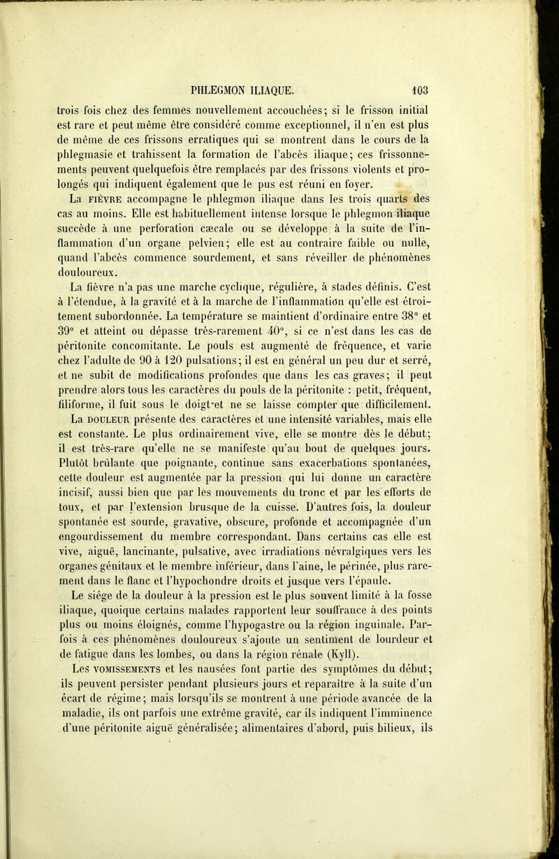 trois fois chez des femmes nouvellement accouchées; si le frisson initial est rare et peut même être considéré comme exceptionnel, il n’en est plus de même de ces frissons erratiques qui se montrent dans le cours de la phlegmasie et trahissent la formation de l’abcès iliaque; ces frissonne- ments peuvent quelquefois être remplacés par des frissons violents et pro- longés qui indiquent également que le pus est réuni en foyer. La fièvre accompagne le phlegmon iliaque dans les trois quarts des cas au moins. Elle est habituellement intense lorsque le phlegmon iliaque succède à une perforation cæcale ou se développe à la suite de l’in- flammation d’un organe pelvien; elle est au contraire faible ou nulle, quand l’abcès commence sourdement, et sans réveiller de phénomènes douloureux. La fièvre n’a pas une marche cyclique, régulière, à stades définis. C’est à l’étendue, à la gravité et à la marche de l’inflammation qu’elle est étroi- tement subordonnée. La température se maintient d’ordinaire entre 38° et 39° et atteint ou dépasse très-rarement 40°, si ce n’est dans les cas de péritonite concomitante. Le pouls est augmenté de fréquence, et varie chez l’adulte de 90 à 120 pulsations; il est en général un peu dur et serré, et ne subit de modifications profondes que dans les cas graves; il peut prendre alors tous les caractères du pouls de la péritonite : petit, fréquent, filiforme, il fuit sous le doigt-et ne se laisse compter que difficilement. La douleur présente des caractères et une intensité variables, mais elle est constante. Le plus ordinairement vive, elle se mordre dès le début; il est très-rare qu’elle ne se manifeste qu’au bout de quelques jours. Plutôt bridante que poignante, continue sans exacerbations spontanées, cette douleur est augmentée par la pression qui lui donne un caractère incisif, aussi bien que par les mouvements du tronc et par les efforts de toux, et par l’extension brusque de la cuisse. D’autres fois, la douleur spontanée est sourde, gravative, obscure, profonde et accompagnée d’un engourdissement du membre correspondant. Dans certains cas elle est vive, aiguë, lancinante, pulsative, avec irradiations névralgiques vers les organes génitaux et le membre inférieur, dans l’aine, le périnée, plus rare- ment dans le flanc et l’hypochondre droits et jusque vers l’épaule. Le siège de la douleur à la pression est le plus souvent limité à la fosse iliaque, quoique certains malades rapportent leur souffrance à des points plus ou moins éloignés, comme l’hypogastre ou la région inguinale. Par- fois tà ces phénomènes douloureux s’ajoute un sentiment de lourdeur et de fatigue dans les lombes, ou dans la région rénale (Kyll). Les vomissements et les nausées font partie des symptômes du début; ils peuvent persister pendant plusieurs jours et reparaître à la suite d’un écart de régime; mais lorsqu’ils se montrent à une période avancée de la maladie, ils ont parfois une extrême gravité, car ils indiquent l’imminence d’une péritonite aiguë généralisée; alimentaires d’abord, puis bilieux, ils