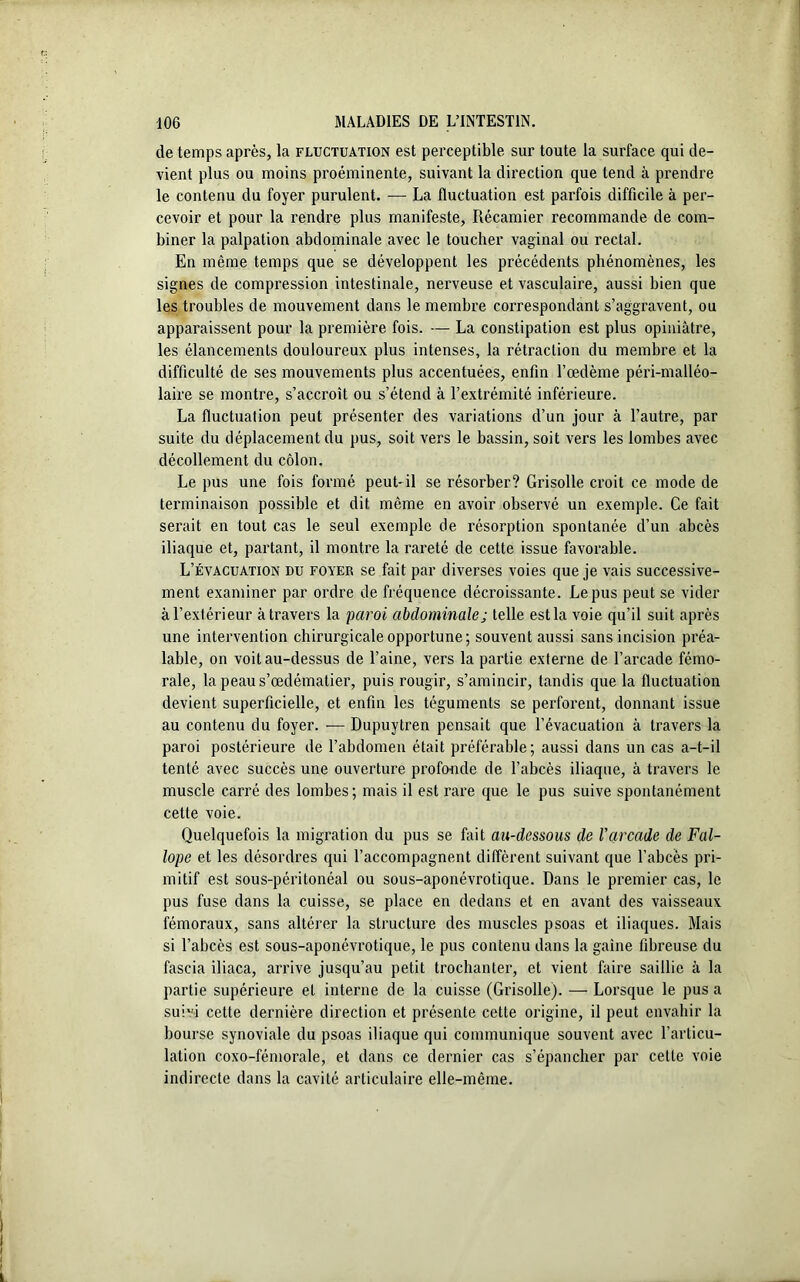 de temps après, la fluctuation est perceptible sur toute la surface qui de- vient plus ou moins proéminente, suivant la direction que tend à prendre le contenu du foyer purulent. — La fluctuation est parfois difficile à per- cevoir et pour la rendre plus manifeste, Récamier recommande de com- biner la palpation abdominale avec le toucher vaginal ou rectal. En même temps que se développent les précédents phénomènes, les signes de compression intestinale, nerveuse et vasculaire, aussi bien que les troubles de mouvement dans le membre correspondant s’aggravent, ou apparaissent pour la première fois. — La constipation est plus opiniâtre, les élancements douloureux plus intenses, la rétraction du membre et la difficulté de ses mouvements plus accentuées, enfin l’œdème péri-malléo- laire se montre, s’accroît ou s’étend à l’extrémité inférieure. La fluctuation peut présenter des variations d’un jour à l’autre, par suite du déplacement du pus, soit vers le bassin, soit vers les lombes avec décollement du côlon. Le pus une fois formé peut-il se résorber? Grisolle croit ce mode de terminaison possible et dit même en avoir observé un exemple. Ce fait serait en tout cas le seul exemple de résorption spontanée d’un abcès iliaque et, partant, il montre la rareté de cette issue favorable. L’évacuation du foyer se fait par diverses voies que je vais successive- ment examiner par ordre de fréquence décroissante. Le pus peut se vider à l’extérieur à travers la paroi abdominale ; telle est la voie qu’il suit après une intervention chirurgicale opportune; souvent aussi sans incision préa- lable, on voit au-dessus de l’aine, vers la partie externe de l’arcade fémo- rale, la peaus’œdématier, puis rougir, s’amincir, tandis que la fluctuation devient superficielle, et enfin les téguments se perforent, donnant issue au contenu du foyer. — Dupuytren pensait que l’évacuation à travers la paroi postérieure de l’abdomen était préférable; aussi dans un cas a-t-il tenté avec succès une ouverture profonde de l’abcès iliaque, à travers le muscle carré des lombes ; mais il est rare que le pus suive spontanément cette voie. Quelquefois la migration du pus se fait au-dessous de l'arcade de F al- lope et les désordres qui l’accompagnent diffèrent suivant que l’abcès pri- mitif est sous-péritonéal ou sous-aponévrotique. Dans le premier cas, le pus fuse dans la cuisse, se place en dedans et en avant des vaisseaux fémoraux, sans altérer la structure des muscles psoas et iliaques. Mais si l’abcès est sous-aponévrotique, le pus contenu dans la gaine fibreuse du fascia iliaca, arrive jusqu’au petit trochanter, et vient faire saillie à la partie supérieure et interne de la cuisse (Grisolle). — Lorsque le pus a suivi cette dernière direction et présente cette origine, il peut envahir la bourse synoviale du psoas iliaque qui communique souvent avec l’articu- lation coxo-fémorale, et dans ce dernier cas s’épancher par cette voie indirecte dans la cavité articulaire elle-même.