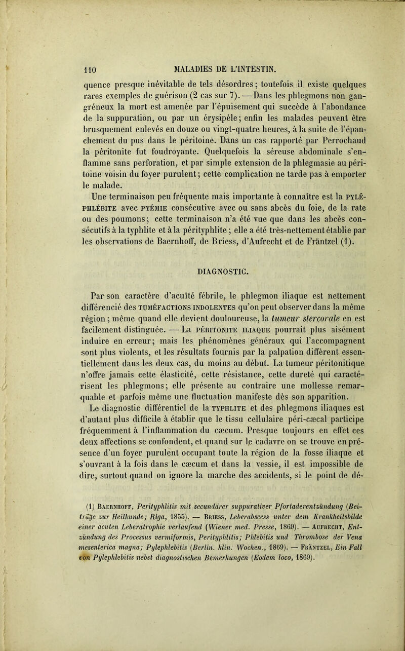 quence presque inévitable de tels désordres ; toutefois il existe quelques rares exemples de guérison (2 cas sur 7). — Dans les phlegmons non gan- gréneux la mort est amenée par l’épuisement qui succède à l’abondance de la suppuration, ou par un érysipèle ; enfin les malades peuvent être brusquement enlevés en douze ou vingt-quatre heures, à la suite de l’épan- chement du pus dans le péritoine. Dans un cas rapporté par Perrochaud la péritonite fut foudroyante. Quelquefois la séreuse abdominale s’en- flamme sans perforation, et par simple extension de la phlegmasie au péri- toine voisin du foyer purulent ; cette complication ne tarde pas à emporter le malade. Une terminaison peu fréquente mais importante à connaître est la pylé- phlébite avec pyémie consécutive avec ou sans abcès du foie, de la rate ou des poumons; cette terminaison n’a été vue que dans les abcès con- sécutifs à la typhlite et à la pérityphlite ; elle a été très-nettement établie par les observations de Baernhoff, de Briess, d’Aufrecht et de Frântzel (1). DIAGNOSTIC. Par son caractère d’acuité fébrile, le phlegmon iliaque est nettement différencié des tuméfactions indolentes qu’on peut observer dans la même région ; même quand elle devient douloureuse, la tumeur slercorale en est facilement distinguée. — La péritonite iliaque pourrait plus aisément induire en erreur; mais les phénomènes généraux qui l’accompagnent sont plus violents, et les résultats fournis par la palpation diffèrent essen- tiellement dans les deux cas, du moins au début. La tumeur périlonitique n’offre jamais cette élasticité, cette résistance, cette dureté qui caracté- risent les phlegmons; elle présente au contraire une mollesse remar- quable et parfois même une fluctuation manifeste dès son apparition. Le diagnostic différentiel de la typhlite et des phlegmons iliaques est d’autant plus difficile à établir que le tissu cellulaire péri-cæcal participe fréquemment à l’inflammation du cæcum. Presque toujours en effet ces deux affections se confondent, et quand sur l,e cadavre on se trouve en pré- sence d’un foyer purulent occupant toute la région de la fosse iliaque et s’ouvrant à la fois dans le cæcum et dans la vessie, il est impossible de dire, surtout quand on ignore la marche des accidents, si le point de dé- (1) Baernhoff, Perityphlitis mit secunclàrer suppurativer Pfortaderentzündung (Bei- tiüge zur Heilkunde; Riga, 1855). — Briess, Leberabscess unter dem Krankheilsbilde einer acuten Leberatrophie verlaufend (Wiener med. Presse, 1869). —Aufrecht, Ent- zündung des Processus vermiformis, Perityphlitis ; Phlebitis und Thrombose der Vena mesenterica magna; Pylephlebitis (Berlin, klin. Wochen., 1869). — Frântzel, E in F ail von Pylephlebitis nebst diagnostischen Bemerkungen (Eodem loco, 1869).