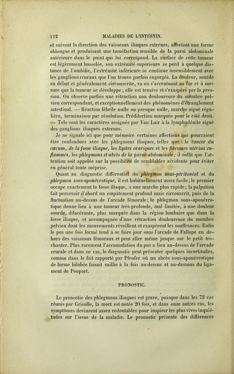 et suivant la direction des vaisseaux iliaques externes, affectant une forme oblongue et produisant une tuméfaction sensible de la paroi abdominale antérieure dans le point qui lui correspond. La surface de cette tumeur est légèrement bosselée, son extrémité supérieure se perd à quelque dis- tance de l’ombilic, l’extrémité inférieure se continue insensiblement avec les ganglions cruraux que l’on trouve parfois engorgés. La douleur, sourde au début et généralement circonscrite, va en s’accentuant au fur et à me- sure que la tumeur se développe ; elle est tensive et s’exaspère par la pres- sion. On observe parfois une rétraction non douloureuse du membre pel- vien correspondant, et exceptionnellement des phénomènes d’étranglement intestinal. — Réaction fébrile nulle ou presque nulle, marche aiguë régu- lière, terminaison par résolution. Prédilection marquée pour le côté droit. — Tels sont les caractères assignés par Yan Lair à la lymphadénite aiguë des ganglions iliaques externes. Je ne signale ici que pour mémoire certaines affections qui pourraient être confondues avec les phlegmons iliaques, telles que : le cancer du cæcum, de la fosse iliaque, les kystes ovariques et les fibromes utérins en- flammés, les phlegmons et abcès de la paroi abdominale ; il suffit que l’at- tention soit appelée sur la possibilité de semblables accidents pour éviter en général toute méprise. Quant au diagnostic différentiel du phlegmon sous-péritonéal et du phlegmon sous-aponévrotique, il est habituellement assez facile; le premier occupe exactement la fosse iliaque, a une marche plus rapide; la palpation fait percevoir d’abord un empâtement profond mais circonscrit, puis de la fluctuation au-dessus de l’arcade fémorale ; le phlegmon sous-aponévro- tique donne lieu à une tumeur très-profonde, mal limitée, aune douleur sourde, dilacérante, plus marquée dans la région lombaire que dans la fosse iliaque, et accompagnée d’une rétraction douloureuse du membre pelvien dont les mouvements réveillent et exaspèrent les souffrances. Enfin le pus une fois formé tend à se faire jour sous l’arcade de Fallope en de- hors des vaisseaux fémoraux et peut aller même jusque sur le petit tro- chanter. Plus rarement l’accumulation du pus a lieu au-dessus de l’arcade crurale et dans ce cas, le diagnostic peut présenter quelques incertitudes, comme dans le fait rapporté par Pfeufer où un abcès sous-aponévrotique de forme bilobée faisait saillie à la fois au-dessus et au-dessous du liga- ment de Poupart. PRONOSTIC. Le pronostic des phlegmons iliaques est grave, puisque dans les 73 cas réunis par Grisolle, la mort est notée 20 fois, et dans onze autres cas, les symptômes devinrent assez redoutables pour inspirer les plus vives inquié- tudes sur l’issue de la maladie. Le pronostic présente des différences