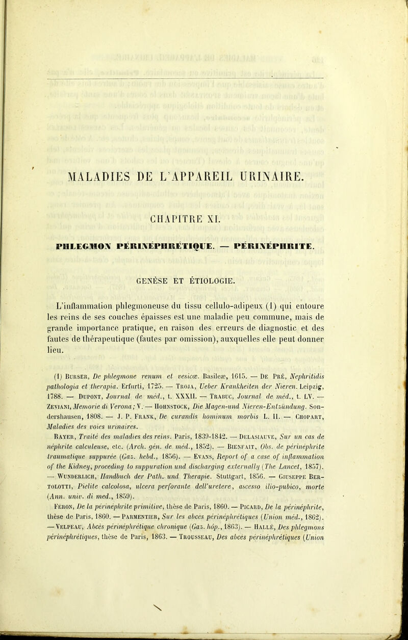 MALADIES DE L’APPAREIL URINAIRE CHAPITRE XI. PHLEGMON PÉRINÉPHRÉTIOGE. — PÉRI NÉPHRITE. GENÈSE ET ÉTIOLOGIE. L’inflammation phlegmoneuse du tissu cellulo-adipeux (1) qui entoure les reins de ses couches épaisses est une maladie peu commune, mais de grande importance pratique, en raison des erreurs de diagnostic et des fautes de thérapeutique (fautes par omission), auxquelles elle peut donner lieu. (1) Burser, De phlegmone renum et vesicœ. Basileæ, 1615. — De Pré, Nephritidis pathologia et therapia. Erfurti, 1725.— Troja, Ueber Krankheiten der Nieren. Leipzig, 1788. — Dupont, Journal de méd., t. XXXll. — Trabuc, Journal de méd., t. LV. — Zeviani, Memorie di Verona; V. — Hohnstock, Die Magen-und Nieren-EnUündunrj. Son- dcrshausen, 1808. — J. P. Frank, De curandis hominum morbis L. II. — Chopart, Maladies des voies urinaires. Rayer, Traité des maladies des reins. Paris, 1839-1842. — Delasiauve, Sur un cas de néphrite calculeuse, etc. (Arch. gén. de méd., 1852). — Bienfait, Obs. de périnéplirite traumatique suppurée (Gaz. hebd., 1856). — Evans, Report of a case of inflammation ofl tlie Iüdney, proceding lo suppuration und discharging externallg (The Lancet, 1857). — Wunderlich, Ilandbuch der Patli. und Thérapie. Stuttgart, 1856. — Giuseppe Ber- tolotti, Pielite calcolosa, ulcéra perforante dell’uretere, ascesso ilio-pubico, morte (Ann. unir, di med., 1859). Féron, De la périnéplirite primitive, thèse de Paris, 1860. — Picard, De la périnéplirite, thèse de Paris, 1860. —Parmentier, Sur les abcès périnéplirétiques (Union méd., 1862). — Velpeau, Abcès périnéphrétique chronique (Gaz. hôp., 1863). — Halle, Des phlegmons périnéplirétiques, thèse de Paris, 1863. — Trousseau, Des abcès périnéplirétiques (Union