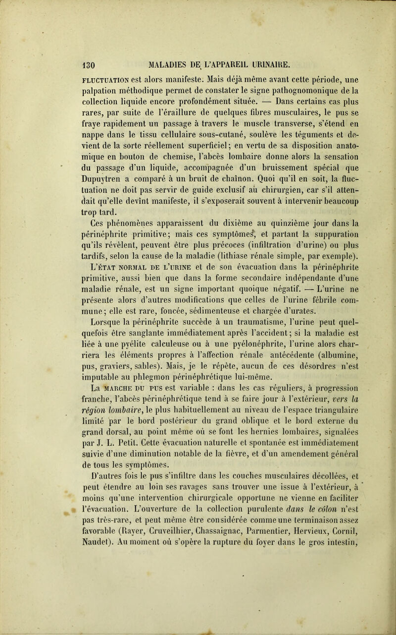 fluctuation est alors manifeste. Blais déjà même avant cette période, une palpation méthodique permet de constater le signe pathognomonique de la collection liquide encore profondément située. — Dans certains cas plus rares, par suite de l’éraillure de quelques fibres musculaires, le pus se fraye rapidement un passage à travers le muscle transverse, s’étend en nappe dans le tissu cellulaire sous-cutané, soulève les téguments et de- vient de la sorte réellement superficiel; en vertu de sa disposition anato- mique en bouton de chemise, l’abcès lombaire donne alors la sensation du passage d’un liquide, accompagnée d’un bruissement spécial que Dupuytren a comparé à un bruit de chaînon. Quoi qu’il en soit, la fluc- tuation ne doit pas servir de guide exclusif aù chirurgien, car s’il atten- dait qu’elle devînt manifeste, il s’exposerait souvent à intervenir beaucoup trop tard. Ces phénomènes apparaissent du dixième au quinzième jour dans la périnéphrite primitive; mais ces symptômes*, et partant la suppuration qu’ils révèlent, peuvent être plus précoces (infiltration d’urine) ou plus tardifs, selon la cause de la maladie (lithiase rénale simple, par exemple). L’état normal de l’urine et de son évacuation dans la périnéphrite primitive, aussi bien que dans la forme secondaire indépendante d’une maladie rénale, est un signe important quoique négatif. — L’urine ne présente alors d’autres modifications que celles de l’urine fébrile com- mune; elle est rare, foncée, sédimenteuse et chargée d’urates. Lorsque la périnéphrite succède à un traumatisme, l’urine peut quel- quefois être sanglante immédiatement après l’accident ; si la maladie est liée à une pyélite calculeuse ou à une pyélonéphrite, l’urine alors char- riera les éléments propres à l’affection rénale antécédente (albumine, pus, graviers, sables). Blais, je le répète, aucun de ces désordres n’est imputable au phlegmon périnéphrétique lui-même. La marche du pus est variable : dans les cas réguliers, à progression franche, l’abcès périnéphrétique tend à se faire jour à l’extérieur, vers la région lombaire, le plus habituellement au niveau de l’espace triangulaire limité par le bord postérieur du grand oblique et le bord externe du grand dorsal, au point même où se font les hernies lombaires, signalées par J. L. Petit. Cette évacuation naturelle et spontanée est immédiatement suivie d’une diminution notable de la fièvre, et d’un amendement général de tous les symptômes. D’autres fois le pus s’infiltre dans les couches musculaires décollées, et peut étendre au loin ses ravages sans trouver une issue à l’extérieur, à moins qu’une intervention chirurgicale opportune ne vienne en faciliter l’évacuation. L’ouverture de la collection purulente dans le côlon n’est pas très-rare, et peut même être considérée comme une terminaison assez favorable (Rayer, Cruveilbier, Chassaignac, Parmentier, Hervieux, Cornil, Naudet). Au moment où s’opère la rupture du foyer dans le gros intestin,