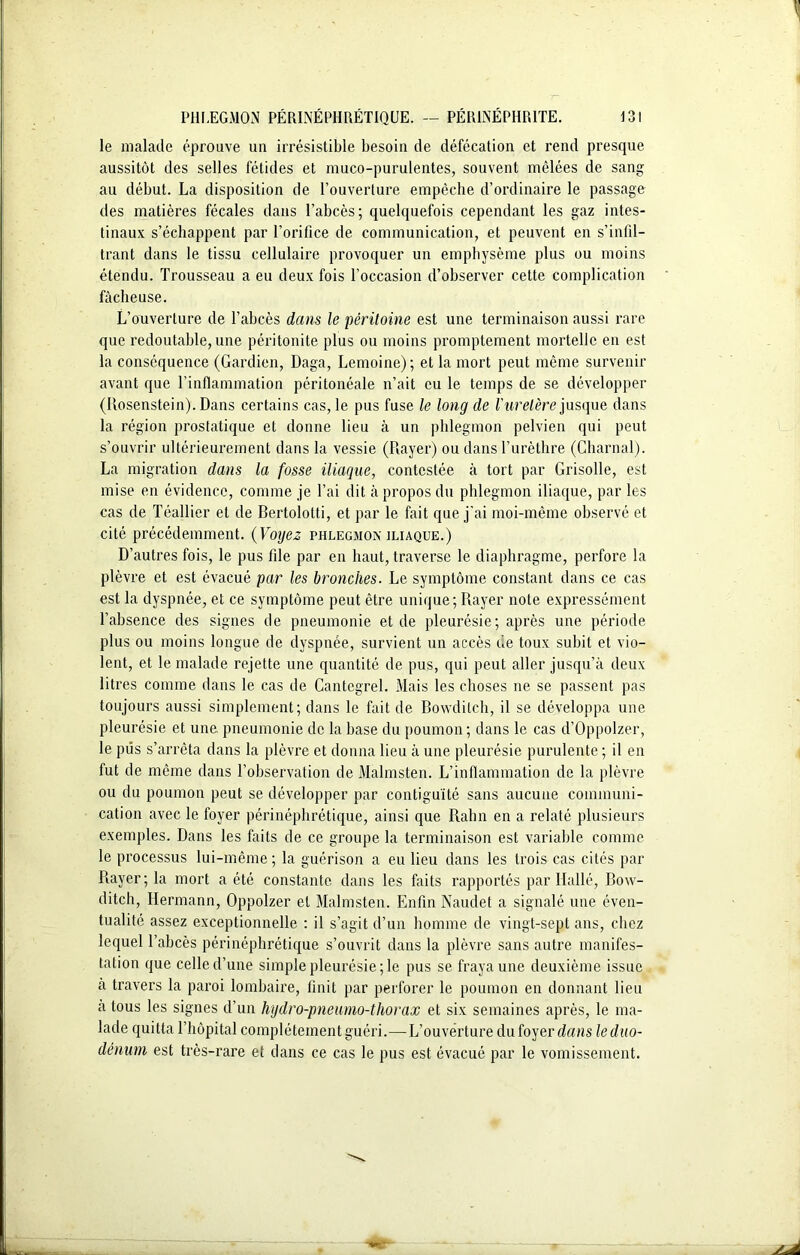 le malade éprouve un irrésistible besoin de défécation et rend presque aussitôt des selles fétides et muco-purulentes, souvent mêlées de sang au début. La disposition de l’ouverture empêche d’ordinaire le passage des matières fécales dans l’abcès; quelquefois cependant les gaz intes- tinaux s’échappent par l’orifice de communication, et peuvent en s’infil- trant dans le tissu cellulaire provoquer un emphysème plus ou moins étendu. Trousseau a eu deux fois l’occasion d’observer cette complication fâcheuse. L’ouverture de l’abcès dans le péritoine est une terminaison aussi rare que redoutable, une péritonite plus ou moins promptement mortelle en est la conséquence (Gardien, Daga, Lemoine) ; et la mort peut même survenir avant que l’inflammation péritonéale n’ait eu le temps de se développer (Rosenstein). Dans certains cas, le pus fuse le long de Vuretère jusque dans la région prostatique et donne lieu à un phlegmon pelvien qui peut s’ouvrir ultérieurement dans la vessie (Rayer) ou dans l’urèthre (Charnal). La migration dans la fosse iliaque, contestée à tort par Grisolle, est mise en évidence, comme je l’ai dit à propos du phlegmon iliaque, par les cas de Téallier et de Bertolotti, et par le fait que j'ai moi-même observé et cité précédemment. (Voyez phlegmon iliaque.) D’autres fois, le pus file par en haut, traverse le diaphragme, perfore la plèvre et est évacué par les bronches. Le symptôme constant dans ce cas est la dyspnée, et ce symptôme peut être unique; Rayer note expressément l’absence des signes de pneumonie et de pleurésie; après une période plus ou moins longue de dyspnée, survient un accès de toux subit et vio- lent, et le malade rejette une quantité de pus, qui peut aller jusqu’à deux litres comme dans le cas de Cantegrel. Mais les choses ne se passent pas toujours aussi simplement; dans le fait de Bowdilch, il se développa une pleurésie et une. pneumonie de la base du poumon ; dans le cas d’Oppolzer, le pus s’arrêta dans la plèvre et donna lieu à une pleurésie purulente ; il en fut de même dans l’observation de Malmsten. L’inflammation de la plèvre ou du poumon peut se développer par contiguïté sans aucune communi- cation avec le foyer périnéphrétique, ainsi que Rahn en a relaté plusieurs exemples. Dans les faits de ce groupe la terminaison est variable comme le processus lui-même; la guérison a eu lieu dans les trois cas cités par Rayer; la mort a été constante dans les faits rapportés par Dallé, Bow- ditch, Hermann, Oppolzer et Malmsten. Enfin Naudet a signalé une éven- tualité assez exceptionnelle : il s’agit d’un homme de vingt-sept ans, chez lequel l’abcès périnéphrétique s’ouvrit dans la plèvre sans autre manifes- tation que celle d’une simple pleurésie; le pus se fraya une deuxième issue à travers la paroi lombaire, finit par perforer le poumon en donnant lieu a tous les signes d’un hydro-pneumo-thorax et six semaines après, le ma- lade quitta l’hôpital complètement guéri.—L’ouverture du foyer dans le duo- dénum est très-rare et dans ce cas le pus est évacué par le vomissement.