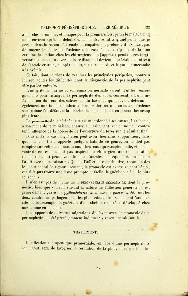 à marche chronique, et lorsque pour la première fois, je vis le malade cinq mois environ après le début des accidents, ce fut à grand’peine que je perçus dans la région périrénale un empâtement profond; il n’y avait pas de tumeur lombaire ni d’œdème sous-cutané de la région ; de là une certaine hésitation chez les chirurgiens que j’appelai ; pendant ces tergi- versations, le pus fuse vers la fosse iliaque, il devient appréciable au niveau de l’arcade crurale, on opère alors, mais trop tard, et le patient, succombe à la pyémie. Ce fait, dont je viens de résumer les principales péripéties, montre à lui seul toutes les difficultés dont le diagnostic de la périnéphrite peut être parfois entouré. L’intégrité de l’urine et son émission normale seront d’utiles rensei- gnements pour distinguer la périnéphrite des abcès consécutifs à une in- flammation du rein, des calices ou du bassinet qui peuvent déterminer également une tumeur lombaire; dans ce dernier cas, en outre, l’œdème sous-cutané fait défaut et la marche des accidents est en général beaucoup plus lente. Le pronostic de la périnéphrite est subordonné à ses causes, à sa forme, à son mode de terminaison, et aussi au traitement, car on ne peut contes- ter l’influence de la précocité de l’ouverture'du foyer sur le résultat final. Dans certains cas la guérison peut avoir lieu sans suppuration; mais quoique Lebert ait rapporté quelques faits de ce genre, on ne doit pas compter sur cette terminaison aussi heureuse qu’exceptionnelle, et le sou- venir de ces cas ne doit pas inspirer au chirurgien une temporisation inopportune qui peut avoir les plus funestes conséquences. Rosenslein La dit avec toute raison : « Quand l’affection est primitive, reconnue dès le début et traitée vigoureusement, le pronostic est excessivement bénin; car si le pus trouve une issue prompte et facile, la guérison a lieu le plus souvent. » Il n’en est pas de même de la périnéphrite secondaire dont le pro- nostic, bien que variable suivant la nature de l’affection génératrice, est généralement grave; la pyélonéphrite calculeuse, lapuerpéralité, sont les deux conditions pathogéniques les plus redoutables. Cependant Naudet a cité un bel exemple de guérison d’un abcès circumrénal développé chez une femme en couches. Les rapports des diverses migrations du foyer avec le pronostic de la périnéphrite ont été précédemment indiqués; y revenir serait inutile. TRAITEMENT. L’indication thérapeutique primordiale, en face d’une périnéphrite à son début, sera de favoriser la résolution de la phlegmasie par tous les