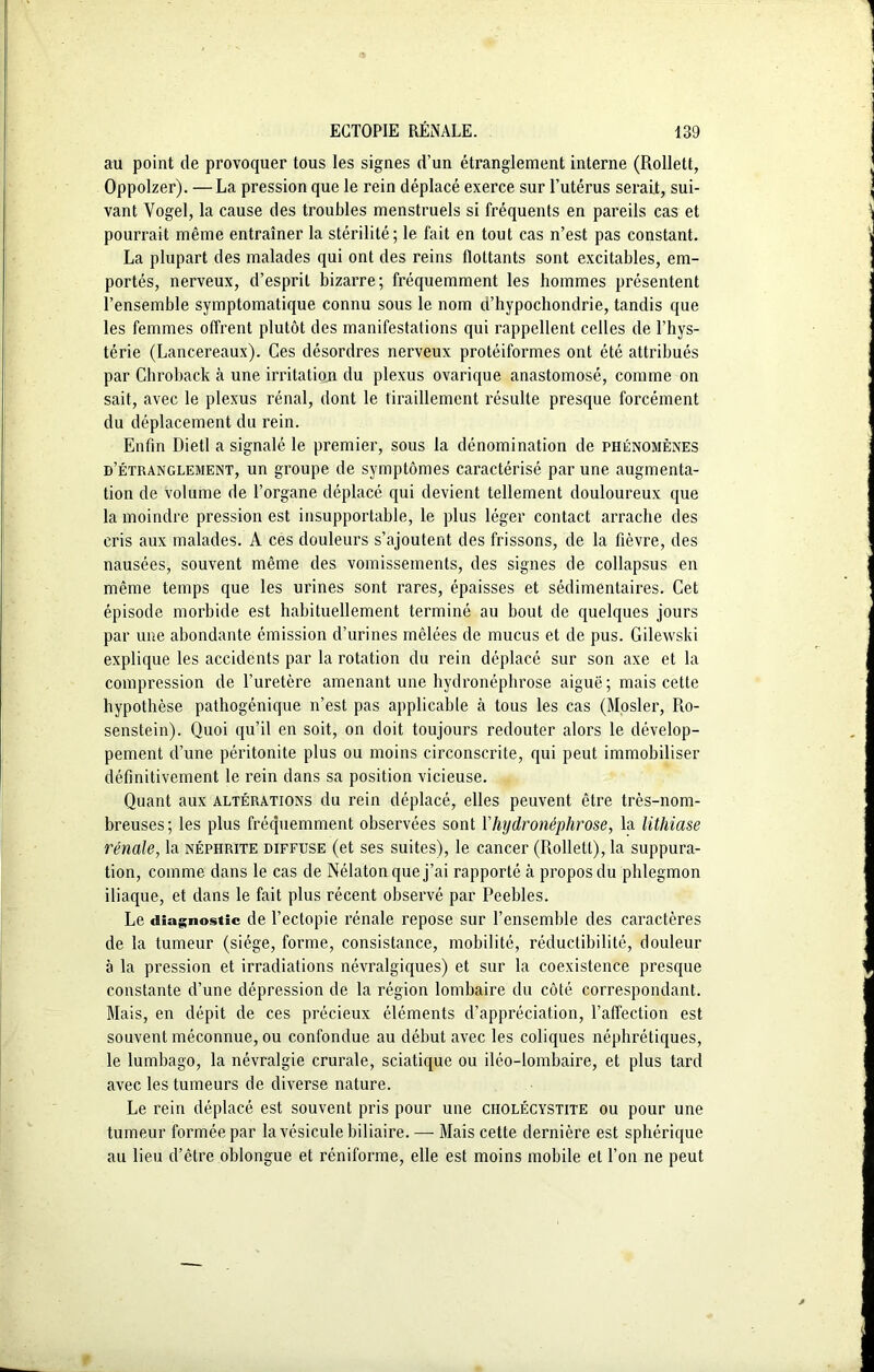 au point de provoquer tous les signes d’un étranglement interne (Rollett, Oppolzer). — La pression que le rein déplacé exerce sur l’utérus serait, sui- vant Vogel, la cause des troubles menstruels si fréquents en pareils cas et pourrait même entraîner la stérilité; le fait en tout cas n’est pas constant. La plupart des malades qui ont des reins flottants sont excitables, em- portés, nerveux, d’esprit bizarre; fréquemment les hommes présentent l’ensemble symptomatique connu sous le nom ü’hypochondrie, tandis que les femmes offrent plutôt des manifestations qui rappellent celles de l’hys- térie (Lancereaux). Ces désordres nerveux protéiformes ont été attribués par Chroback à une irritation du plexus ovarique anastomosé, comme on sait, avec le plexus rénal, dont le tiraillement résulte presque forcément du déplacement du rein. Enfin Dietl a signalé le premier, sous la dénomination de phénomènes d’étranglement, un groupe de symptômes caractérisé par une augmenta- tion de volume de l’organe déplacé qui devient tellement douloureux que la moindre pression est insupportable, le plus léger contact arrache des cris aux malades. A ces douleurs s’ajoutent des frissons, de la fièvre, des nausées, souvent même des vomissements, des signes de collapsus en même temps que les urines sont rares, épaisses et sédimentaires. Cet épisode morbide est habituellement terminé au bout de quelques jours par une abondante émission d’urines mêlées de mucus et de pus. Gilewski explique les accidents par la rotation du rein déplacé sur son axe et la compression de l’uretère amenant une hydronéphrose aiguë ; mais cette hypothèse pathogénique n’est pas applicable à tous les cas (Mosler, Ro- senstein). Quoi qu’il en soit, on doit toujours redouter alors le dévelop- pement d’une péritonite plus ou moins circonscrite, qui peut immobiliser définitivement le rein dans sa position vicieuse. Quant aux altérations du rein déplacé, elles peuvent être très-nom- breuses; les plus fréquemment observées sont Yhijdronéphrose, la lithiase rénale, la néphrite diffuse (et ses suites), le cancer (Rollett), la suppura- tion, comme dans le cas de Nélaton que j’ai rapporté à propos du phlegmon iliaque, et dans le fait plus récent observé par Peebles. Le diagnostic de l’ectopie rénale repose sur l’ensemble des caractères de la tumeur (siège, forme, consistance, mobilité, réductibilité, douleur à la pression et irradiations névralgiques) et sur la coexistence presque constante d’une dépression de la région lombaire du côté correspondant. Mais, en dépit de ces précieux éléments d’appréciation, l’affection est souvent méconnue, ou confondue au début avec les coliques néphrétiques, le lumbago, la névralgie crurale, sciatique ou iléo-lombaire, et plus tard avec les tumeurs de diverse nature. Le rein déplacé est souvent pris pour une cholécystite ou pour une tumeur formée par la vésicule biliaire. — Mais cette dernière est sphérique au lieu d’être oblongue et réniforme, elle est moins mobile et l’on ne peut