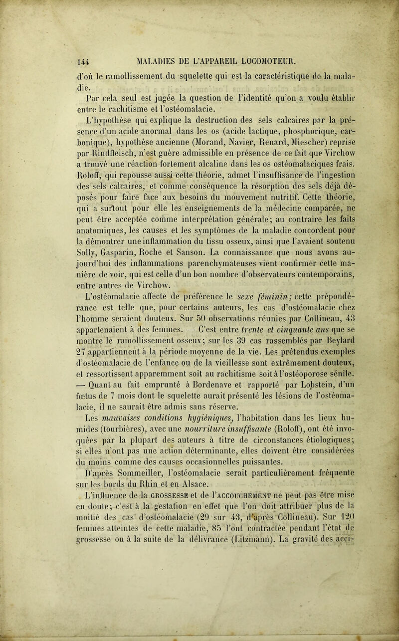 d’où le ramollissement du squelette qui est la caractéristique de la mala- die. Par cela seul est jugée la question de l’identité qu’on a voulu établir entre le rachitisme et l’ostéomalacie. L’hypothèse qui explique la destruction des sels calcaires par la pré- sence d’un acide anormal dans les os (acide lactique, phosphorique, car- bonique), hypothèse ancienne (Morand, Navier, Renard, Miescher) reprise par Rindfleisch, n’est guère admissible en présence de ce fait que Virchow a trouvé une réaction fortement alcaline dans les os ostéomalaciques frais. Roloff, qui repousse aussj cette théorie, admet l’insuffisance de l’ingestion des sels calcaires, et comme conséquence la résorption des sels déjà dé- posés pour faire face aux besoins du mouvement nutritif. Cette théorie, qui a surtout pour elle les enseignements de la médecine comparée, ne peut être acceptée comme interprétation générale; au contraire les faits anatomiques, les causes et les symptômes de la maladie concordent pour la démontrer une inflammation du tissu osseux, ainsi que l’avaient soutenu Solly, Gasparin, Roche et Sanson. La connaissance que nous avons au- jourd’hui des inflammations parenchymateuses vient confirmer cette ma- nière de voir, qui est celle d’un bon nombre d’observateurs contemporains, entre autres de Virchow. L’ostéomalacie affecte de préférence le sexe féminin; cette prépondé- rance est telle que, pour certains auteurs, les cas d’ostéomalacie chez l’homme seraient douteux. Sur 50 observations réunies par Collineau, 43 appartenaient à des femmes. — C’est entre trente et cinquante ans que se montre le ramollissement osseux ; sur les 39 cas rassemblés par Beylard 27 appartiennent à la période moyenne de la vie. Les prétendus exemples d’ostéomalacie de l’enfance ou de la vieillesse sont extrêmement douteux, et ressortissent apparemment soit au rachitisme soit à l’ostéoporose sénile. — Quant au fait emprunté à Bordenave et rapporté par Lobstein, d’un fœtus de 7 mois dont le squelette aurait présenté les lésions de l’ostéoma- lacie, il ne saurait être admis sans réserve. Les mauvaises conditions hygiéniques; l’habitation dans les lieux hu- mides (tourbières), avec une nourriture insuffisante (Roloff), ont été invo- quées par la plupart des auteurs à titre de circonstances étiologiques; si elles n’ont pas une action déterminante, elles doivent être considérées du moins comme des causes occasionnelles puissantes. D’après Sommeiller, l’ostéomalacie serait particulièrement fréquente sur les bords du Rhin et en Alsace. L’influence de la grossesse et de I’accouchement ne peut pas être mise en doute; c’est à la gestation en effet que l’on doit attribuer plus de la moitié des cas d’ostéomalacie (29 sur 43, d'après Collineau). Sur 120 femmes atteintes de cette maladie, 85 l’ont contractée pendant l’état de grossesse ou à la suite de la délivrance (Lilzmann). La gravité des acci- «