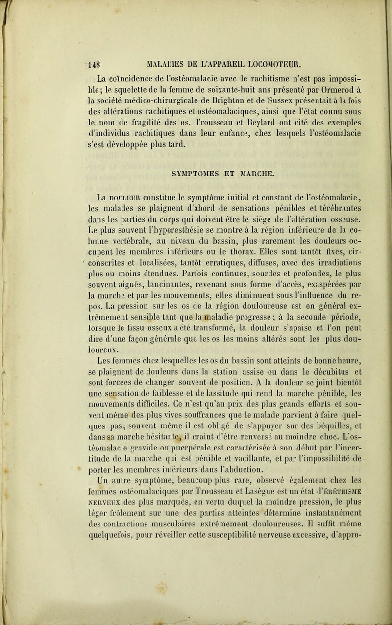 La coïncidence de l’ostéomalacie avec le rachitisme n’est pas impossi- ble; le squelette de la femme de soixante-huit ans présenté par Ormerod à la société médico-chirurgicale de Brighlon et de Sussex présentait à la fois des altérations rachitiques et ostéomalaciques, ainsi que l’état connu sous le nom de fragilité des os. Trousseau et Beylard ont cité des exemples d’individus rachitiques dans leur enfance, chez lesquels l’ostéomalacie s’est développée plus tard. SYMPTOMES ET MARCHE. La douleur constitue le symptôme initial et constant de l’ostéomalacie, les malades se plaignent d’abord de sensations pénibles et térébrantes dans les parties du corps qui doivent être le siège de l’altération osseuse. Le plus souvent l’hyperesthésie se montre à la région inférieure de la co- lonne vertébrale, au niveau du bassin, plus rarement les douleurs oc- cupent les membres inférieurs ou le thorax. Elles sont tantôt fixes, cir- conscrites et localisées, tantôt erratiques, diffuses, avec des irradiations plus ou moins étendues. Parfois continues, sourdes et profondes, le plus souvent aiguës, lancinantes, revenant sous forme d’accès, exaspérées par la marche et par les mouvements, elles diminuent sous l’influence du re- pos. La pression sur les os de la région douloureuse est en général ex- trêmement sensible tant que la maladie progresse ; à la seconde période, lorsque le tissu osseux a été transformé, la douleur s’apaise et l’on peut dire d’une façon générale que les os les moins altérés sont les plus dou- loureux. Les femmes chez lesquelles les os du bassin sont atteints de bonne heure, se plaignent de douleurs dans la station assise ou dans le décubitus et sont forcées de changer souvent de position. A la douleur se joint bientôt une sensation de faiblesse et de lassitude qui rend la marche pénible, les mouvements difficiles. Ce n’est qu’au prix des plus grands efforts et sou- vent même des plus vives souffrances que le malade parvient à faire quel- ques pas; souvent même il est obligé de s’appuyer sur des béquilles, et dans sa marche hésitante, il craint d’être renversé au moindre choc. L’os- téomalacie gravide ou puerpérale est caractérisée à son début par l’incer- titude de la marche qui est pénible et vacillante, et par l’impossibilité de porter les membres inférieurs dans l’abduction. Un autre symptôme, beaucoup plus rare, observé également chez les femmes ostéomalaciques par Trousseau et Lasègue est un état d’ÉRÉTHiSME nerveux des plus marqués, en vertu duquel la moindre pression, le plus léger frôlement sur une des parties atteintes détermine instantanément des contractions musculaires extrêmement douloureuses. Il suffit même quelquefois, pour réveiller cette susceptibilité nerveuse excessive, d’appro-