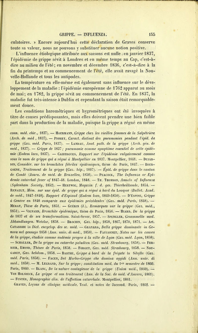 dilatoires. » Encore aujourd’hui cette déclaration de Graves conserve toute sa valeur, nous ne pouvons y substituer aucune notion positive. L’influence étiologique attribuée aux saisons est nulle : en janvier 1837, l’épidémie de grippe sévit à Londres et en même temps au Cap, c’est-à- dire au milieu de l’été; en novembre et décembre 1836, c’est-à-dire à la fin du printemps et au commencement de l’été, elle avait ravagé la Nou- velle-Hollande et tous les antipodes. La température en elle-même est également sans influence sur le déve- loppement de la maladie : l’épidémie européenne de 1762 apparut au mois de mai; en 1782, la grippe sévit au commencement de l’été. En 1837, la maladie fut très-intense à Dublin et cependant la saison était remarquable- ment douce. Les conditions barométriques et hygrométriques ont été invoquées à titre de causes prédisposantes, mais elles doivent prendre une bien faible part dans la production de la maladie, puisque la grippe a régné en même conn. méd. cliir., 1837).— Hourmann, Grippe chez les vieilles femmes de la Salpêtrière (Arch. de méd , 1837). — Piorry, Caract. distinct des pneumonies pendant l’épid. de grippe (Gaz. méd. Paris, 1837). — Landau, Anat. path. de la grippe (Arch. gén. de méd., 1837). — Grippe de 1837; pneumonie comme symptôme essentiel de cette épidé- mie (Eodem loco, 1837). — Caizergues, Rapport sur l’épidémie vulgairement connue sous le nom de grippe qui a régné à Montpellier en 1837. Montpellier, 184-1. — Dujar- din, Considér. sur les bronchites fébriles épidémiques, thèse de Paris, 1847. — Bour- gogne, Traitement de la grippe (Gaz. hôp., 1847). — Epid. de grippe dans le canton de Condé (Journ. de méd. de Bruxelles, 1858). — Peacock, The Influenza or Epi- démie catarrhal fever of 1847-48. London, 1848. — Th. Thomson, Annuls of Influenza (Sydenham Society, 1852). — Hertwig, Magazin f. d. ges. Thierheilkünde, 1854. — Renault, Mém. sur une épid. de grippe qui a régné à bord du Louqsor (Bullet. Acad, de méd., 1847-1848). Rapport d'Espiaud (Eodem loco, 1849-1850). — D’Espine, Grippe à Genève en 1848 comparée aux épidémies précédentes (Gaz. méd. Paris, 1848). — Mérat, Thèse de Paris, 1851. — Guérin (J.), Remarques sur la grippe (Gaz. méd., 1851). — Vignard, Bronchite épidémique, thèse de Paris, 1856. — Hiard, De la grippe de 1837 et de ses transformations. Saint-Sever, 1857. — Spengler, Gesammelte med. Abhandlungen. Wetzlar, 1858. — Brochin, Gaz. hôp., 1858, 1867, 1870, 1871. — Art. Catarrhe in Dict. encyclop. des sc. méd. — Granara, Délia grippe dominante in Ge- nova nel gennajo 1858 (Ann. univ. di med., 1858). — Fauconnet, Notes sur les causes de la grippe, étudiée comme endémie propre à la ville de Lyon (Gaz. méd. Lyon, 1858). — Schaller, De la grippe ou catarrhe paludéen (Gaz. méd. Strasbourg, 1858). — Fer- rier, Emond, Thèses de Paris, 1858. — Forget, Gaz. méd. Strasbourg, 1858. — Nou- garet, Gaz. hebdom., 1858. — Bartiie, Grippe à bord de la frégate la Sibylle (Gaz. méd. Paris, 1858). — Facen, Del Morbo-Grippe che domina oggidi (Ann. univ. di med., 1858).— M. Legrand, Sur la grippe; constitution méd. du 1er semestre de 1860. Paris, 1860. — Blanc, De la nature contagieuse de la grippe (Union méd., 1860). — Von Holsreck, La grippe et son traitement (Ann. de la Soc. de méd. d’Anvers, 1861). — Fuster, Monographie clin, de l’affection catarrhale. Montpellier, 1861. Graves, Leçons de clinique médicale. Trad. et notes de Jaccoud. Paris, 1862. —