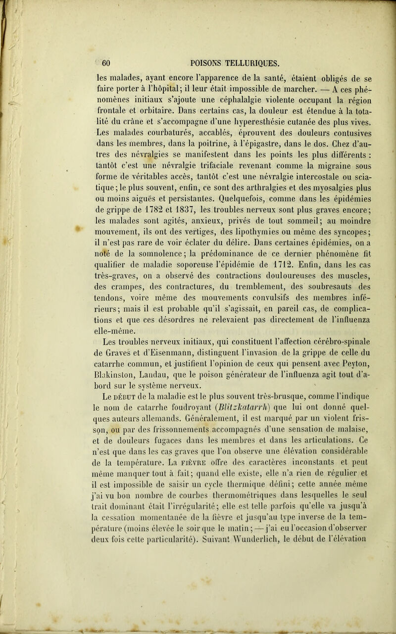 les malades, ayant encore l’apparence de la santé, étaient obligés de se faire porter à l’hôpital; il leur était impossible de marcher. — A ces phé- nomènes initiaux s’ajoute une céphalalgie violente occupant la région frontale et orbitaire. Dans certains cas, la douleur est étendue à la tota- lité du crâne et s’accompagne d’une hyperesthésie cutanée des plus vives. Les malades courbaturés, accablés, éprouvent des douleurs contusives dans les membres, dans la poitrine, à l’épigastre, dans le dos. Chez d’au- tres des névralgies se manifestent dans les points les plus différents : tantôt c’est une névralgie trifaciale revenant comme la migraine sous forme de véritables accès, tantôt c’est une névralgie intercostale ou scia- tique; le plus souvent, enfin, ce sont des arthralgies et des myosalgies plus ou moins aiguës et persistantes. Quelquefois, comme dans les épidémies de grippe de 1782 et 1837, les troubles nerveux sont plus graves encore; les malades sont agités, anxieux, privés de tout sommeil; au moindre mouvement, ils ont des vertiges, des lipothymies ou même des syncopes; il n’est pas rare de voir éclater du délire. Dans certaines épidémies, on a noté de la somnolence; la prédominance de ce dernier phénomène fit qualifier de maladie soporeuse l’épidémie de 1712. Enfin, dans les cas très-graves, on a observé des contractions douloureuses des muscles, des crampes, des contractures, du tremblement, des soubresauts des tendons, voire même des mouvements convulsifs des membres infé- rieurs; mais il est probable qu’il s’agissait, en pareil cas, de complica- tions et que ces désordres ne relevaient pas directement de l’influenza elle-même. Les troubles nerveux initiaux, qui constituent l’affection cérébro-spinale de Graves et d’Eisenmann, distinguent l’invasion de la grippe de celle du catarrhe commun, et justifient l’opinion de ceux qui pensent avec Peyton, Blakinston, Landau, que le poison générateur de l’influenza agit tout d’a- bord sur le système nerveux. Le début de la maladie est le plus souvent très-brusque, comme l’indique le nom de catarrhe foudroyant (Blitzkatarrh) que lui ont donné quel- ques auteurs allemands. Généralement, il est marqué par un violent fris- son, ou par des frissonnements accompagnés d’une sensation de malaise, et de douleurs fugaces dans les membres et dans les articulations. Ce n’est que dans les cas graves que l’on observe une élévation considérable de la température. La fièvre offre des caractères inconstants et peut même manquer tout à fait; quand elle existe, elle n’a rien de régulier et il est impossible de saisir un cycle thermique défini; cette année même j’ai vu bon nombre de courbes thermométriques dans lesquelles le seul trait dominant était F irrégularité; elle est telle parfois qu’elle va jusqu’à la cessation momentanée de la fièvre et jusqu’au type inverse de la tem- pérature (moins élevée le soir que le matin; — j’ai eu l'occasion d’observer deux fois celte particularité). Suivant Wunderlich, le début de l’élévation
