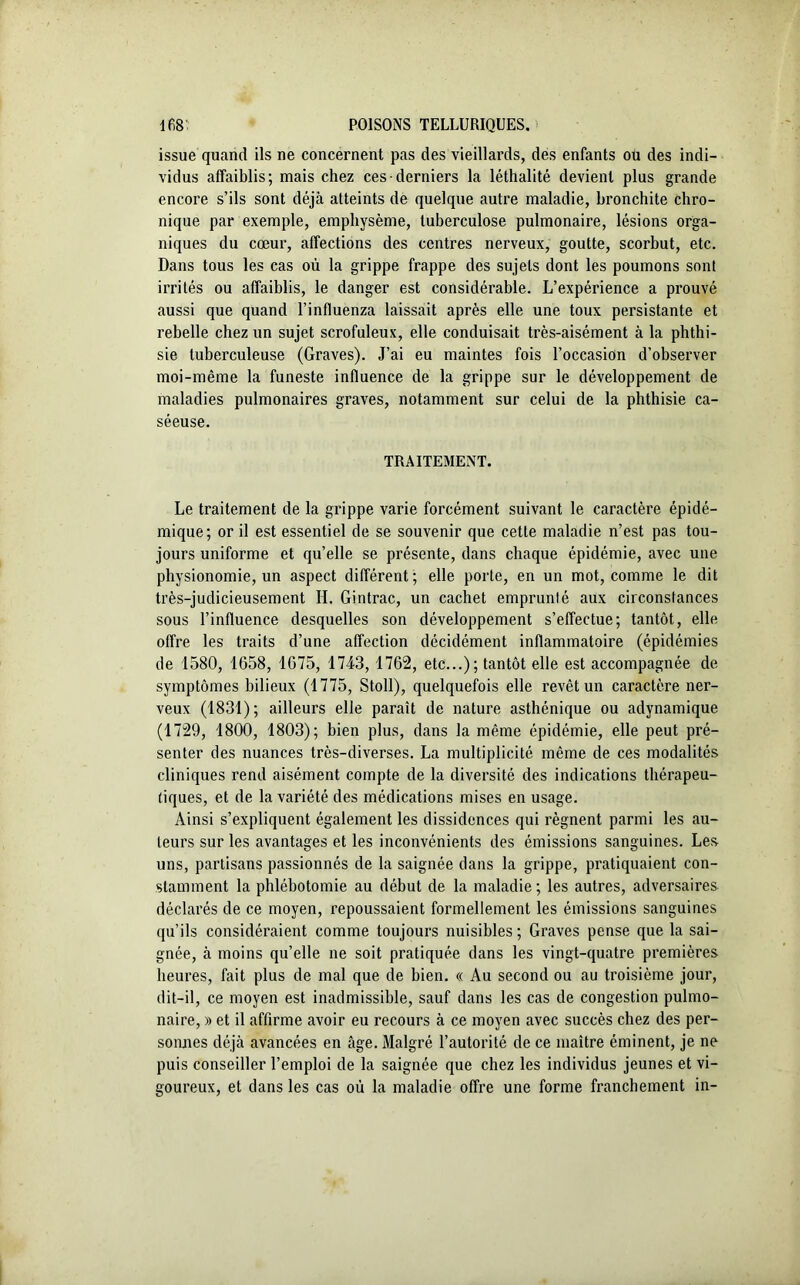 issue quand ils ne concernent pas des vieillards, des enfants ou des indi- vidus affaiblis; mais chez ces-derniers la léthalité devient plus grande encore s’ils sont déjà atteints de quelque autre maladie, bronchite chro- nique par exemple, emphysème, tuberculose pulmonaire, lésions orga- niques du cœur, affections des centres nerveux, goutte, scorbut, etc. Dans tous les cas où la grippe frappe des sujets dont les poumons sont irrités ou affaiblis, le danger est considérable. L’expérience a prouvé aussi que quand l’influenza laissait après elle une toux persistante et rebelle chez un sujet scrofuleux, elle conduisait très-aisément à la phthi- sie tuberculeuse (Graves). J’ai eu maintes fois l’occasion d’observer moi-même la funeste influence de la grippe sur le développement de maladies pulmonaires graves, notamment sur celui de la phthisie ca- séeuse. TRAITEMENT. Le traitement de la grippe varie forcément suivant le caractère épidé- mique; or il est essentiel de se souvenir que cette maladie n’est pas tou- jours uniforme et qu’elle se présente, dans chaque épidémie, avec une physionomie, un aspect différent; elle porte, en un mot, comme le dit très-judicieusement IL Gintrac, un cachet emprunté aux circonstances sous l’influence desquelles son développement s’effectue; tantôt, elle offre les traits d’une affection décidément inflammatoire (épidémies de 1580, 1658, 1675, 1743, 1762, etc...); tantôt elle est accompagnée de symptômes bilieux (1775, Stoll), quelquefois elle revêt un caractère ner- veux (1831); ailleurs elle paraît de nature asthénique ou adynamique (1729, 1800, 1803); bien plus, dans la même épidémie, elle peut pré- senter des nuances très-diverses. La multiplicité même de ces modalités cliniques rend aisément compte de la diversité des indications thérapeu- tiques, et de la variété des médications mises en usage. Ainsi s’expliquent également les dissidences qui régnent parmi les au- teurs sur les avantages et les inconvénients des émissions sanguines. Les uns, partisans passionnés de la saignée dans la grippe, pratiquaient con- stamment la phlébotomie au début de la maladie ; les autres, adversaires déclarés de ce moyen, repoussaient formellement les émissions sanguines qu’ils considéraient comme toujours nuisibles ; Graves pense que la sai- gnée, à moins qu’elle ne soit pratiquée dans les vingt-quatre premières heures, fait plus de mal que de bien. « Au second ou au troisième jour, dit-il, ce moyen est inadmissible, sauf dans les cas de congestion pulmo- naire, » et il affirme avoir eu recours à ce moyen avec succès chez des per- sonnes déjà avancées en âge. Malgré l’autorité de ce maître éminent, je ne puis conseiller l’emploi de la saignée que chez les individus jeunes et vi- goureux, et dans les cas où la maladie offre une forme franchement in-