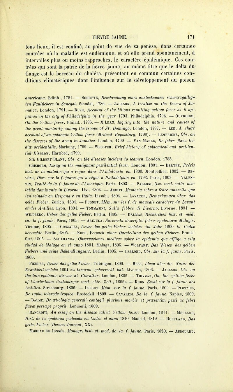 tous lieux, il est confiné, au point de vue de sa genèse, dans certaines contrées où la maladie est endémique, et où elle prend spontanément, à intervalles plus ou moins rapprochés, le caractère épidémique. Ces con- trées qui sont la patrie de la fièvre jaune, au même titre que le delta du Gange est le berceau du choléra, présentent en commun certaines con- ditions climatériques dont l’influence sur le développement du poison americana. Edinb , 1781. — Schotte, Beschreibung eines ansteckenden schwarzgallig- ten Faulfiebers in Sénégal. Stendal, 1786. — Jackson, A treatise on tlie fevers of Ja- maica. London, 1791. — Rush, Account of the bihous remitting yellow fever as it ap- peared in the city of Philadelphia in the year 1793. Philadelphia, 179-1. — Ouvrière, On the Yellow fever. Philad., 1796. — M’Lean, lnquiry into the nature and causes of the great mortality among the troops of St. Domingo. London, 1797. — Lee, A short account of an épidémie Yellow fever (Medical Repository, 1798). — Lemprière, Obs. on the diseases of the army in Jama'ica. London, 1799. — Van Marle, De febre flava In- dice occidentalis. Marburg, 1799, — Webster, Brief history of epiclemical and pestilen- tial Diseases. Hartford, 1799. Sir Gilbert Blane, Obs. on the diseases incident lo seamen. London, 1785. Chisholm, Essay on the malignant pestilential fever. London, 1801.— Bertiie, Précis hist. de la maladie qui a régné dans VAndalousie en 1800. Montpellier, 1802. — De- yèze, Diss. sur la f. jaune qui a régné à Philadelphie en 1793. Paris, 1803. — Valen- tin, Traité de la f. jaune de l’Amérique. Paris, 1803. — Palloni, Oss. mecl. sulla ma- lattia dominante in Livorno. Liv., 1801. — Arditi, Memoria sobre a febre amarella que ten reinada en Hespana e en Italia. Lissab., 1801. — Lavater, Bemerkungen iiber das gelbe Fieber. Zurich, 1801. — Pugnet, Mém. sur les f. de mauvais caractère du Levant et des Antilles. Lyon, 1801. — Tommasini, Sulla febbre di Livorno. Livorno, 1801. — Wildberg, Ueber das gelbe Fieber. Berlin, 1805. — Dalmas, Recherches hist. et méd. sur la f. jaune. Paris, 1805. — Arejula, Succincta descriptio febris epidemicœ Malagœ. Viennæ, 1805. — Gonzalez, Ueber das gelbe Fieber welches im Jahr 1800 in Cadix lierrschte. Berlin, 1805. — Kopp, Versuch einer Darstellung des gelben Fiebers. Frank- furt, 1805. — Salamanca, Observaciones medicas sobre la epidemia que affligo a esta ciudad de Malaga en el anno 1801. Malaga, 1805. — Wolfart, Das Wesen des gelben Fiebers und seine Beliandlungsart. Berlin, 1805. — Leblond, Obs. sur la f. jaune. Paris, 1805. Fiedler, Ueber das gelbe Fieber. Tübingen, 1806. — Hess, Ideen über die Natur der Krankheit welche 1801 su Livorno geherrscht bat. Livorno, 1806. — Jackson, Obs. on the late épidémie disease at Gibraltar. London, 1806. — Tidyman, On the yellow fever of Cliarlestown (Salzburger mecl. cher. Zeit., 1806). — Kern, Essai sur la f. jaune des Antilles. Strasbourg, 1806. — Lefort, Mém. sur la f. jaune. Paris, 1809. — Plotzius, De typho icterode tropico. Rostockii, 1809. — Savaresi, De la f. jaune. Naples, 1809. — Balme, De œtiologia générale contagii pluribus morbis et preesertim pesti ac febn flavœ persœpe proprii. Londonii, 1809. Bancroft, An essay on the disease called Yellow fever. London, 1811. — Mellado, Hist. de la epidemia paclecida en Cadiz el anno 1810. Madrid, 1819. — Hufeland, Das gelbe Fieber (Dessen Journal, XX). Moreau de Jonnès, Monogr. hist. et méd. de la f. jaune. Paris, 1820. — Audouard,