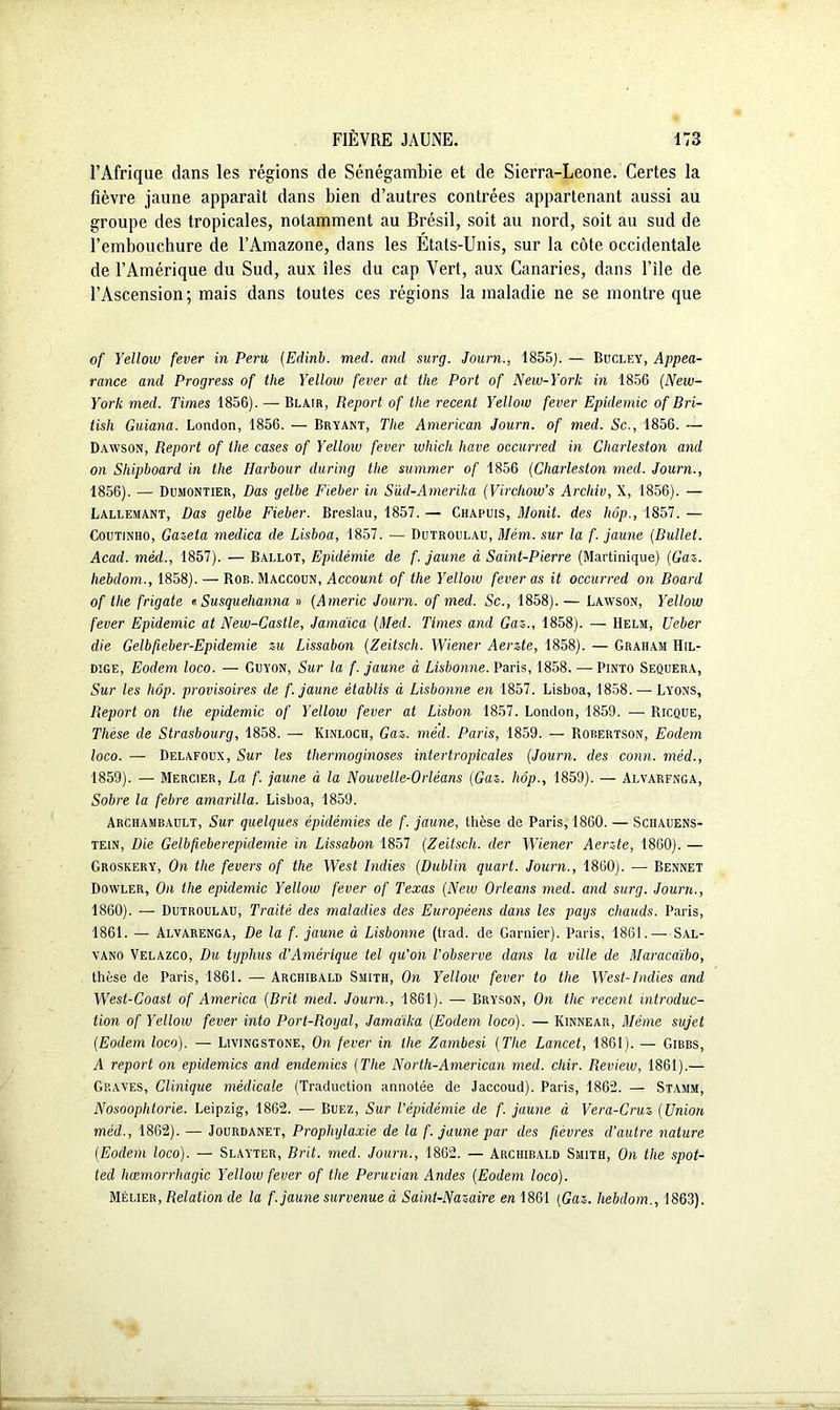 l’Afrique dans les régions de Sénégambie et de Sierra-Leone. Certes la fièvre jaune apparaît dans bien d’autres contrées appartenant aussi au groupe des tropicales, notamment au Brésil, soit au nord, soit au sud de l’embouchure de l’Amazone, dans les Etats-Unis, sur la côte occidentale de l’Amérique du Sud, aux îles du cap Vert, aux Canaries, dans l’ile de l’Ascension; mais dans toutes ces régions la maladie ne se montre que of Yellow fever in Peru (Eclinb. med. and surg. Journ., 1855). — Bucley, Appea- rance and Progress of the Yellow fever at the Port of New-York in 1856 (New- Yorlc med. Times 1856). — Blair, Report of the recent Yellow fever Epidémie of Bri- tisli Guiana. London, 1856. — Bryant, The American Journ. of med. Sc., 1856. — Dawson, Report of the cases of Yellow fever which hâve occurred in Cliarleston and on Sliipboard in the Harbour during the summer of 1856 (Cliarleston med. Journ., 1856). — Dumontier, Das gelbe Fieber in Süd-Amerika (Virchow’s Archiv, X, 1856). — Lallemant, Das gelbe Fieber. Breslau, 1857. — Chapuis, Monit. des hôp., 1857. — Coutinho, Gazeta medica de Lisboa, 1857. — Dutroulau, Mém. sur la f. jaune (Bullet. Acad, méd., 1857). — Ballot, Epidémie de f. jaune à Saint-Pierre (Martinique) (Gaz. hebdom., 1858). — Rob. Maccoun, Account of the Yellow fever as it occurred on Board of the frigate « Susquehanna » (Americ Journ. of med. Sc., 1858).— Lawson, Yellow fever Epidémie at New-Castle, Jamaica (Med. Times and Gaz., 1858). — Helm, Ueber die Gelbfieber-Epidemie zu Lissabon (Zeitsch. Wiener Aerzte, 1858). — Graham Hil- dige, Eodem loco. — Guyon, Sur la f. jaune à Lisbonne. Paris, 1858. — Pinto Sequera, Sur les Iwp. provisoires de f. jaune établis à Lisbonne en 1857. Lisboa, 1858. — Lyons, Report on the épidémie of Yellow fever at Lisbon 1857. London, 1859. — Ricque, Thèse de Strasbourg, 1858. — Kinloch, Gaz. med. Paris, 1859. — Rorertson, Eodem loco. — Delafoux, Sur les thermoginoses intertropicales (Journ. des conn. méd., 1859) . — Mercier, La f. jaune à la Nouvelle-Orléans (Gaz. hôp., 1859). — Alvarfnga, Sobre la febre amarilla. Lisboa, 1859. Archambault, Sur quelques épidémies de f. jaune, thèse de Paris, 1860. — Schauens- tein, Die Gelbfieberepidemie in Lissabon 1857 (Zeitsch. der Wiener Aerzte, 1860). — Groskery, On the fevers of the West Indies (Dublin quart. Journ., 1860). — Bennet Dowler, On the épidémie Yellow fever of Texas (New Orléans med. and surg. Journ., 1860) . — Dutroulau, Traité des maladies des Européens dans les pays chauds. Paris, 1861. — Alvarenga, De la f. jaune à Lisbonne (trad. de Garnier). Paris, 1861.— Sal- yano Velazco, Du typhus d’Amérique tel qu'on l’observe dans la ville de Maracdibo, thèse de Paris, 1861. — Archibald Smith, On Yellow fever to the West-Indies and West-Coast of America (Brit med. Journ., 1861). — Bryson, On the récent introduc- tion of Yellow fever Mo Port-Royal, Jamailta (Eodem loco). — Kinnear, Même sujet (Eodem loco). — Livingstone, On fever in llie Zambesi (The Lancet, 1861). — Gibbs, A report on épidémies and endemics (The North-American med. chir. Review, 1861).— Graves, Clinique médicale (Traduction annotée de Jaccoud). Paris, 1862. — Stamm, Nosoophtorie. Leipzig, 1862. — Buez, Sur l’épidémie de f. jaune à Vera-Cruz (Union méd., 1862). — Jourdanet, Prophylaxie de la f. jaune par des fièvres d’autre nature (Eodem loco). — Slayter, Brit. med. Journ., 1862. — Archibald Smith, On the spot- ted hœmorrhagic Yellow fever of the Peruvian Andes (Eodem loco). Mélier, Relation de la f. jaune survenue à Saint-Nazaire en 1861 (Gaz. hebdom., 1863).