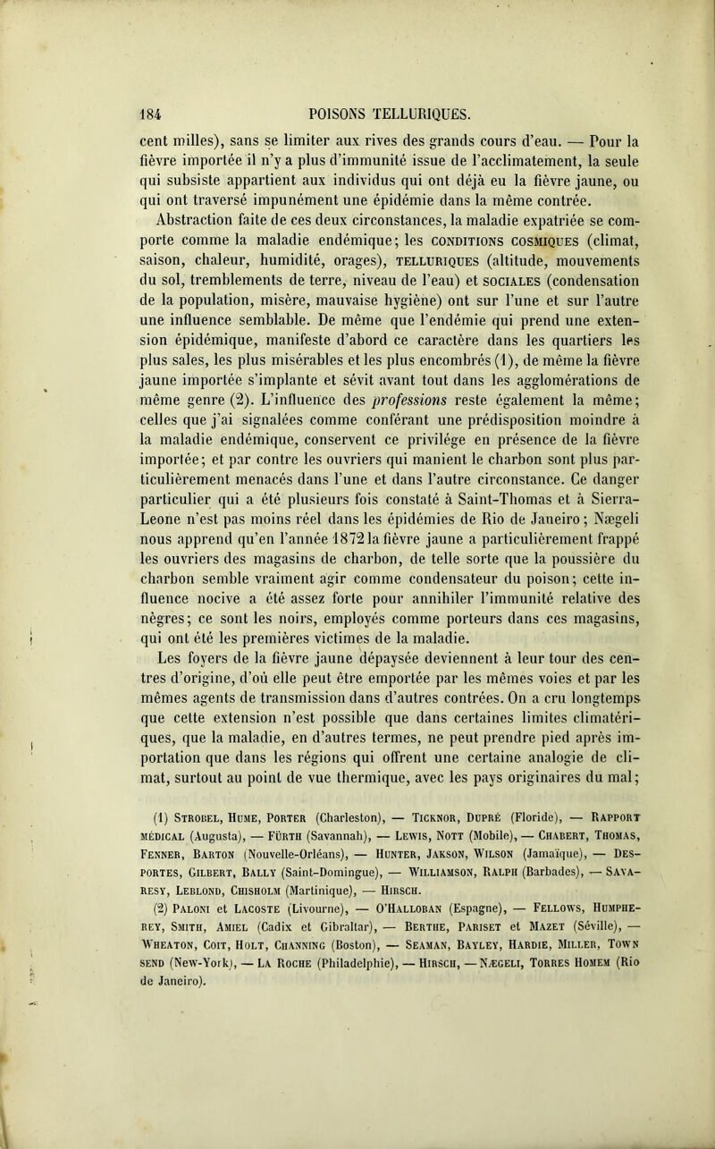 cent milles), sans se limiter aux rives des grands cours d’eau. — Pour la fièvre importée il n’y a plus d’immunité issue de l’acclimatement, la seule qui subsiste appartient aux individus qui ont déjà eu la fièvre jaune, ou qui ont traversé impunément une épidémie dans la même contrée. Abstraction faite de ces deux circonstances, la maladie expatriée se com- porte comme la maladie endémique; les conditions cosmiques (climat, saison, chaleur, humidité, orages), telluriques (altitude, mouvements du sol, tremblements de terre, niveau de l’eau) et sociales (condensation de la population, misère, mauvaise hygiène) ont sur l’une et sur l’autre une influence semblable. De même que l’endémie qui prend une exten- sion épidémique, manifeste d’abord ce caractère dans les quartiers les plus sales, les plus misérables et les plus encombrés (1), de même la fièvre jaune importée s’implante et sévit avant tout dans les agglomérations de même genre (2). L’influence des professions reste également la même; celles que j’ai signalées comme conférant une prédisposition moindre à la maladie endémique, conservent ce privilège en présence de la fièvre importée; et par contre les ouvriers qui manient le charbon sont plus par- ticulièrement menacés dans l’une et dans l’autre circonstance. Ce danger particulier qui a été plusieurs fois constaté à Saint-Thomas et à Sierra- Leone n’est pas moins réel dans les épidémies de Rio de Janeiro ; Nægeli nous apprend qu’en l’année 18721a fièvre jaune a particulièrement frappé les ouvriers des magasins de charbon, de telle sorte que la poussière du charbon semble vraiment agir comme condensateur du poison; cette in- fluence nocive a été assez forte pour annihiler l’immunité relative des nègres; ce sont les noirs, employés comme porteurs dans ces magasins, qui ont été les premières victimes de la maladie. Les foyers de la fièvre jaune dépaysée deviennent à leur tour des cen- tres d’origine, d’où elle peut être emportée par les mêmes voies et par les mêmes agents de transmission dans d’autres contrées. On a cru longtemps que cette extension n’est possible que dans certaines limites climatéri- ques, que la maladie, en d’autres termes, ne peut prendre pied après im- portation que dans les régions qui offrent une certaine analogie de cli- mat, surtout au point de vue thermique, avec les pays originaires du mal; (1) Strobel, Hume, Porter (Charleston), — Ticknor, Dupré (Floride), — Rapport médical (Augusta), — Fürth (Savannah), — Lewis, Nott (Mobile),— Chaeert, Thomas, Fenner, Barton (Nouvelle-Orléans), — Hunter, Jakson, Wilson (Jamaïque), — Des- portes, Gilbert, Bally (Saint-Domingue), — Williamson, Ralph (Barbades), — Saya- resy, Leblond, Chisholm (Martinique), — Hirsch. (2) Paloni et Lacoste (Livourne), — O’Halloban (Espagne), — Fellows, Humphe- rey, Smith, Amiel (Cadix et Gibraltar), — Berthe, Pariset et Mazet (Séville), — Wheaton, Coït, Holt, Ciianning (Boston), — Seaman, Bayley, Hardie, Miller, Town send (New-Yorki, — La Roche (Philadelphie), — Hirsch,—Nægeli, Torres Homem (Rio de Janeiro).