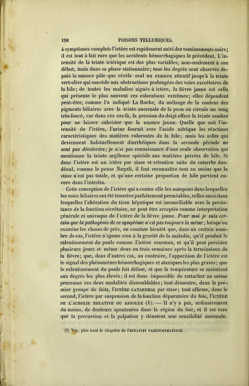 à symptômes complets l’ictère est rapidement suivi des vomissements noirs ; il est tout à fait rare que les accidents hémorrhagiques le précèdent. L’in- tensité de la teinte ictérique est des plus variables, non-seulement à son début, mais dans sa phase stationnaire; tous les degrés sont observés de- puis la nuance pâle que révèle seul un examen attentif jusqu’à la teinte vert-olive qui succède aux obstructions prolongées des voies excrétoires de labile; de toutes les maladies aiguës à ictère, la fièvre jaune est celle qui présente le plus souvent ces colorations extrêmes; elles dépendent peut-être, comme l’a indiqué La Roche, du mélange de la couleur des pigments biliaires avec la teinte anormale de la peau où circule un sang très-foncé, car dans ces cas-là, la pression du doigt efface la teinte sombre pour ne laisser subsister que la nuance jaune. Quelle que soit l’in- tensité de l’ictère, l’urine fournit avec l’acide nitrique les réactions caractéristiques des matières colorantes de la bile; mais les selles qui deviennent habituellement diarrhéiques dans la seconde période ne sont pas décolorées; je n’ai pas connaissance d’une seule observation qui mentionne la teinte argileuse spéciale aux matières privées de bile. Si donc l’ictère est un ictère par stase et rétention suite du catarrhe duo- dénal, comme le pense Nægeli, il faut reconnaître tout au moins que la stase n’est pas totale, et qu’une certaine proportion de bile parvient en- core dans l’intestin. Celte conception de l’ictère qui a contre elle les autopsies dans lesquelles les voies biliaires ont été trouvées parfaitement perméables, celles aussi dans lesquelles l’altération du tissu hépatique est inconciliable avec la persis- tance de la fonction sécrétoire, ne peut être acceptée comme interprétation générale et univoque de l’ictère de la fièvre jaune. Pour moi je suis cer- tain que la palhogénie de ce symptôme n'est pas toujours la même; lorsqu’on examine les choses de près, on constate bientôt que, dans un certain nom- bre de cas, l’ictère n’ajoute rien à la gravité de la maladie, qu’il produit le ralentissement du pouls comme l’ictère commun, et qu’il peut persister plusieurs jours et même deux ou trois semaines après la terminaison de la fièvre; que, dans d’autres cas, au contraire, l'apparition de l’ictère est le signal des phénomènes hémorrhagiques et ataxiques les plus graves; que le ralentissement du pouls fait défaut, et que la température se maintient aux degrés les plus élevés; il est donc impossible de rattacher au même processus ces deux modalités dissemblables; tout démontre, dans le pre- mier groupe de faits, I’ictère catarrhal par stase; tout affirme, dans le second, l’ictère par suspension delafonction dépuratoire du foie, I’ictère de l’aciiolie relative ou absolue (1). — Il n’y a pas, ordinairement du moins, de douleurs spontanées dans la région du foie, et il est rare que la percussion et la palpation y dénotent une sensibilité anormale. (1) Voy. plus haut le chapitre de I’hépatite parenchymateuse.