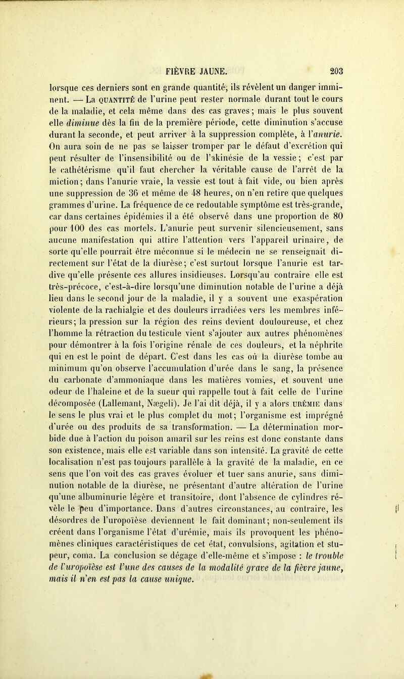 lorsque ces derniers sont en grande quantité, ils révèlent un danger immi- nent. — La quantité de l’urine peut rester normale durant tout le cours de la maladie, et cela même dans des cas graves; mais le plus souvent elle diminue dès la fin de la première période, cette diminution s’accuse durant la seconde, et peut arriver à la suppression complète, à Yanurie. On aura soin de ne pas se laisser tromper par le défaut d’excrétion qui peut résulter de l’insensibilité ou de l’akinésie de la vessie; c’est par le cathétérisme qu’il faut chercher la véritable cause de l’arrêt de la miction; dans l’anurie vraie, la vessie est tout à fait vide, ou bien après une suppression de 36 et même de 48 heures, on n’en retire que quelques grammes d’urine. La fréquence de ce redoutable symptôme est très-grande, car dans certaines épidémies il a été observé dans une proportion de 80 pour 100 des cas mortels. L’anurie peut survenir silencieusement, sans aucune manifestation qui attire l’attention vers l’appareil urinaire, de sorte qu’elle pourrait être méconnue si le médecin ne se renseignait di- rectement sur l’état de la diurèse; c’est surtout lorsque l’anurie est tar- dive qu’elle présente ces allures insidieuses. Lorsqu’au contraire elle est très-précoce, c’est-à-dire lorsqu’une diminution notable de l’urine a déjà lieu dans le second jour de la maladie, il y a souvent une exaspération violente de la rachialgie et des douleurs irradiées vers les membres infé- rieurs; la pression sur la région des reins devient douloureuse, et chez l’homme la rétraction du testicule vient s’ajouter aux autres phénomènes pour démontrer à la fois l’origine rénale de ces douleurs, et la néphrite qui en est le point de départ. C’est dans les cas où ta diurèse tombe au minimum qu’on observe l’accumulation d’urée dans le sang, la présence du carbonate d’ammoniaque dans les matières vomies, et souvent une odeur de l’haleine et de la sueur qui rappelle tout à fait celle de l’urine décomposée (Lallemant, Nægeli). Je l’ai dit déjà, il y a alors urémie dans le sens le plus vrai et le plus complet du mot; l’organisme est imprégné d’urée ou des produits de sa transformation. — La détermination mor- bide due à l’action du poison amaril sur les reins est donc constante dans son existence, mais elle est variable dans son intensité. La gravité de cette localisation n’est pas toujours parallèle à la gravité de la maladie, en ce sens que l’on voit des cas graves évoluer et tuer sans anurie, sans dimi- nution notable de la diurèse, ne présentant d’autre altération de l’urine qu’une albuminurie légère et transitoire, dont l’absence de cylindres ré- vèle le peu d’importance. Dans d'autres circonstances, au contraire, les désordres de l’uropoïèse deviennent le fait dominant; non-seulement ils créent dans l’organisme l’état d’urémie, mais ils provoquent les phéno- mènes cliniques caractéristiques de cet état, convulsions, agitation et stu- peur, coma. La conclusion se dégage d’elle-même et s’impose : le trouble de l'uropoïèse est l’une des causes de la modalité grave de la fièvre jaune, mais il n'en est pas la cause unique.