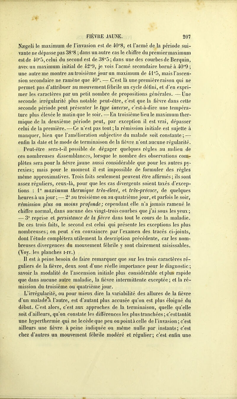 Nægeli le maximum de l’invasion est de 40°8, et l’acmé de la période sui- vante ne dépasse pas 38°8 ; dans un autre cas le chiffre du premier maximum est de 40°5, celui du second est de 38°5; dans une des courbes de Berquin, avec un maximum initial de 42°9, je vois l’acmé secondaire borné à 40°9 ; une autre me montre au troisième jour un maximum de 41°5, mais l’ascen- sion secondaire ne ramène que 40°. — C’est là une première raison qui ne permet pas d’attribuer au mouvement fébrile un cycle défini, et d’en expri- mer les caractères par un petit nombre de propositions générales. —Une seconde irrégularité plus notable peut-être, c’est que la fièvre dans celte seconde période peut présenter le type inverse, c’est-à-dire une tempéra- ture plus élevée le matin que le soir. —En troisième lieu le maximum ther- mique de la deuxième période peut, par exception il est vrai, dépasser celui de la première. — Ce n’est pas tout ; la rémission initiale est sujette à manquer, bien que l’amélioration subjective du malade soit constante; — enfin la date et le mode de terminaison de la fièvre n’ont aucune régularité. Peut-être sera-t-il possible de dégager quelques règles au milieu de ces nombreuses dissemblances, lorsque le nombre des observations com- plètes sera pour la fièvre jaune aussi considérable que pour les autres py- rexies; mais pour le moment il est impossible de formuler des règles même approximatives. Trois faits seulement peuvent être affirmés; ils sont assez réguliers, ceux-là, pour que les cas divergents soient taxés d’excep- tions : 1° maximum thermique très-élevé, et très-précoce, de quelques heures à un jour ; — 2° au troisième ou au quatrième jour, et parfois le soir, rémission plus ou moins profonde; cependant elle n’a jamais ramené le chiffre normal, dans aucune des vingt-trois courbes que j’ai sous les yeux ; — 3° reprise et persistance de la fièvre dans tout le cours de la maladie. De ces trois faits, le second est celui qui présente les exceptions les plus nombreuses; on peut s’en convaincre par l’examen des tracés ci-joints, dont l’étude complétera utilement la description précédente, car les nom- breuses divergences du mouvement fébrile y sont clairement saisissables. (Voy. les planches i-iv.) Il est à peine besoin de faire remarquer que sur les trois caractères ré- guliers de la fièvre, deux sont d’une réelle importance pour le diagnostic ; savoir la modalité de l’ascension initiale plus considérable et plus rapide que dans aucune autre maladie, la fièvre intermittente exceptée ; et la ré- mission du troisième ou quatrième jour. L’irrégularité, ou pour mieux dire la variabilité des allures de la fièvre d’un malade’a l’autre, est d’autant plus accusée qu’on est plus éloigné du début. C’est alors, c’est aux approches de la terminaison, quelle qu’elle soit d’ailleurs, qu’on constate les différences les plus tranchées ; c’esttantôt une hyperthermie qui ne lecèdeque peu oupointàcelle del’invasion; c’est ailleurs une fièvre à peine indiquée ou même nulle par instants; c’est chez d’autres un mouvement fébrile modéré et régulier; c’est enfin une