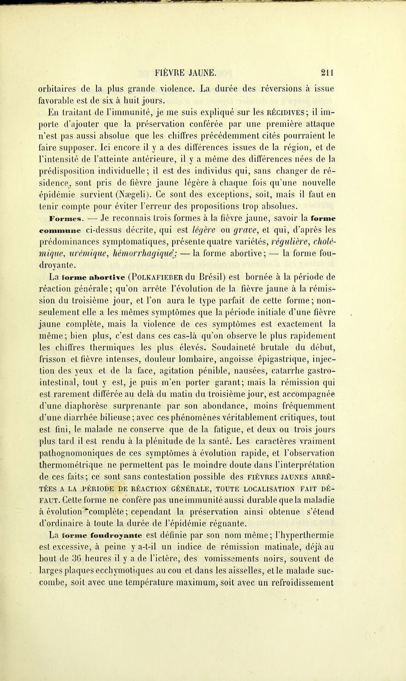 orbitaires de la plus grande violence. La durée des réversions à issue favorable est de six à huit jours. En traitant de l’immunité, je me suis expliqué sur les récidives; il im- porte d’ajouter que la préservation conférée par une première attaque n’est pas aussi absolue que les chiffres précédemment cités pourraient le faire supposer. Ici encore il y a des différences issues de la région, et de l’intensité de l’atteinte antérieure, il y a même des différences nées de la prédisposition individuelle; il est des individus qui, sans changer de ré- sidence^ sont pris de fièvre jaune légère à chaque fois qu’une nouvelle épidémie survient (Nægeli). Ce sont des exceptions, soit, mais il faut en tenir compte pour éviter l’erreur des propositions trop absolues. Formes. — Je reconnais trois formes à la fièvre jaune, savoir la forme commune ci-dessus décrite, qui est légère ou grave, et qui, d’après les prédominances symptomatiques, présente quatre variétés, régulière, cholé- mique, urémique, hémorrhagique]; — la forme abortive; —- la forme fou- droyante. La forme abortive (Polkafieber du Brésil) est bornée à la période de réaction générale; qu’on arrête l’évolution de la fièvre jaune à la rémis- sion du troisième jour, et l’on aura le type parfait de cette forme; non- seulement. elle a les mêmes symptômes que la période initiale d’une fièvre jaune complète, mais la violence de ces symptômes est exactement la même; bien plus, c’est dans ces cas-là qu’on observe le plus rapidement les chiffres thermiques les plus élevés. Soudaineté brutale du début, frisson et fièvre intenses, douleur lombaire, angoisse épigastrique, injec- tion des yeux et de la face, agitation pénible, nausées, catarrhe gastro- intestinal, tout y est, je puis m’en porter garant; mais la rémission qui est rarement différée au delà du matin du troisième jour, est accompagnée d’une diaphorèse surprenante par son abondance, moins fréquemment d’une diarrhée bilieuse ; avec ces phénomènes véritablement critiques, tout est fini, le malade ne conserve que de la fatigue, et deux ou trois jours plus tard il est rendu à la plénitude de la santé. Les caractères vraiment pathognomoniques de ces symptômes à évolution rapide, et l’observation thermométrique ne permettent pas le moindre doute dans l’interprétation de ces faits; ce sont sans contestation possible des fièvres jaunes arrê- tées A LA PÉRIODE DE RÉACTION GÉNÉRALE, TOUTE LOCALISATION FAIT DÉ- FAUT. Cette forme ne confère pas une immunité aussi durablequela maladie à évolution complète ; cependant la préservation ainsi obtenue s’étend d’ordinaire à toute la durée de l’épidémie régnante. La forme foudroyante est définie par son nom même; l’hyperthermie est excessive, à peine y a-t-il un indice de rémission matinale, déjà au bout de 36 heures il y a de l’ictère, des vomissements noirs, souvent de larges plaquesecchymotiques au cou et dans les aisselles, elle malade suc- combe, soit avec une température maximum, soit avec un refroidissement