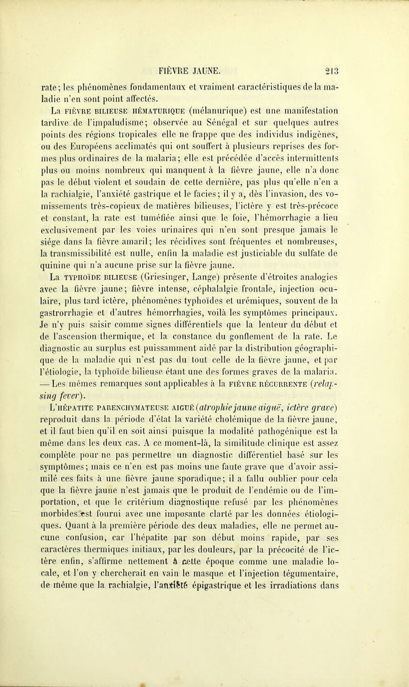 rate; les phénomènes fondamentaux et vraiment caractéristiques de la ma- ladie n’en sont point affectés. La fièvre bilieuse HÉMATURiQUE (mélanurique) est une manifestation tardive de l’impaludisme; observée au Sénégal et sur quelques autres points des régions tropicales elle ne frappe que des individus indigènes, ou des Européens acclimatés qui ont souffert à plusieurs reprises des for- mes plus ordinaires de la malaria; elle est précédée d’accès intermittents plus ou moins nombreux qui manquent à la fièvre jaune, elle n’a donc pas le début violent et soudain de cette dernière, pas plus qu’elle n’en a la rachialgie, l’anxiété gastrique et le faciès; il y a, dès l’invasion, des vo- missements très-copieux de matières bilieuses, l’ictère y est très-précoce et constant, la rate est tuméfiée ainsi que le foie, l’hémorrhagie a lieu exclusivement par les voies urinaires qui n’en sont presque jamais le siège dans la fièvre amaril; les récidives sont fréquentes et nombreuses, la transmissibilité est nulle, enfin la maladie est justiciable du sulfate de quinine qui n’a aucune prise sur la fièvre jaune. La typhoïde bilieuse (Griesinger, Lange) présente d’étroites analogies avec la fièvre jaune; fièvre intense, céphalalgie frontale, injection ocu- laire, plus tard ictère, phénomènes typhoïdes et urémiques, souvent de la gastrorrhagie et d’autres hémorrhagies, voilà les symptômes principaux. Je n’y puis saisir comme signes différentiels que la lenteur du début et de l’ascension thermique, et la constance du gonflement de la rate. Le diagnostic au surplus est puissamment aidé par la distribution géographi- que de la maladie qui n’est pas du tout celle de la fièvre jaune, et par l’étiologie, la typhoïde bilieuse étant une des formes graves de la malaria. — Les mêmes remarques sont applicables à la fièvre récurrente (relap- sing fever). L’hépatite parenchymateuse aiguë (atrophie jaune aiguë, ictère grave) reproduit dans la période d’état la variété cholémique de la fièvre jaune, et il faut bien qu’il en soit ainsi puisque la modalité pathogénique est la même dans les deux cas. A ce moment-là, la similitude clinique est assez complète pour ne pas permettre un diagnostic différentiel basé sur les symptômes; mais ce n’en est pas moins une faute grave que d’avoir assi- milé ces faits à une fièvre jaune sporadique; il a fallu oublier pour cela que la fièvre jaune n’est jamais que le produit de l’endémie ou de l’im- portation, et que le; critérium diagnostique refusé par les phénomènes morbides «st fourni avec une imposante clarté par les données étiologi- ques. Quant à la première période des deux maladies, elle ne permet au- cune confusion, car l’hépatite par son début moins rapide, par ses caractères thermiques initiaux, parles douleurs, par la précocité de l’ic- tère enfin, s’affirme nettement à cette époque comme une maladie lo- cale, et l’on y chercherait en vain le masque et l’injection tégumentaire, de même que la rachialgie, l’afliîfcté épigastrique et les irradiations dans