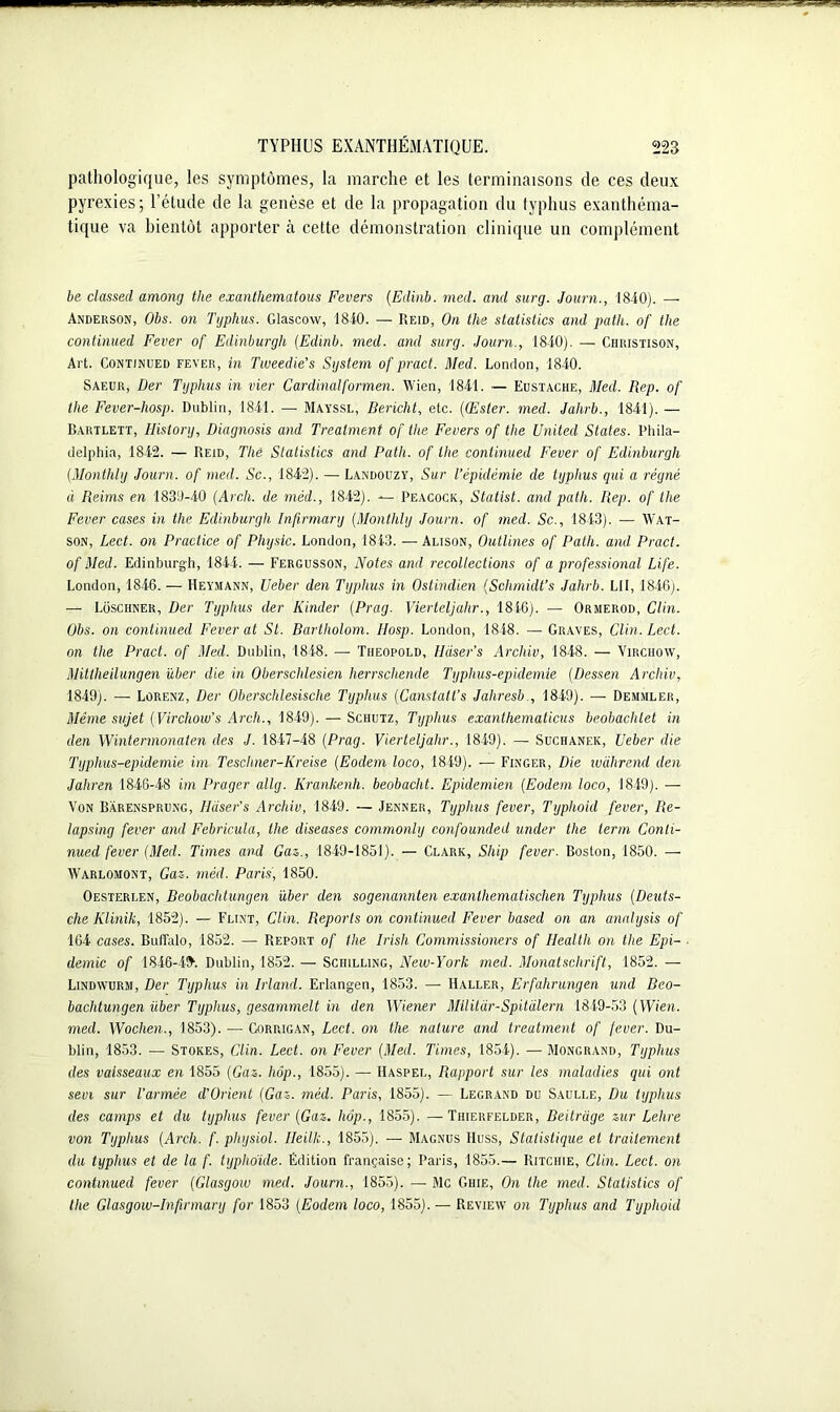 pathologique, les symptômes, la marche et les terminaisons de ces deux pyrexies; l’étude de la genèse et de la propagation du typhus exanthéma- tique va bientôt apporter à cette démonstration clinique un complément be classed among the exantliematous Envers (Edinb. med. and surg. Journ., 1840). — Anderson, Obs. on Typhus. Glascow, 1840. — Reid, On the statistics and path. of the continued Fever of Edinburgh (Edinb. med. and surg. Journ., 1840). — Christison, Art. Continued fever, in Tweedie’s System of pract. Med. London, 1840. Saeur, Der Typhus in vier Cardinalformen. Wien, 1841. — Eustache, Med. Rep. of the Fever-hosp. Dublin, 1841. — Mayssl, Bericlit, etc. ((Ester, med. Jahrb., 1841). — Bartlett, History, Diagnosis and Trealment of the Fevers of the United States. Phila- delphia, 1842. — Reid, Tliê Statistics and Path. of the continued Fever of Edinburgh (Monthly Journ. of med. Sc., 1842). — Landouzy, Sur l’épidémie de typhus qui a régné à Reims en 1839-40 (Arch. de méd., 1842). — Peacock, Statist. and path. Rep. of the Fever cases in the Edinburgh Infirmary (Monthly Journ. of med. Sc., 1843). — Wat- son, Lect. on Practice of Physic. London, 1843. — Alison, Outlines of Path. and Pract. of Med. Edinburgh, 1844. — Fergusson, Notes and recollections of a professional Life. London, 1846. — Heymann, Ueber den Typhus in Ostindien (Schmidt’s Jahrb. LU, 1846;. — Loschner, Der Typhus der Kinder (Prag. Vierteljalir., 1846). — Ormerod, Clin. Obs. on continued Fever at St. Bartholom. Hosp. London, 1848. — Graves, Clin. Lect. on the Pract. of Med. Dublin, 1848. — Tiieopold, HUser’s Archiv, 1848. — Virchow, Mittheilungen über die in Oberschlesien herrschende Typhus-epidemie (Dessen Archiv, 1849). — Lorenz, Der Oberschlesisclie Typhus (Canstatt’s Jahresb., 1849). — Demmler, Même sujet (Virchow’s Arch., 1849). — Schutz, Typhus exanthematicus beobachlet in den Wintermonaten des J. 1847-48 (Prag. Vierteljalir., 1849). — Suchanek, Ueber die Typhus-epidemie im Teschner-Kreise (Eodem loco, 1849). — Finger, Die wàhrend den Jaliren 1846-48 im Prager allg. Krankenh. beobaclit. Epidemien (Eodem loco, 1849). — Von Bàrensprung, Haser’s Archiv, 1849. — Jenner, Typhus fever, Typhoid fever, Re- lapsing fever and Febricula, the diseases commonly confounded under the terni Conti- nued fever (Med. Times and Gaz., 1849-1851). — Clark, Ship fever. Boston, 1850. — Warlomont, Gaz. méd. Paris, 1850. Oesterlen, Beobachtungen über den sogenannten exanlhematischen Typhus (Deuts- che Klinik, 1852). — Flint, Clin. Reports on continued Fever based on an analysis of 104 cases. Buffalo, 1852. — Report of the Irish Commissioners of Health on the Epi- démie of 1846-4& Dublin, 1852. — Schilling, New-York med. Monatsclirift, 1852. — Lindwurm, Der Typhus in Irland. Erlangen, 1853. — Haller, Erfahrungen uiul Beo- bachtungen über Typhus, gesammelt in den Wiener Mllitâr-Spitalern 1849-53 (Wien. med. Wochen., 1853). — Gorrigan, Lect. on the nature and treatment of fever. Du- blin, 1853. — Stores, Clin. Lect. on Fever (Med. Times, 1854). — Mongrand, Typhus des vaisseaux en 1855 (Gaz. hôp., 1855). — Haspel, Rapport sur les maladies qui ont sévi sur l’année d’Orient (Gaz. méd. Paris, 1855). — Legrand du Saulle, Du typhus des camps et du typhus fever (Gaz. hôp., 1855). —Thierfelder, Beitrage zur Lehre von Typhus (Arch. f. physiol. Heillc., 1855). — Magnus Huss, Statistique et traitement du typhus et de la f. typhoïde. Édition française; Paris, 1855.— Ritchie, Clin. Lect. on continued fever (Glasgow med. Journ., 1855). — Mc Chie, On the med. Statistics of the Glasgow-Infirmary for 1853 (Eodem loco, 1855). — Review on Typhus and Typhoid