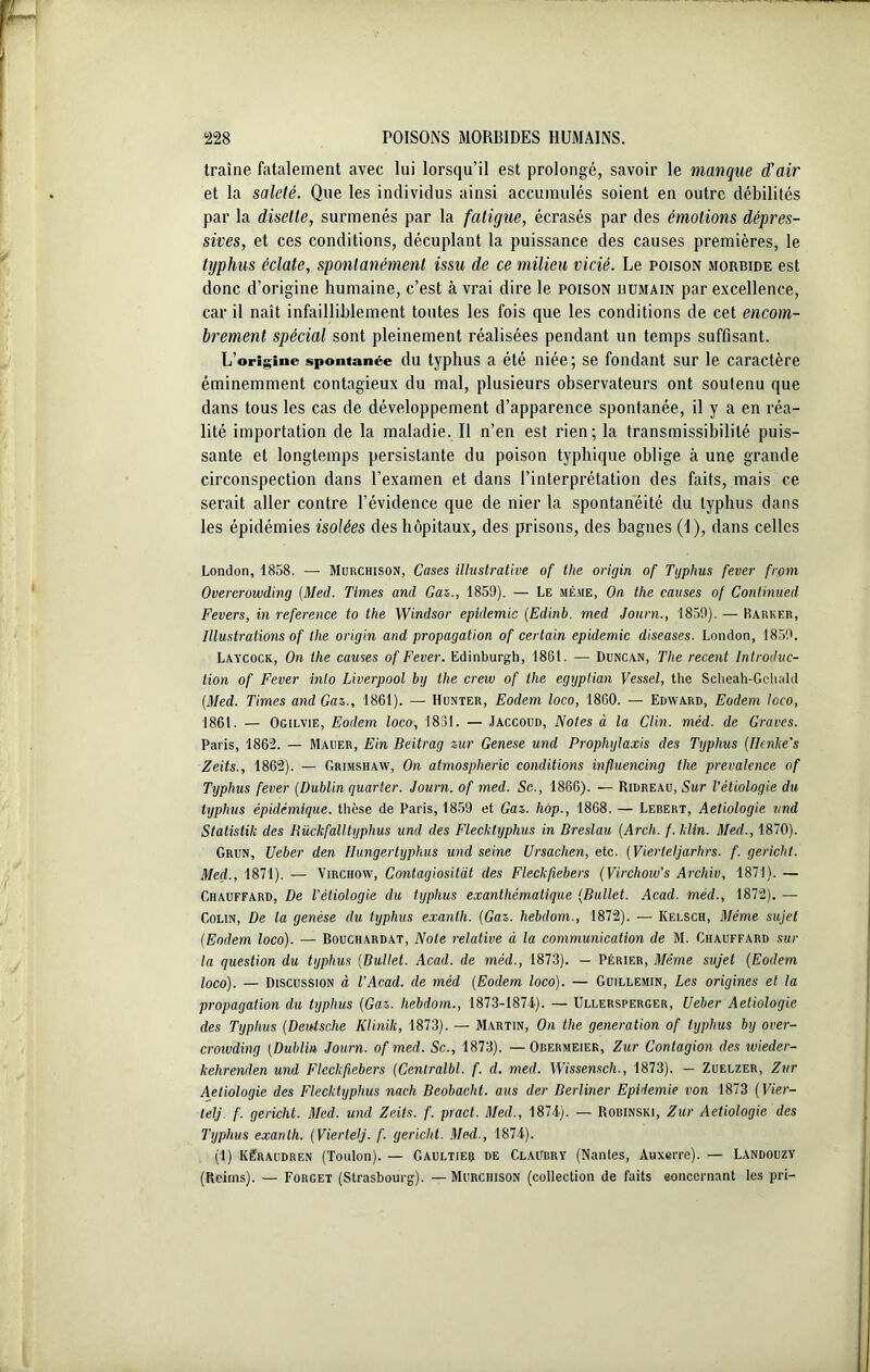 traîne fatalement avec lui lorsqu’il est prolongé, savoir le manque d’air et la saleté. Que les individus ainsi accumulés soient en outre débilités par la disette, surmenés par la fatigue, écrasés par des émotions dépres- sives, et ces conditions, décuplant la puissance des causes premières, le typhus éclate, spontanément issu de ce milieu vicié. Le poison morbide est donc d’origine humaine, c’est à vrai dire le poison uumain par excellence, car il naît infailliblement toutes les fois que les conditions de cet encom- brement spécial sont pleinement réalisées pendant un temps suffisant. L’origine spontanée du typhus a été niée; se fondant sur le caractère éminemment contagieux du mal, plusieurs observateurs ont soutenu que dans tous les cas de développement d’apparence spontanée, il y a en réa- lité importation de la maladie. Il n’en est rien; la transmissibilité puis- sante et longtemps persistante du poison typhique oblige à une grande circonspection dans l’examen et dans l’interprétation des faits, mais ce serait aller contre l’évidence que de nier la spontanéité du typhus dans les épidémies isolées des hôpitaux, des prisons, des bagnes (I), dans celles London, 1858. — Murchison, Cases illustrative of the origin of Typhus fever from Overcrowding [Med. Times and Gaz., 1859). — Le même, On the causes of Conlinued Fevers, in référencé to the Windsor épidémie (Edinb. med Journ., 1859). — Barker, Illustrations of the origin and propagation of certain épidémie diseuses. London, 1859. Laycock, On the causes of Fever. Edinburgh, 1861. — Duncan, The recent Introduc- tion of Fever inlo Liverpool by the crew of the egyptian Vessel, the Scheah-Gchald (Med. Times and Gaz., 1861). — Hunter, Eodem loco, 1860. — Edward, Eodem loco, 1861. — Ogilvie, Eodem loco, 1831. — Jaccoud, Notes à la Clin. méd. de Graves. Paris, 1862. — Mauer, Ein Beitrag zur Genese und Prophylaxis des Typhus (Iknke’s Zeits., 1862). — Grimshaw, On atmospheric conditions influencing the prevalence of Typhus fever (Dublin quarter. Joum. of med. Sc., 1866). — Ridreau, Sur l’étiologie du typhus épidémique, thèse de Paris, 1859 et Gaz. hop., 1868. — Lebeht, Aetiologie und Statistik des Bückfail typhus und des Flecktyphus in Breslau (Arch. f. klin. Med., 1870). Grun, Ueber den Itungertyphus und seine Ursachen, etc. (Vierleljarhrs. f. gericht. Med., 1871). — Virchow, Contagiositàt des Fleckfiebers (Virchow’s Archiv, 1871). — Ghauffard, De l’étiologie du typhus exanthématique (Bullet. Acad, méd., 1872). — Colin, De la genèse du typhus exanth. (Gaz. Iiebdom., 1872). — Kelsch, Même sujet (Eodem loco). — Bouchardat, Note relative à la communication de M. Chauffard sur la question du typhus (Bullet. Acad, de méd., 1873). — Périer, Même sujet (Eodem loco). — Discussion à l’Acacl. de méd (Eodem loco). — Guillemin, Les origines et la propagation du typhus (Gaz. Iiebdom., 1873-1874). — Ullersperger, Ueber Aetiologie des Typhus (Deutsche Klinik, 1873). — Martin, On the génération of typhus by over- crowding (Dublin Journ. of med. Sc., 1873). —Obermeier, Zur Contagion des wieder- læhrenden und Fleckfiebers (Centralbl. f. d. med. Wissensch., 1873). — Zuelzer, Zur Aetiologie des Flecktyphus nach Beobacht. aus der Berliner Epidémie von 1873 (Vier- telj. f. gericht. Med. und Zeits. f. pract. Med., 1874). — Robinski, Zur Aetiologie des Typhus exanth. (Viertelj. f. gericht. Med., 1874). (1) Kêraudren (Toulon). — Gaultier de Claubry (Nantes, Auxerre). — LandouzY (Reims). — Forget (Strasbourg). —Murchison (collection de faits eoncernant les pri-