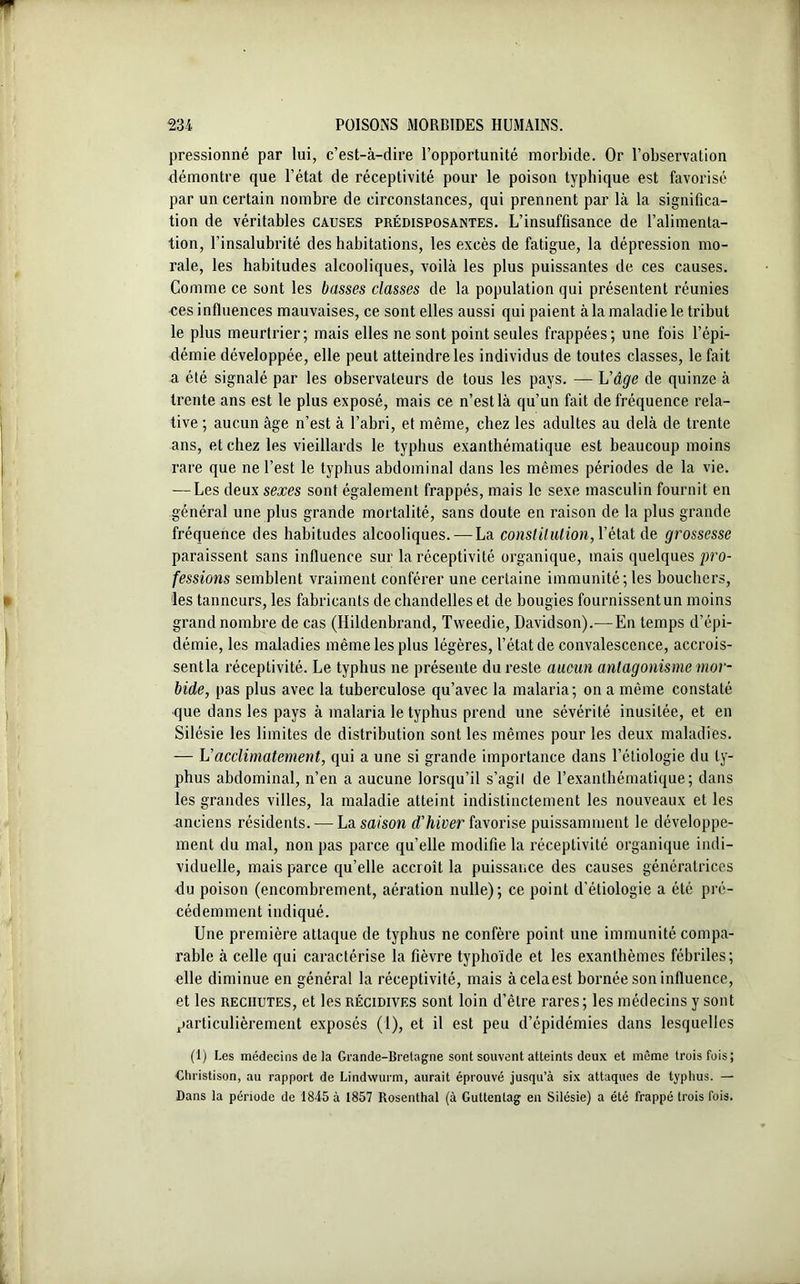 pressionné par lui, c’est-à-dire l’opportunité morbide. Or l’observation démontre que l’état de réceptivité pour le poison typhique est favorisé par un certain nombre de circonstances, qui prennent par là la significa- tion de véritables causes prédisposantes. L’insuffisance de l’alimenta- tion, l’insalubrité des habitations, les excès de fatigue, la dépression mo- rale, les habitudes alcooliques, voilà les plus puissantes de ces causes. Comme ce sont les basses classes de la population qui présentent réunies •ces influences mauvaises, ce sont elles aussi qui paient à la maladie le tribut le plus meurtrier; mais elles ne sont point seules frappées; une fois l’épi- démie développée, elle peut atteindre les individus de toutes classes, le fait a été signalé par les observateurs de tous les pays. — L'âge de quinze à trente ans est le plus exposé, mais ce n’est là qu’un fait de fréquence rela- tive ; aucun âge n’est à l’abri, et même, chez les adultes au delà de trente ans, et chez les vieillards le typhus exanthématique est beaucoup moins rare que ne l’est le typhus abdominal dans les mêmes périodes de la vie. -—Les deux sexes sont également frappés, mais le sexe masculin fournit en général une plus grande mortalité, sans doute en raison de la plus grande fréquence des habitudes alcooliques. — La constitution, l’état de grossesse paraissent sans influence sur la réceptivité organique, mais quelques pro- fessions semblent vraiment conférer une certaine immunité; les bouchers, les tanneurs, les fabricants de chandelles et de bougies fournissent un moins grand nombre de cas (Hildenbrand, Tweedie, Davidson).—En temps d’épi- démie, les maladies même les plus légères, l’état de convalescence, accrois- sent la réceptivité. Le typhus ne présente du reste aucun antagonisme mor- bide, pas plus avec la tuberculose qu’avec la malaria; on a même constaté que dans les pays à malaria le typhus prend une sévérité inusitée, et en Silésie les limites de distribution sont les mêmes pour les deux maladies. — Vacclimatement, qui a une si grande importance dans l’étiologie du ty- phus abdominal, n’en a aucune lorsqu’il s’agil de l’exanthématique; dans les grandes villes, la maladie atteint indistinctement les nouveaux et les anciens résidents. — La saison d'hiver favorise puissamment le développe- ment du mal, non pas parce qu’elle modifie la réceptivité organique indi- viduelle, mais parce qu’elle accroît la puissance des causes génératrices du poison (encombrement, aération nulle); ce point d’étiologie a été pré- cédemment indiqué. Une première attaque de typhus ne confère point une immunité compa- rable à celle qui caractérise la fièvre typhoïde et les exanthèmes fébriles; elle diminue en général la réceptivité, mais àcelaest bornée son influence, et les rechutes, et les récidives sont loin d’être rares; les médecins y sont particulièrement exposés (1), et il est peu d’épidémies dans lesquelles (1) Les médecins de la Grande-Bretagne sont souvent atteints deux et même trois fois; Ctiristison, au rapport de Lindwurm, aurait éprouvé jusqu’à six attaques de typhus. — Dans la période de 1845 à 1857 Rosenthal (à Guttentag en Silésie) a été frappé trois fois.