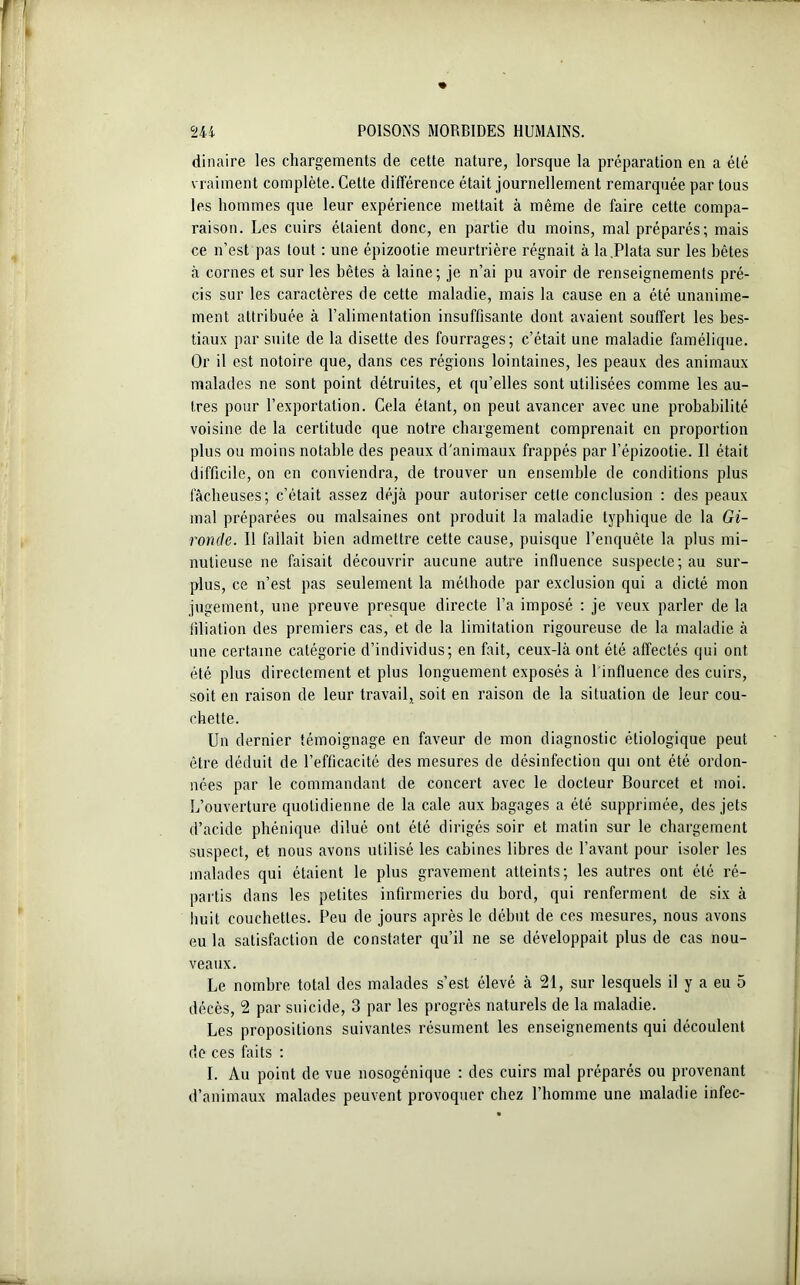 dinaire les chargements de cette nature, lorsque la préparation en a été vraiment complète. Cette différence était journellement remarquée par tous les hommes que leur expérience mettait à même de faire cette compa- raison. Les cuirs étaient donc, en partie du moins, mal préparés; mais ce n’est pas tout : une épizootie meurtrière régnait à la.Plata sur les hêtes à cornes et sur les bêtes à laine; je n’ai pu avoir de renseignements pré- cis sur les caractères de cette maladie, mais la cause en a été unanime- ment attribuée à l’alimentation insuffisante dont avaient souffert les bes- tiaux par suite de la disette des fourrages; c’était une maladie famélique. Or il est notoire que, dans ces régions lointaines, les peaux des animaux malades ne sont point détruites, et qu’elles sont utilisées comme les au- tres pour l’exportation. Cela étant, on peut avancer avec une probabilité voisine de la certitude que notre chargement comprenait en proportion plus ou moins notable des peaux d'animaux frappés par l’épizootie. Il était difficile, on en conviendra, de trouver un ensemble de conditions plus fâcheuses; c’était assez déjà pour autoriser cetle conclusion : des peaux mal préparées ou malsaines ont produit la maladie typhique de la Gi- ronde. Il fallait bien admettre cette cause, puisque l’enquête la plus mi- nutieuse ne faisait découvrir aucune autre influence suspecte; au sur- plus, ce n’est pas seulement la méthode par exclusion qui a dicté mon jugement, une preuve presque directe l’a imposé : je veux parler de la filiation des premiers cas, et de la limitation rigoureuse de la maladie à une certaine catégorie d’individus; en fait, ceux-là ont été affectés qui ont été plus directement et plus longuement exposés à 1 influence des cuirs, soit en raison de leur travail, soit en raison de la situation de leur cou- chette. Un dernier témoignage en faveur de mon diagnostic étiologique peut être déduit de l’efficacité des mesures de désinfection qui ont été ordon- nées par le commandant de concert avec le docteur Bourcet et moi. L’ouverture quotidienne de la cale aux bagages a été supprimée, des jets d’acide phénique dilué ont été dirigés soir et matin sur le chargement suspect, et nous avons utilisé les cabines libres de l’avant pour isoler les malades qui étaient le plus gravement atteints; les autres ont été ré- partis dans les petites infirmeries du bord, qui renferment de six à huit couchettes. Peu de jours après le début de ces mesures, nous avons eu la satisfaction de constater qu’il ne se développait plus de cas nou- veaux. Le nombre total des malades s’est élevé à 21, sur lesquels il y a eu 5 décès, 2 par suicide, 3 par les progrès naturels de la maladie. Les propositions suivantes résument les enseignements qui découlent de ces faits : I. Au point de vue nosogénique : des cuirs mal préparés ou provenant d’animaux malades peuvent provoquer chez l’homme une maladie infec-