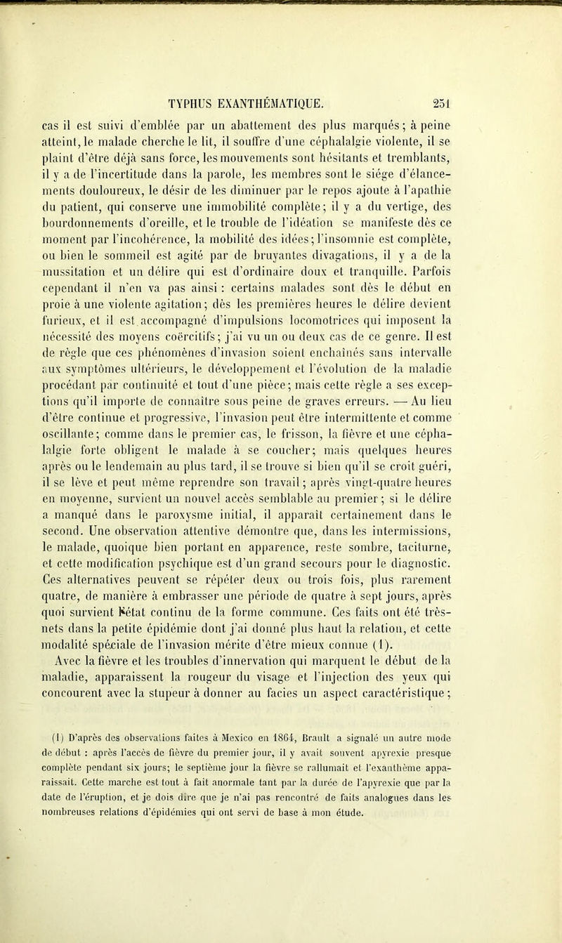 cas il est suivi d’emblée par un abattement des plus marqués ; à peine atteint, le malade cherche le lit, il souffre d’une céphalalgie violente, il se plaint d’être déjà sans force, les mouvements sont hésitants et tremblants, il y a de l’incertitude dans la parole, les membres sont le siège d’élance- ments douloureux, le désir de les diminuer par le repos ajoute à l’apathie du patient, qui conserve une immobilité complète; il y a du vertige, des bourdonnements d’oreille, et le trouble de l’idéation se manifeste dès ce moment par l’incohérence, la mobilité des idées; l’insomnie est complète, ou bien le sommeil est agité par de bruyantes divagations, il y a de la mussitation et un délire qui est d’ordinaire doux et tranquille. Parfois cependant il n’en va pas ainsi : certains malades sont dès le début en proie à une violente agitation; dès les premières heures le délire devient furieux, et il est.accompagné d’impulsions locomotrices qui imposent la nécessité des moyens coercitifs; j’ai vu un ou deux cas de ce genre. Il est de règle que ces phénomènes d’invasion soient enchaînés sans intervalle aux symptômes ultérieurs, le développement et l’évolution de la maladie procédant par continuité et tout d’une pièce; mais cette règle a ses excep- tions qu’il importe de connaître sous peine de graves erreurs. —Au lieu d’être continue et progressive, l’invasion peut être intermittente et comme oscillante; comme dans le premier cas, le frisson, la fièvre et une cépha- lalgie forte obligent le malade à se coucher; mais quelques heures après ou le lendemain au plus tard, il se trouve si bien qu’il se croit guéri, il se lève et peut même reprendre son travail; après vingt-quatre heures en moyenne, survient un nouvel accès semblable au premier; si le délire a manqué dans le paroxysme initial, il apparaît certainement dans le second. Une observation attentive démontre que, dans les intermissions, le malade, quoique bien portant en apparence, reste sombre, taciturne, et cette modification psychique est d’un grand secours pour le diagnostic. Ces alternatives peuvent se répéter deux ou trois fois, plus rarement quatre, de manière à embrasser une période de quatre à sept jours, après quoi survient Kétat continu de la forme commune. Ces faits ont été très- nets dans la petite épidémie dont j’ai donné plus haut la relation, et cette modalité spéciale de l’invasion mérite d’être mieux connue (1). Avec la fièvre et les troubles d’innervation qui marquent le début de la maladie, apparaissent la rougeur du visage et l’injection des yeux qui concourent avec la stupeur à donner au faciès un aspect caractéristique; (1) D’apres des observations faites à Mexico en 186i-, Brault a signalé un autre mode de début : après l’accès de fièvre du premier jour, il y avait souvent apyrexie presque complète pendant six jours; le septième jour la fièvre se rallumait et l’exanthème appa- raissait. Cette marche est tout à fait anormale tant par la durée de l’apyrexie que par la date de l’éruption, et je dois dire que je n’ai pas rencontré de faits analogues dans les nombreuses relations d’épidémies qui ont servi de base à mon étude.