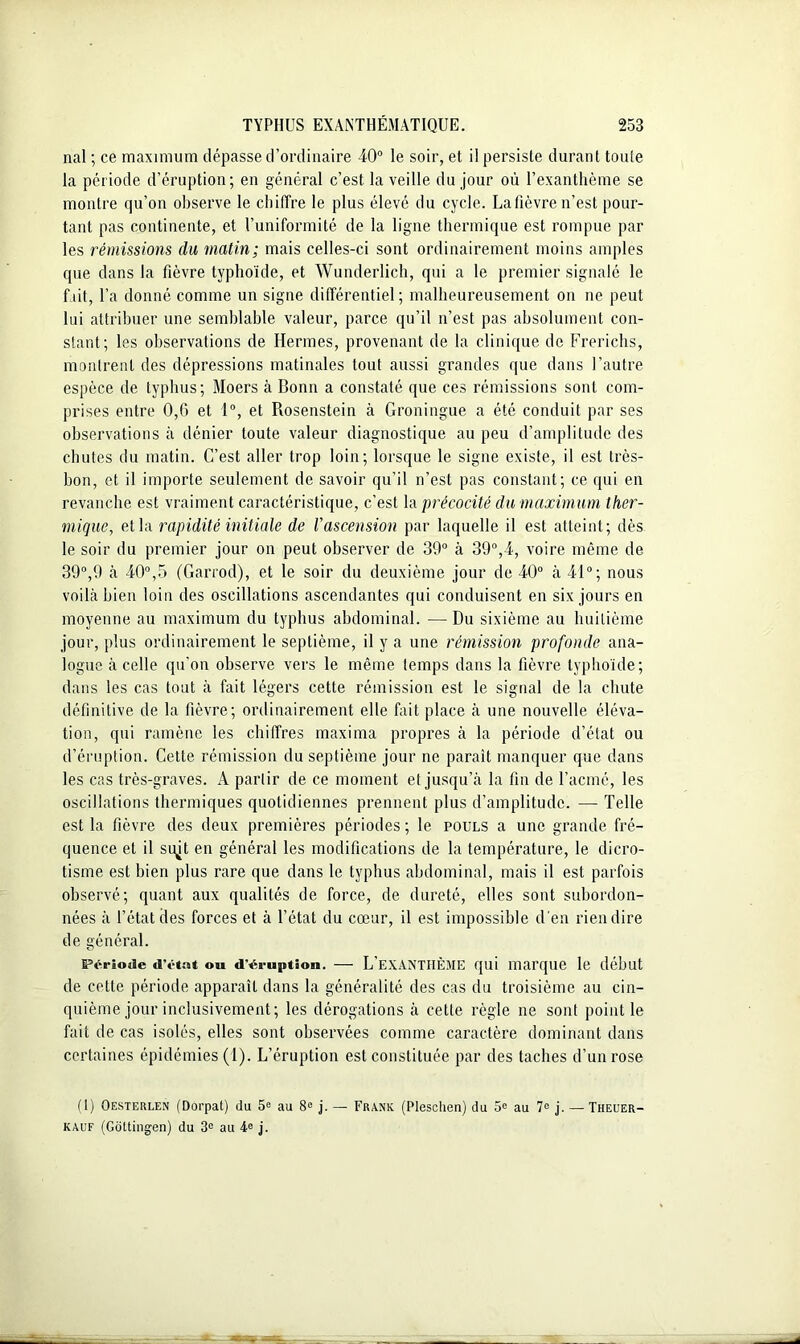 nal ; ce maximum dépasse d’ordinaire 40° le soir, et il persiste durant toule la période d’éruption; en général c’est la veille du jour où l’exanthème se montre qu’on observe le chiffre le plus élevé du cycle. Lafièvre n’est pour- tant pas continente, et l’uniformité de la ligne thermique est rompue par les rémissions du matin; mais celles-ci sont ordinairement moins amples que dans la fièvre typhoïde, et Wunderlich, qui a le premier signalé le fait, l’a donné comme un signe différentiel; malheureusement on ne peut lui attribuer une semblable valeur, parce qu’il n’est pas absolument con- stant; les observations de Hermes, provenant de la clinique de Frerichs, mollirent des dépressions matinales tout aussi grandes que dans l’autre espèce de typhus; Moers à Bonn a constaté que ces rémissions sont com- prises entre 0,6 et 1°, et Rosenstein à Groningue a été conduit par ses observations à dénier toute valeur diagnostique au peu d’amplitude des chutes du matin. C’est aller trop loin; lorsque le signe existe, il est très- bon, et il importe seulement de savoir qu’il n’est pas constant; ce qui en revanche est vraiment caractéristique, c’est la précocité du maximum ther- mique, et la rapidité initiale de l'ascension par laquelle il est atteint; dès le soir du premier jour on peut observer de 39° à 39°,4, voire même de 39°,9 à 40°,5 (Garrod), et le soir du deuxième jour de 40° à 41°; nous voilà bien loin des oscillations ascendantes qui conduisent en six jours en moyenne au maximum du typhus abdominal. — Du sixième au huitième jour, plus ordinairement le septième, il y a une rémission profonde ana- logue à celle qu'on observe vers le même temps dans la fièvre typhoïde; dans les cas tout à fait légers cette rémission est le signal de la chute définitive de la fièvre; ordinairement elle fait place à une nouvelle éléva- tion, qui ramène les chiffres maxima propres à la période d’état ou d’éruption. Cette rémission du septième jour ne paraît manquer que dans les cas très-graves. A partir de ce moment et jusqu’à la fin de l’acmé, les oscillations thermiques quotidiennes prennent plus d’amplitude. — Telle est la fièvre des deux premières périodes ; le pouls a une grande fré- quence et il sujt en général les modifications de la température, le dicro- tisme est bien plus rare que dans le typhus abdominal, mais il est parfois observé; quant aux qualités de force, de dureté, elles sont subordon- nées à l’état des forces et à l’état du cœur, il est impossible d'en rien dire de général. Période «l’état o« d'éruption. — L’exanthème qui marque le début de cette période apparaît dans la généralité des cas du troisième au cin- quième jour inclusivement; les dérogations à celle règle ne sont point le fait de cas isolés, elles sont observées comme caractère dominant dans certaines épidémies (1). L’éruption est constituée par des taches d’un rose (1) Oesterlen (Dorpat) du 5e au 8e j. — Frank (Pleschen) du 5e au 7e j. —Theuer- kauf (Goltingen) du 3e au 4e j.