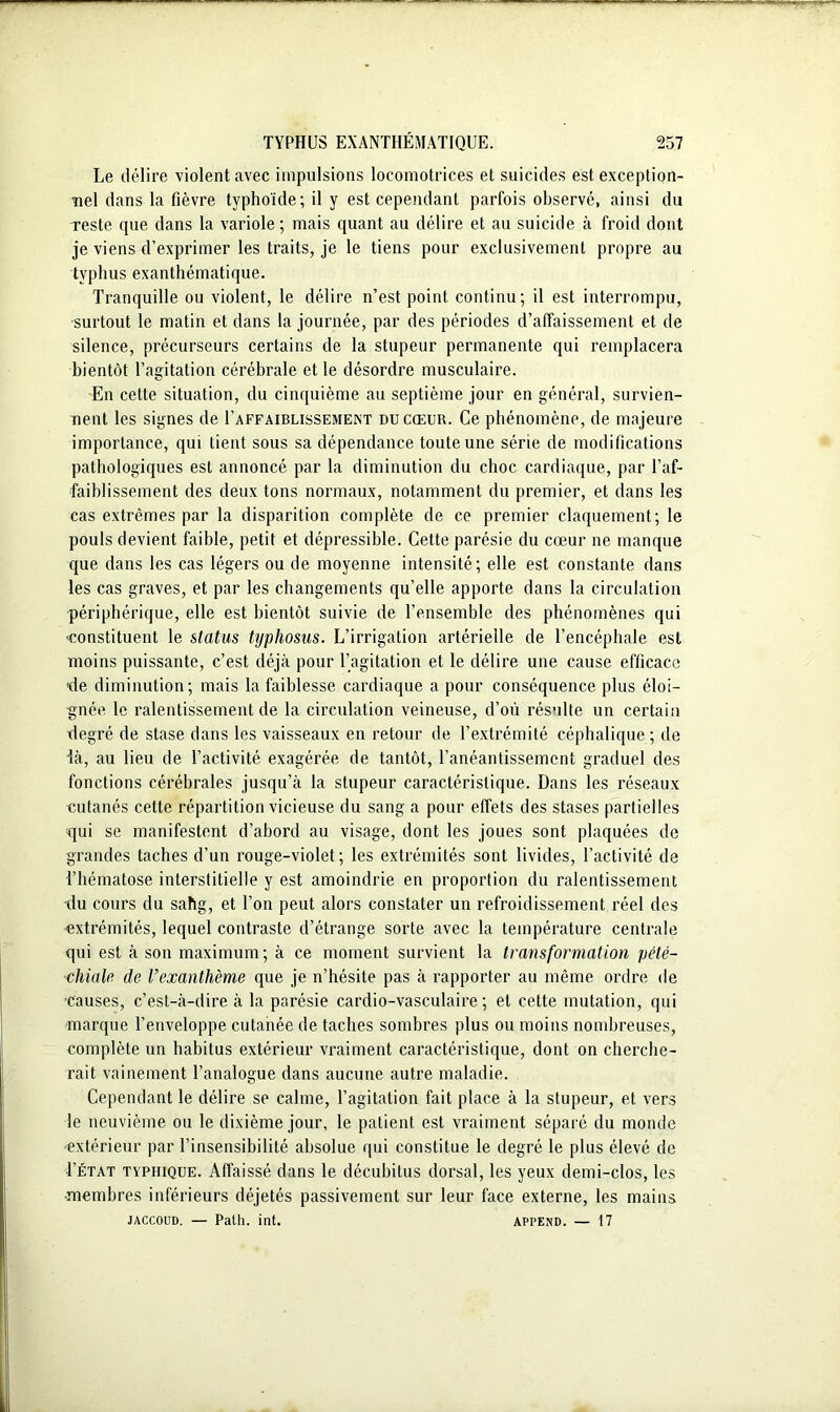 Le délire violent avec impulsions locomotrices et suicides est exception- nel dans la fièvre typhoïde; il y est cependant parfois observé, ainsi du reste que dans la variole ; mais quant au délire et au suicide à froid dont je viens d’exprimer les traits, je le tiens pour exclusivement propre au typhus exanthématique. Tranquille ou violent, le délire n’est point continu; il est interrompu, surtout le matin et dans la journée, par des périodes d’affaissement et de silence, précurseurs certains de la stupeur permanente qui remplacera bientôt l’agitation cérébrale et le désordre musculaire. En cette situation, du cinquième au septième jour en général, survien- nent les signes de I’affaiblissement du cœur. Ce phénomène, de majeure importance, qui tient sous sa dépendance toute une série de modifications pathologiques est annoncé par la diminution du choc cardiaque, par l’af- faiblissement des deux tons normaux, notamment du premier, et dans les cas extrêmes par la disparition complète de ce premier claquement; le pouls devient faible, petit et dépressible. Cette parésie du cœur ne manque que dans les cas légers ou de moyenne intensité; elle est constante dans les cas graves, et par les changements qu’elle apporte dans la circulation périphérique, elle est bientôt suivie de l’ensemble des phénomènes qui constituent le status typhosus. L’irrigation artérielle de l’encéphale est moins puissante, c’est déjà pour l’agitation et le délire une cause efficace ■de diminution; mais la faiblesse cardiaque a pour conséquence plus éloi- gnée le ralentissement de la circulation veineuse, d’où résulte un certain degré de stase dans les vaisseaux en retour de l’extrémité céphalique ; de Là, au lieu de l’activité exagérée de tantôt, l’anéantissement graduel des fonctions cérébrales jusqu’à la stupeur caractéristique. Dans les réseaux cutanés cette répartition vicieuse du sang a pour effets des stases partielles qui se manifestent d’abord au visage, dont les joues sont plaquées de grandes taches d’un rouge-violet; les extrémités sont livides, l’activité de l’hématose interstitielle y est amoindrie en proportion du ralentissement du cours du sahg, et l’on peut alors constater un refroidissement réel des extrémités, lequel contraste d’étrange sorte avec la température centrale qui est à son maximum; à ce moment survient la transformation pété- chiale‘ de l’exanthème que je n’hésite pas à rapporter au même ordre de causes, c’est-à-dire à la parésie cardio-vasculaire; et cette mutation, qui marque l’enveloppe cutanée de taches sombres plus ou moins nombreuses, complète un habitus extérieur vraiment caractéristique, dont on cherche- rait vainement l’analogue dans aucune autre maladie. Cependant le délire se calme, l’agitation fait place à la stupeur, et vers le neuvième ou le dixième jour, le patient est vraiment séparé du monde extérieur par l’insensibilité absolue qui constitue le degré le plus élevé de Ietat typhique. Affaissé dans le décubitus dorsal, les yeux demi-clos, les •membres inférieurs déjetés passivement sur leur face externe, les mains jaccoud. — Path. int. Append. — 17