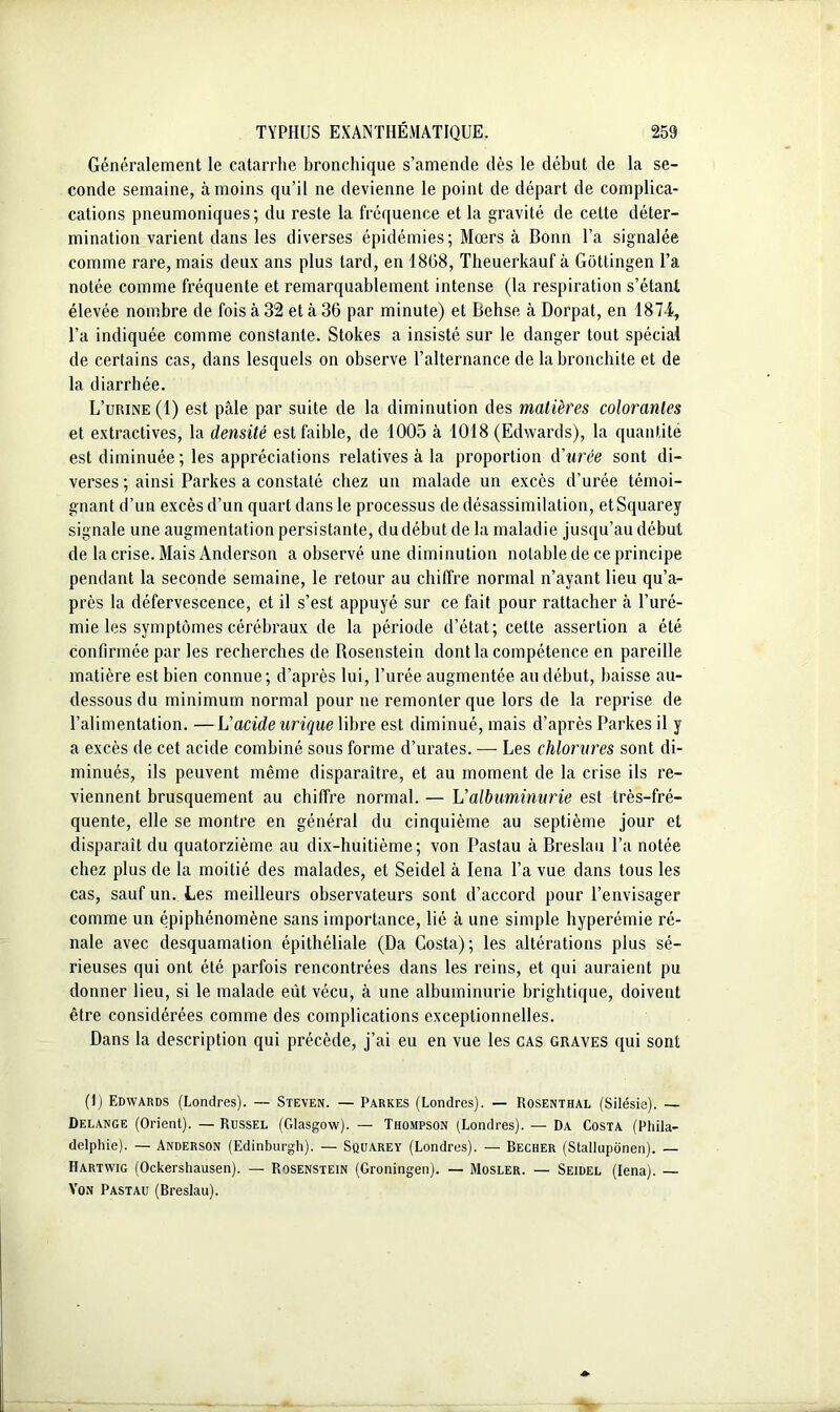 Généralement le catarrhe bronchique s’amende dès le début de la se- conde semaine, à moins qu’il ne devienne le point de départ de complica- cations pneumoniques; du reste la fréquence et la gravité de celte déter- mination varient dans les diverses épidémies; Mœrs à Bonn l’a signalée comme rare, mais deux ans plus lard, en 1808, Theuerkauf à Gôtlingen l’a notée comme fréquente et remarquablement intense (la respiration s’étant élevée nombre de fois à 32 et à 36 par minute) et Behse à Dorpat, en 1874, l’a indiquée comme constante. Stokes a insisté sur le danger tout spécial de certains cas, dans lesquels on observe l’alternance de la bronchite et de la diarrhée. L’urine (1) est pâle par suite de la diminution des matières colorantes et extractives, la densité est faible, de 1005 à 1018 (Edwards), la quantité est diminuée ; les appréciations relatives à la proportion d'urée sont di- verses ; ainsi Parkes a constaté chez un malade un excès d’urée témoi- gnant d’un excès d’un quart dans le processus de désassimilation, etSquarey signale une augmentation persistante, du début de la maladie jusqu’au début de la crise. Mais Anderson a observé une diminution notable de ce principe pendant la seconde semaine, le retour au chiffre normal n’ayant lieu qu’a- près la défervescence, et il s’est appuyé sur ce fait pour rattacher à l’uré- mie les symptômes cérébraux de la période d’état; cette assertion a été confirmée par les recherches de Rosenstein dont la compétence en pareille matière est bien connue; d’après lui, l’urée augmentée au début, baisse au- dessous du minimum normal pour ne remonter que lors de la reprise de l’alimentation. —L'acide urique libre est diminué, mais d’après Parkes il y a excès de cet acide combiné sous forme d’urates. — Les chlorures sont di- minués, ils peuvent même disparaître, et au moment de la crise ils re- viennent brusquement au chiffre normal. — L'albuminurie est très-fré- quente, elle se montre en général du cinquième au septième jour et disparaît du quatorzième au dix-huitième; von Pastau à Breslau l’a notée chez plus de la moitié des malades, et Seidel à Iena l’a vue dans tous les cas, sauf un. Les meilleurs observateurs sont d’accord pour l’envisager comme un épiphénomène sans importance, lié à une simple hyperémie ré- nale avec desquamation épithéliale (Da Costa); les altérations plus sé- rieuses qui ont été parfois rencontrées dans les reins, et qui auraient pu donner lieu, si le malade eût vécu, à une albuminurie brightique, doivent être considérées comme des complications exceptionnelles. Dans la description qui précède, j’ai eu en vue les cas graves qui sont (1) Edwards (Londres). — Steven. — Parkes (Londres). — Rosenthal (Silésie). — Delange (Orient). — Russel (Glasgow). — Thompson (Londres). — Da Costa (Phila- delphie). — Anderson (Edinburgh). — Squarey (Londres). — Becher (Stallupônen). — Hartwig (Ockershausen). — Rosenstein (Groningen). — Mosler. — Seidel (Iena). — Von Pastau (Breslau).