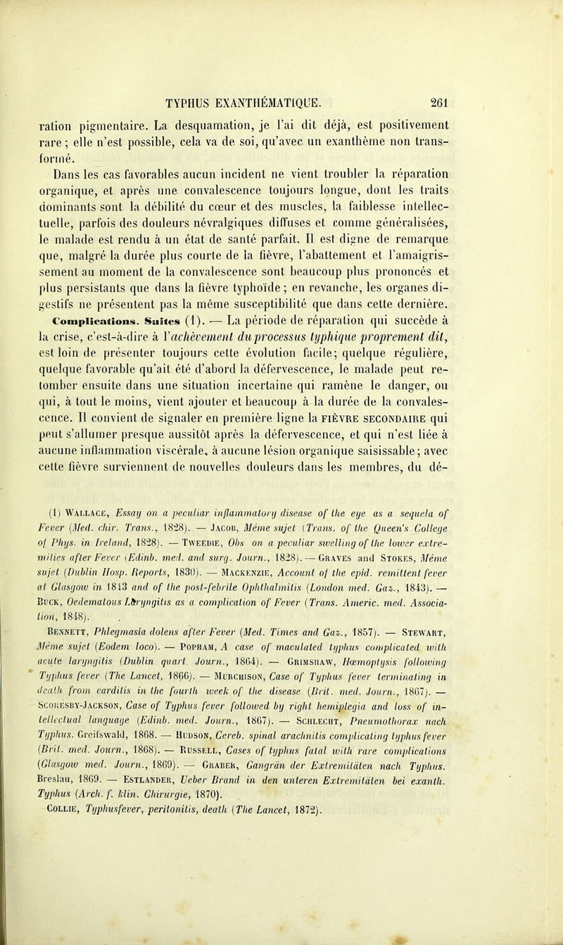 ration pigmentaire. La desquamation, je l’ai dit déjà, est positivement rare ; elle n’est possible, cela va de soi, qu’avec un exanthème non trans- formé. Dans les cas favorables aucun incident ne vient troubler la réparation organique, et après une convalescence toujours longue, dont les traits dominants sont la débilité du cœur et des muscles, la faiblesse intellec- tuelle, parfois des douleurs névralgiques diffuses et comme généralisées, le malade est rendu à un état de santé parfait. Il est digne de remarque que, malgré la durée plus courte de la fièvre, l’abattement et l’amaigris- sement au moment de la convalescence sont beaucoup plus prononcés et plus persistants que dans la fièvre typhoïde ; en revanche, les organes di- gestifs ne présentent pas la même susceptibilité que dans cette dernière. Complications. Suites (1). — La période de réparation qui succède à la crise, c’est-à-dire à l'achèvement du processus typhique proprement dit, est loin de présenter toujours cette évolution facile; quelque régulière, quelque favorable qu’ait été d’abord la défervescence, le malade peut re- tomber ensuite dans une situation incertaine qui ramène le danger, ou qui, à tout le moins, vient ajouter et beaucoup à la durée de la convales- cence. Il convient de signaler en première ligne la fièvre secondaire qui peut s’allumer presque aussitôt après la défervescence, et qui n’est liée à aucune inflammation viscérale, à aucune lésion organique saisissable; avec cette fièvre surviennent de nouvelles douleurs dans les membres, du dé- (1) Wallace, Essay on a peculiar inflammatory clisease of llie eye as a sequela of Fcver (Med. cliir. Trans., 1828). — Jacob, Même sujet (Trans. of tke Queen’s College o/ Phys, in Ireland, 1828). —Tweedie, Oh s on a peculiar sivelling of llie luiuer extre- milies after Fever (Edinb. med. and sury. Journ., 1828). — Graves and Stores, Même sujet (Dublin IIosp. Reports, 1830). — Mackenzie, Account of the epid. rémittent fever al Glasgow in 1813 and of tlie post-febrile Ophthalmitis (London med. Gaz., 1843). — Bock, Oedematous Lttryngitis as a complication of Fever (Trans. Americ. med. Associa- tion, 1848). Bennett, Phlegmasia dolens after Fever (Med. Times and Gaz., 1857). — Stewart, Même sujet (Eodem loco). — Popham, A case of maculaled typhus complicated with acute laryngitis (Dublin quart. Journ., 1864). — Grimsuaw, Hcemoptysis following Typhus fever (The Lancet, 1866). — Mcrchison, Case of Typhus fever terminaling in death from carditis in the fourlli week of the disease (Brit. med. Journ., 1867). — Scokesby-Jackson, Case of Typhus fever followed by right hemiplegia and loss of in- tellectual languaye (Edinb. med. Journ., 1867). — Schleciit, Pneumothorax nach Typhus. Greifswald, 1868. — Hudson, Cereb. spinal arachnitis complicating typhus fever (Brit. med. Journ., 1868). — Russell, Cases of typhus fatal with rare complications (Glasgow med. Journ., 1869). — Grabek, Gangran der Exlremitàten nach Typhus. Breslau, 1869. — Estlander, Ueber Brand in den unteren Exlremitàten bei exanth. Typhus (Arch. f. klin. Chirurgie, 1870). Collie, Typhusfever, peritonitis, death (The Lancet, 1872).