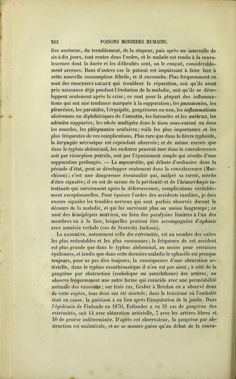 lire nocturne, du tremblement, de la stupeur, puis après un intervalle de six à dix jours, tout rentre dans l’ordre, et le malade est rendu à la conva- lescence dont la durée et les difficultés sont, on le conçoit, considérable- ment accrues. Dans d’autres cas le patient est impuissant à faire face à cette nouvelle consomption fébrile, et il succombe. Plus fréquemment ce sont des processus locaux qui troublent la réparation, soit qu’ils aient pris naissance déjà pendant l’évolution de la maladie, soit qu’ils se déve- loppent seulement après la crise ; ce sont pour la plupart des inflamma- tions qui ont une tendance marquée à la suppuration; les pneumonies, les pleurésies, les parotides, Yérysipèle, gangréneux ou non, les inflammations ulcéreuses ou diphthériques de Y intestin, les furoncles et les anthrax, les adénites suppurées, les abcès multiples dans le tissu sous-cutané ou dans les muscles, les phlegmasies oculaires; voilà les plus importantes et les plus fréquentes de ces complications. Plus rare que dans la fièvre typhoïde, la laryngite nécrosique est cependant observée; et de même encore que dans le typhus abdominal, les eschares peuvent tuer dans la convalescence soit par résorption putride, soit par l’épuisement simple qui résulte d’une suppuration prolongée. — La myocardite, qui débute d’ordinaire dans la période d’état, peut se développer seulement dans la convalescence (Mur- cliison) ; c’est une dangereuse éventualité qui, malgré sa rareté, mérite d’être signalée; il en est de même de la péritonite et de Yhémorrhagie in- testinale qui surviennent après la défervescence, complications véritable- ment exceptionnelles. Pour épuiser l’ordre des accidents insolites, je dois encore signaler les troubles nerveux qui sont parfois observés durant le décours de la maladie, et qui lui survivent plus ou moins longtemps; ce sont des hémiplégies motrices, ou bien des paralysies limitées à l’un des membres ou à la face, lesquelles peuvent être accompagnées d'aphasie avec amnésie verbale (cas de Scoresby Jackson). La gangrène, notamment celle des extrémités, est au nombre des suites l'es plus redoutables et les plus communes ; la fréquence de cet accident est plus grande que dans le typhus abdominal, au moins pour certaines épidémies, et tandis que dans cette dernière maladie le sphacèle est presque toujours, pour ne pas dire toujours, la conséquence d’une obturation ar- térielle, dans le typhus exanthématique il n’en est pas ainsi ; à côté de la gangrène par obstruction (embolique ou autochthone) des artères, on observe fréquemment une autre forme qui coïncide avec une perméabilité normale des vaisseaux ; sur trois cas, Graber à Breslau en a observé deux de celte espèce, tous deux ont été mortels; dans le troisième où l’embolie était en cause, la guérison a eu lieu après l’amputation de la jambe. Dans l’épidémie de Finlande en 1870, Estlander a vu 31 cas de gangrène des extrémités, soit 14 avec obturation artérielle, 7 avec les artères libres et 10 de genèse indéterminée. D’après cet observateur, la gangrène par ob- struction est unilatérale, et ne se montre guère qu’au début de la conva-