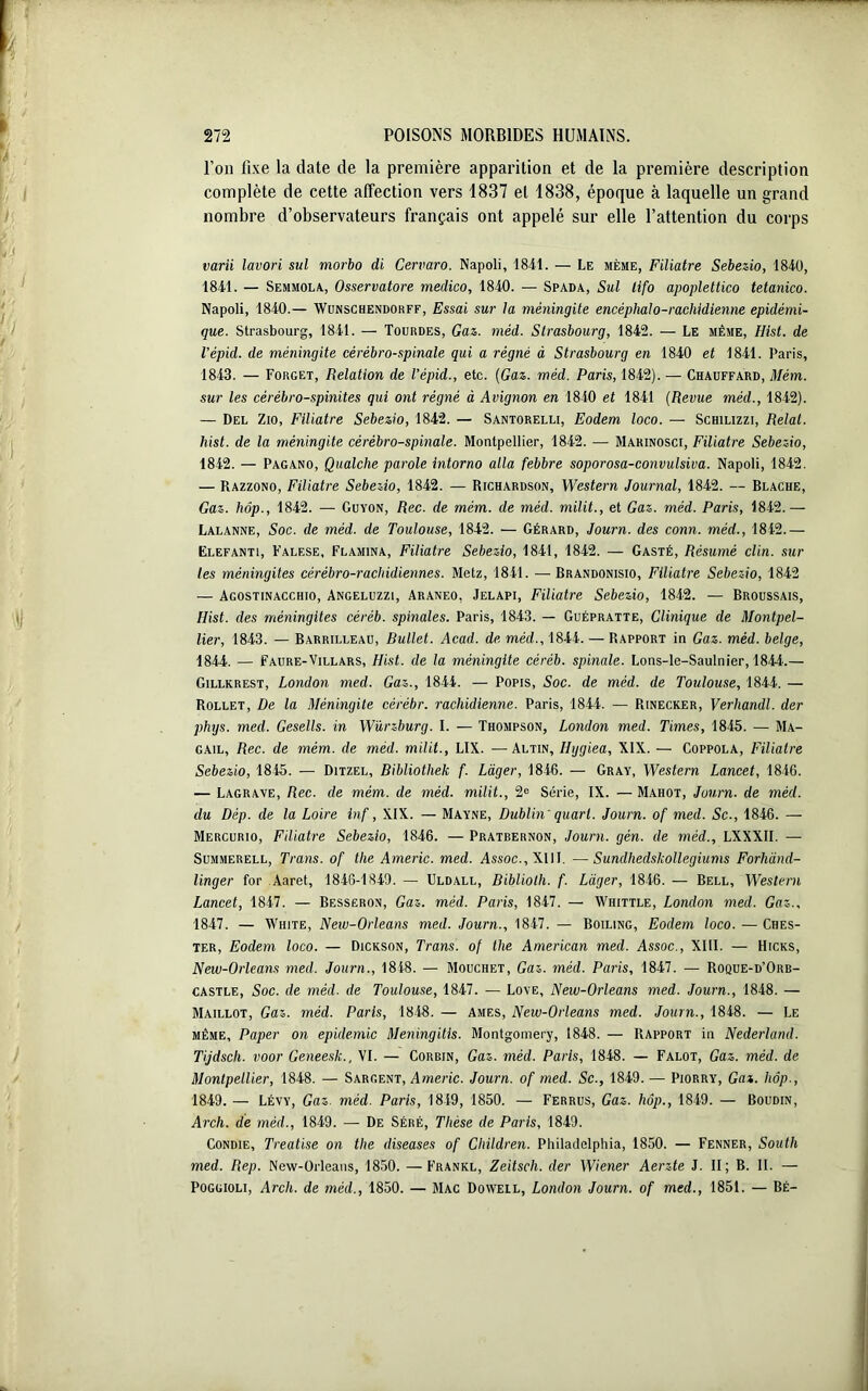 l’on fixe la date de la première apparition et de la première description complète de cette affection vers 1837 et 1838, époque à laquelle un grand nombre d’observateurs français ont appelé sur elle l’attention du corps varii lavori sul morbo di Cervaro. Napoli, 1841. — Le même, Filiatre Sebezio, 1840, 1841. — Semmola, Osservatore medico, 1840. — Spada, Sul tifo apoplettico tetanico. Napoli, 1840.— Wunschendorff, Essai sur la méningite encèphalo-rachidienne épidémi- que. Strasbourg, 1841. — Tourdes, Gaz. méd. Strasbourg, 1842. — Le même, Hist. de l'épid. de méningite cérébro-spinale qui a régné à Strasbourg en 1840 et 1841. Paris, 1843. — Forget, Relation de l’épid., etc. [Gaz. méd. Paris, 1842). — Chauffard, Mém. sur les cérébro-spinites qui ont régné à Avignon en 1840 et 1841 (Revue méd., 1842). — Del Zio, Filiatre Sebezio, 1842. — Santorelli, Eodem loco. — Schilizzi, Relal. hist. de la méningite cérébro-spinale. Montpellier, 1842. — Marinosci, Filiatre Sebezio, 1842. — Pagano, Qualche parole intorno alla febbre soporosa-convulsiva. Napoli, 1842. — Razzono, Filiatre Sebezio, 1842. — Richardson, Western Journal, 1842. — Blache, Gaz. hôp., 1842. — Guyon, Rec. de mém. de méd. milit., et Gaz. méd. Paris, 1842.— Lalanne, Soc. de méd. de Toulouse, 1842. — Gérard, Journ. des conn. méd., 1842.— ëlefanti, Falese, Flamina, Filiatre Sebezio, 1841, 1842. — Gasté, Résumé clin, sur les méningites cérébro-rachidiennes. Metz, 1841. — Brandonisio, Filiatre Sebezio, 1842 — Agostinacchio, Angeluzzi, Araneo, Jelapi, Filiatre Sebezio, 1842. — Broussais, Hist. des méningites céréb. spinales. Paris, 1843. — Guépratte, Clinique de Montpel- lier, 1843. — Barrilleau, Bullet. Acad, de méd., 1844. — Rapport in Gaz. méd. belge, 1844. — Faure-Villars, Hist. de la méningite céréb. spinale. Lons-le-Saulnier, 1844.— Gillkrest, London med. Gaz., 1844. — Popis, Soc. de méd. de Toulouse, 1844. — Rollet, De la Méningite cérébr. rachidienne. Paris, 1844. — Rinecker, Verhandl. der phigs. med. Gesells. in Würzburg. I. — Thompson, London med. Times, 1845. — Ma- gail, Rec. de mém. de méd. milit., LIX. —Altin, Hggiea, XIX. — Coppola, Filiatre Sebezio, 1845. — Ditzel, Bibliothek f. Léger, 1846. — Gray, Western Lancet, 1846. — Lagrave, Rec. de mém. de méd. milit., 2e Série, IX. — Mahot, Journ. de méd. du Dép. de la Loire inf, XIX. — Mayne, Dublin ' quart. Journ. of med. Sc-, 1846. — Mercurio, Filiatre Sebezio, 1846. — Pratbernon, Journ. gén. de méd., LXXXII. — Summerell, Trans. of tlie Americ. med. Assoc., XIII. —Sumlhedskollegiums Forhànd- linger for Aaret, 1846-1840. — Uldall, Biblioth. f. Léger, 1846. — Bell, Western Lancet, 1847. — Besseron, Gaz. méd. Paris, 1847. — Whittle, London med. Gaz., 1847. — White, New-Orleans med. Journ., 1847. — Boiling, Eodem loco. — Ches- Ter, Eodem loco. — Dickson, Trans. of the American med. Assoc., XIII. — Hicks, New-Orleans med. Journ., 1848. — Mouchet, Gaz. méd. Paris, 1847. — Roque-d’Orb- castle, Soc. de méd. de Toulouse, 1847. — Love, New-Orleans med. Journ., 1848. — Maillot, Gaz. méd. Paris, 1848. — Ames, New-Orleans med. Journ., 1848. — Le même, Paper on épidémie Meningitis. Montgomery, 1848. — Rapport in Nederland. Tijdsch. voor Geneesk., VI. — Corbjn, Gaz. méd. Paris, 1848. — Falot, Gaz. méd. de Montpellier, 1848. — Sargent, Americ. Journ. of med. Sc., 1849. — Piorry, Gaz. hôp., 1849. — Lévy, Gaz. méd. Paris, 1849, 1850. — Ferrus, Gaz. hôp., 1849. — Boudin, Arch. de méd., 1849. — De Séré, Thèse de Paris, 1849. Condie, Treatise on the diseases of Children. Philadelphia, 1850. — Fenner, South med. Rep. New-Orleans, 1850. —Frankl, Zeitsch. der Wiener Aerzte J. II; B. II. — Poggioli, Arch. de méd., 1850. — Mac Dowell, London Journ. of med., 1851. — Bé-