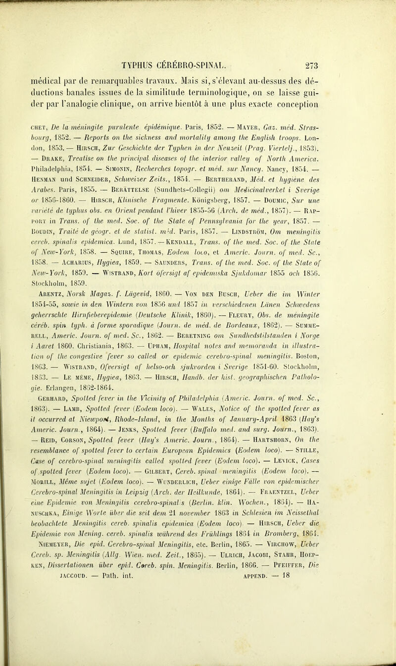 médical par de remarquables travaux. Mais si, s’élevant au-dessus des dé- ductions banales issues de la similitude terminologique, on se laisse gui- der par l’analogie clinique, on arrive bientôt à une plus exacte conception Chet, De la méningite purulente épidémique. Paris, 1852. — Mayer, Gaz. méd. Stras- bourg, 1852. — Reports on tlie sickness and morlality among the English troops. Lon- don, 1853.— Hirsch, Zur Geschichte der Typhen in der Neuzeil (Prag. Viertelj., 1853). — Drake, Treatise on the principal diseases of the interior valley of North America. Philadelphia, 1854. — Simonin, Recherches lopogr. et méd. sur Nancy. Nancy, 1854. — Henman und Schneider, Schweizer Zeits., 1854. — Bertherand, Méd. et hygiène des Arabes. Paris, 1855. — Beràttelse (Sundhets-Collegii) om Médicinalverket i Sverige or 1856-1860. — Hirsch, Klinische Fragmente. Kônigsberg, 1857. — Doumic, Sur une variété de typhus obs. en Orient pendant l’Iiiver 1855-5G (Arch. de méd., 1857). — Rap- port in Trans. of the med. Soc. of the State of Pennsylvania for the year, 1857. — Boudin, Traité de géogr. et de statist. nDd. Paris, 1857. — Lindstrôm, Om menivgitis cereb. spinalis epidemica. Lund, 1857. —Kendall, Trans. of the med. Soc. of the State of New-York, 1858. — Squire, Thomas, Eodem loco, et Americ. Journ. of med. Sc., 1858. — Acharius, Hygiea, 1859. — Saunders, Trans. of the med. Soc. of the State of New-York, 1859. — Wistrand, Fort ofersigt af epidemiska Sjukdomar 1855 och 1856. Stockholm, 1859. Arentz, Norsk Magaz. f. Lügevid, 1860. — Von den Rusch, Ueber die im Winler 1854-55, sowie in den Wintern von 1856 und 1857 in verschiedenen Lânen Schwedens geherrschte Hirnfieberepidemie (Deutsche Klinik, 1860). — Fleury, Obs. de méningite céréb. spin typh. à forme sporadique (Journ. de méd. de Bordeaux, 1862). — Summe- rf.ll, Americ. Journ. of med. Sc., 1862. — Beretning om SundhedstHstanden i Norge I Aaret 1860. Christiania, 1863. — Upham, Hospital notes and memoranda in illustra- tion of the congestive fever so called or épidémie cérébro-spinal meningilis. Boston, 1863. — Wistrand, Ofversigt af helso-och sjulcvorden i Sverige 1851-60. Stockholm, 1833. — Le même, IDjgiea, 1863. — Hirsch, Handb. der hist. geographischen Patholo- gie. Erlangen, 1832-1864. Gerhard, Spotted fever in the Vïcmity of Philadelphia (Americ. Journ. of med. Sc., 1863). — Lamr, Spotted fever (Eodem loco). — Wales, Notice of the spotted fever as it occurred at NiewpoM, Rhode-Island, in the Months of January-April 1863 (Huy's Americ. Journ., 1864). — Jenks, Spotted fever (Buffalo med. ami surg. Journ., 1863). — Reid, Corson, Spotted fever (Ilaifs Americ. Journ., 1864). — Hartshorn, On the resemblance of spotted fever to certain European Epidémies (Eodem loco). —Stille, Case of cérébro-spinal meningilis called spotted fever (Eodem loco). — Leyick, Cases of .spotted fever (Eodem loco). — Gilbert, Cereb. spinal meningitis (Eodem loco). — Morill, Même sujet (Eodem loco). — Wunderlich, Ueber einige Faite von epidemischer Cérébro-spinal Meningitis in Leipzig (Arch. der Heilkunde, 1801). — Fraentzf.l, Ueber eine Epidémie von Meningitis cérébro-spinal s (Berlin, klin. Wochen., 1864). — 11a- nuschka, Einige Worte über die seit déni 21 november 1863 in Schlesien im Neisselhal beobachtete Meningitis cereb. spinalis epidemica (Eodem loco). — Hirsch, Ueber die Epidémie von Mening. cereb. spinalis wahrend des Frühlings 1884 in Bromberg, 1864. Niemeyer, Die epid. Cérébro-spinal Meningitis, etc. Berlin, 1865. — Virchow, Ueber Cereb. sp. Meningitis (Allg. Wien. med. Zeit., 1885). — Ulrich, Jacobi, Stahr, Hoep- ken, Dissertationen über epid. Coreb. spin. Meningitis. Berlin, 1866. — Pfeiffer, Die jaccoud. — Path. int. append. — 18