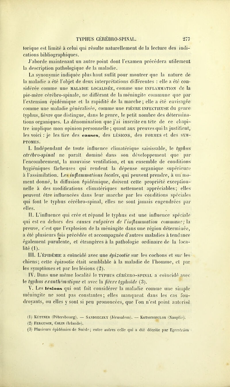 torique est limité à celui qui résulte naturellement de la lecture des indi- cations bibliographiques. J’aborde maintenant un autre point dont l’examen précédera utilement la description pathologique de la maladie. La synonymie indiquée plus haut suffit pour montrer que la nature de la maladie a été l’objet de deux interprétations différentes : elle a été con- sidérée comme une maladie localisée, comme une inflammation de la pie-mère cérébro-spinale, ne différant de la méningite commune que par l’extension épidémique et la rapidité de la marche; elle a été envisagée comme une maladie généralisée, comme une fièvre infectieuse du genre typhus, fièvre que distingue, dans le genre, le petit nombre des détermina- tions organiques. La dénomination que j’ai inscrite en tète de ce chapi- tre implique mon opinion personnelle ; quant aux preuves qui la justifient, les voici : je les tire des chaises, des lésions, des formes et des sym- ptômes. I. Indépendant de toute influence climatérique saisissable, le typhus cérébro-spinal ne paraît dominé dans son développement que par l’encombrement, la mauvaise ventilation, et un ensemble de conditions hygiéniques fâcheuses qui rendent la dépense organique supérieure à l’assimilation. Les inflammations locales, qui peuvent prendre, à un mo- ment donné, la diffusion épidémique, doivent celte propriété exception- nelle à des modifications climatériques nettement appréciables; elles peuvent être influencées dans leur marche par les conditions spéciales qui font le typhus cérébro-spinal, elles ne sont jamais engendrées par elles. II. L’influence qui crée et répand le typhus est une influence spéciale qui est en dehors des causes vulgaires de l'inflammation commune; la preuve, c’est que l’explosion de la méningite dans une région déterminée, a été plusieurs fois précédée et accompagnée d’autres maladies à tendance également purulente, et étrangères à la pathologie ordinaire de la loca- lité (1). III. L’ épidémie a coïncidé avec une épizootie sur les cochons et sur les chiens; cette épizootie était semblable à la maladie de l’homme, et par les symptômes et par les lésions (2). IV. Dans une même localité le typhus cérébro-spinal a coïncidé avec le typhus exanthématique et avec la fièvre typhoïde (3). V. Les lésions qui ont fait considérer la maladie comme une simple méningite ne sont pas constantes; elles manquent dans les cas fou- droyants, ou elles y sont si peu prononcées, que l’on n’est point autorisé (J) Kûttneu (Pétersbourg). — Sandreczky (Jérusalem). — Kotsonopulos (Nauplie). (2) Ferguson, Colin (Irlande). (3) Plusieurs épidémies de Suède; entre autres celle qui a été décrite par Egerstrôm