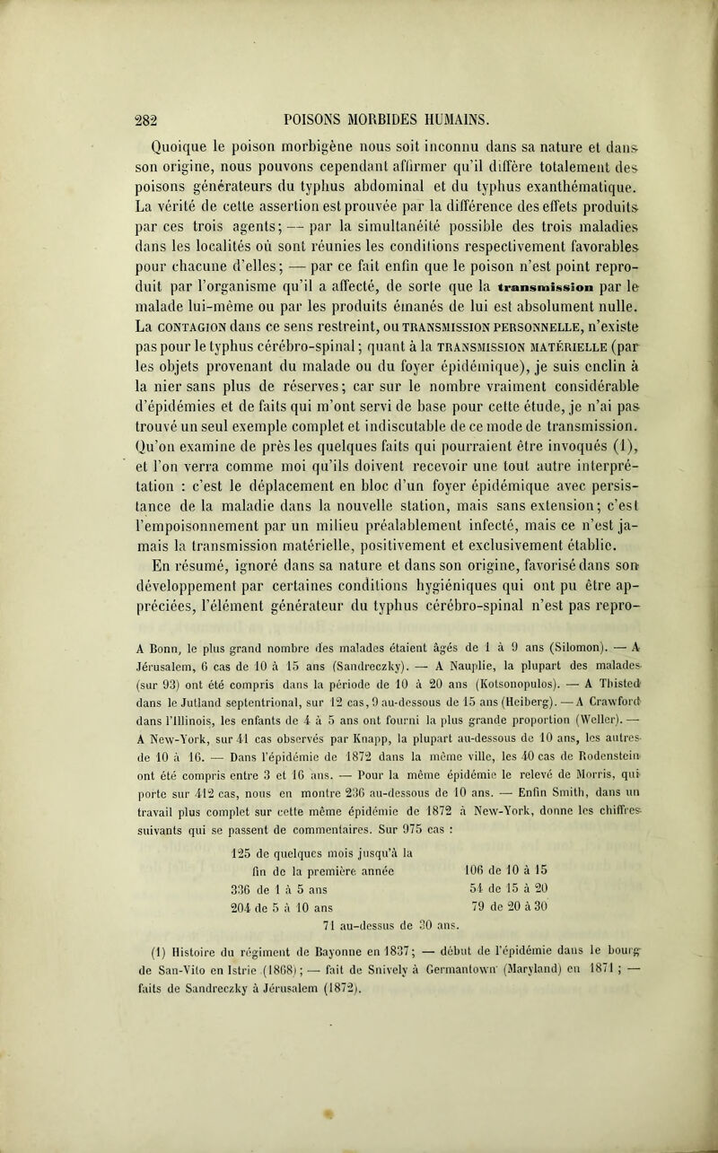 Quoique le poison morbigène nous soit inconnu dans sa nature et dans son origine, nous pouvons cependant affirmer qu’il diffère totalement des poisons générateurs du typhus abdominal et du typhus exanthématique. La vérité de cette assertion est prouvée par la différence des effets produits par ces trois agents; — par la simultanéité possible des trois maladies dans les localités où sont réunies les conditions respectivement favorables pour chacune d’elles ; — par ce fait enfin que le poison n’est point repro- duit. par l’organisme qu’il a affecté, de sorte que la transmission par le malade lui-même ou par les produits émanés de lui est absolument nulle. La contagion dans ce sens restreint, ou transmission personnelle, n’existe pas pour le typhus cérébro-spinal ; quant à la transmission matérielle (par les objets provenant du malade ou du foyer épidémique), je suis enclin à la nier sans plus de réserves ; car sur le nombre vraiment considérable d’épidémies et de faits qui m’ont servi de base pour cette étude, je n’ai pas trouvé un seul exemple complet et indiscutable de ce mode de transmission. Qu’on examine de près les quelques faits qui pourraient être invoqués (1), et l’on verra comme moi qu’ils doivent recevoir une tout autre interpré- tation : c’est le déplacement en bloc d’un foyer épidémique avec persis- tance de la maladie dans la nouvelle station, mais sans extension; c’est l’empoisonnement par un milieu préalablement infecté, mais ce n’est ja- mais la transmission matérielle, positivement et exclusivement établie. En résumé, ignoré dans sa nature et dans son origine, favorisé dans son- développement par certaines conditions hygiéniques qui ont pu être ap- préciées, l’élément générateur du typhus cérébro-spinal n’est pas repro- A Bonn, le plus grand nombre des malades étaient âgés de 1 à 9 ans (Silomon). — À Jérusalem, 6 cas de 10 à 15 ans (Sandreczky). — A Nauplie, la plupart des malades (sur 93) ont été compris dans la période de 10 à 20 ans (Kotsonopulos). — A Tbisted- dans le Jutland septentrional, sur 12 cas, 9 au-dessous de 15 ans (Hciberg). —A Crawford dans l’Illinois, les enfants de 4- à 5 ans ont fourni la plus grande proportion (Weller). — A New-York, sur 4-1 cas observés par Knapp, la plupart au-dessous de 10 ans, les autres- de 10 à 10. — Dans l’épidémie de 1872 dans la même ville, les 4-0 cas de Rodenstein- ont été compris entre 3 et 16 ans. — Pour la même épidémie le relevé de Morris, qui porte sur 4-12 cas, nous en montre 230 au-dessous de 10 ans. —■ Enfin Smith, dans un travail plus complet sur cette même épidémie de 1872 à New-York, donne les chiffres- suivants qui se passent de commentaires. Sur 975 cas : (1) Histoire du régiment de Bayonne en 1837; — début de l’épidémie dans le bourg de San-Vito en Istrie (1808); — fait de Snivelv à Germantown' (Maryland) en 1871 ; — faits de Sandreczky à Jérusalem (1872). 125 de quelques mois jusqu’à la fin de la première année 336 de 1 à 5 ans 204 de 5 à 10 ans 106 de 10 à 15 54 de 15 à 20 79 de 20 à 30 71 au-dessus de 30 ans.