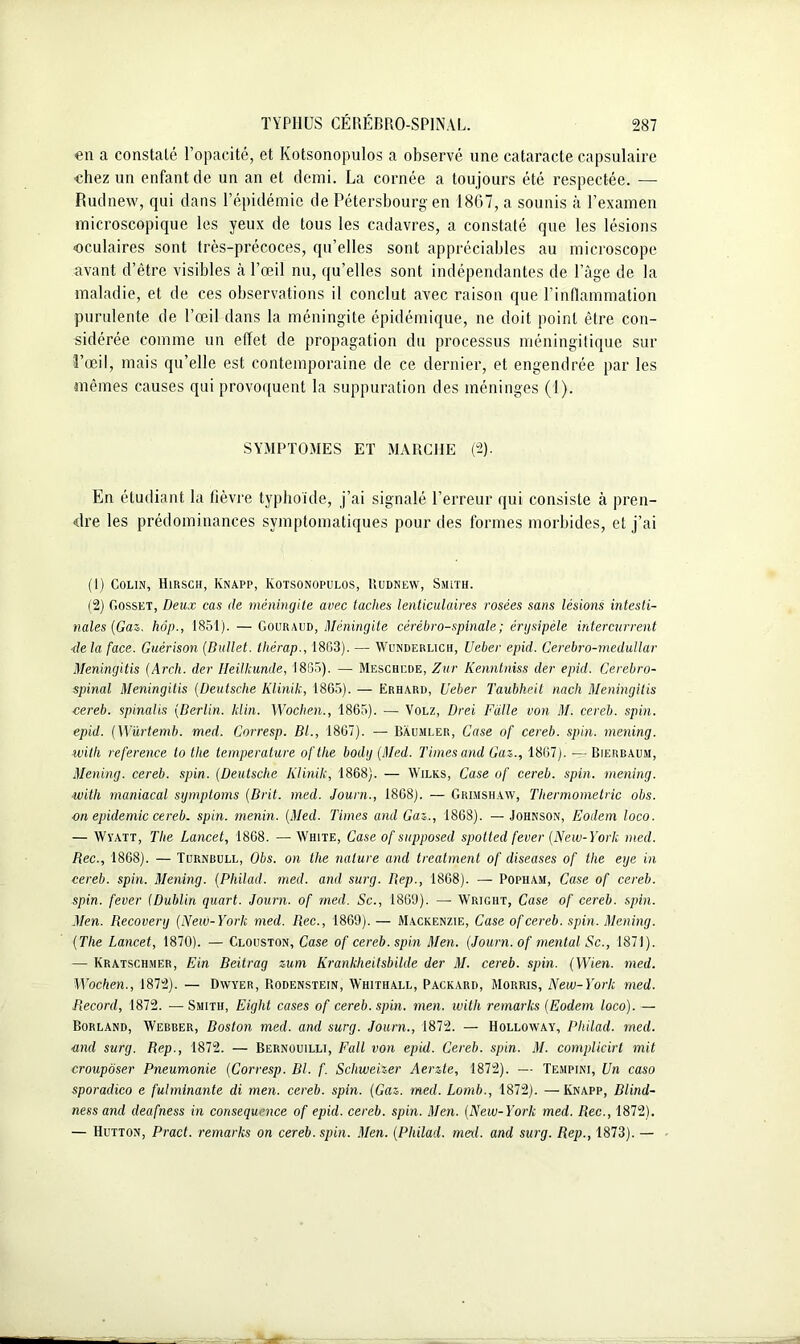 en a constaté l’opacité, et Kotsonopulos a observé une cataracte capsulaire chez un enfant de un an et demi. La cornée a toujours été respectée. —- Rudnew, qui dans l’épidémie de Pétersbourg en 1867, a sounis à l’examen microscopique les yeux de tous les cadavres, a constaté que les lésions ■oculaires sont très-précoces, qu’elles sont appréciables au microscope avant d’être visibles cà l’œil nu, qu’elles sont indépendantes de l’âge de la maladie, et de ces observations il conclut avec raison que l’inflammation purulente de l’œil dans la méningite épidémique, ne doit point être con- sidérée comme un effet de propagation du processus méningitique sur l’œil, mais qu’elle est contemporaine de ce dernier, et engendrée par les mêmes causes qui provoquent la suppuration des méninges (1). SYMPTOMES ET MARCHE (2). En étudiant la fièvre typhoïde, j’ai signalé l’erreur qui consiste à pren- dre les prédominances symptomatiques pour des formes morbides, et j’ai (I) Colin, Hirsch, Knapp, Kotsonopulos, Budnew, Smith. ï2) Gosset, Deux cas de méningite avec ladies lenticulaires rosées sans lésions intesti- nales (Gaz. hôp., 1851). — Gouraud, Méningite cérébro-spinale ; érysipèle intercurrent tle la face. Guérison (Bullet. thérap., 18G3). — Wunderlich, Ueber epid. Cerebro-medullar Meningitis (Arch. der Ileilhunde, 1865). — Meschcde, Zur Kenntniss der epid. Cérébro- spinal Meningitis (Deutsche Klinik, 1865). — Erhard, Ueber Taubheit nach Meningitis cereb. spinalis (Berlin. klin. Wochen., 1865). — Volz, Drei Fàlle von M. cereb. spin, epid. (Würtemb. med. Corresp. Bl., 1867). — Baumler, Case of cereb. spin, mening. with reference to the température ofthe bodg (Med. Times and Gaz., 1867). — Bierbaum, Mening. cereb. spin. (Deutsche Klinik, 1868). — Wilks, Case of cereb. spin, mening. ■with rnaniacal symptoms (Brit. med. Journ., 1868). — Grimshaw, Thermométrie obs. on épidémie cereb. spin, tnenin. (Med. Times and Gaz., 1868). — Johnson, Eodem loco. — Wyatt, The Lancet, 1868. — White, Case of supposed spotted fever (New-York med. Bec., 1868). — Turnbull, Obs. on the nature and treatment of diseuses of the eye in cereb. spin. Mening. (Philad. med. and surg. Rep., 1868). — Popham, Case of cereb. spin, fever (Dublin quart. Journ. of med. Sc., 1869). — Wright, Case of cereb. spin. Men. Recovery (New-York med. Rec., 1869). — Mackenzie, Case of cereb. spin. Mening. (The Lancet, 1870). — Clouston, Case of cereb. spin Men. (Journ. of méritai Sc., 1871). — Kratschmer, Ein Beitrag zum Krankheitsbilde der M. cereb. spin. (Wien. med. Wochen., 1872). — Dwyer, PiOdenstein, Whithall, Packard, Morris, New-York med. Record, 1872. —Smith, Eight cases of cereb. spin. men. with remarks (Eodem loco). — Borland, Webber, Boston med. and surg. Journ., 1872. — Holloway, Philad. med. ■and surg. Rep., 1872. — Bernouilli, Fall von epid. Cereb. spin. M. complicirt mit croupôser Pneumonie (Corresp. Bl. f. Schweizer Aerzte, 1872). — Tempini, Un caso sporadico e fulminante di men. cereb. spin. (Gaz. med. Lomb., 1872). —Knapp, Blind- ness and deafness in conséquence of epid. cereb. spin. Men. (New-York med. Rec., 1872). — Hutton, Pract. remarks on cereb. spin. Men. (Philad. mal. and surg. Rep., 1873). —