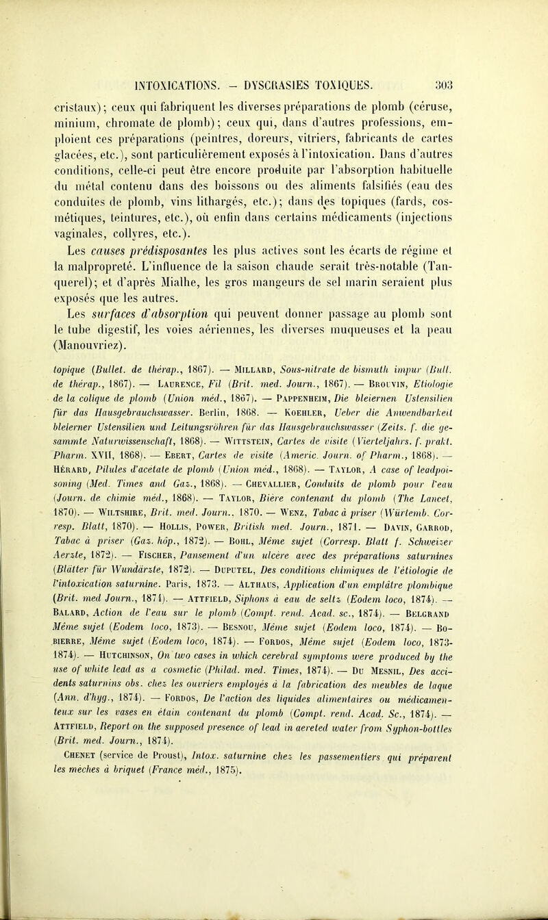 cristaux) ; ceux qui fabriquent les diverses préparations de plomb (céruse, minium, chromate de plomb); ceux qui, dans d’autres professions, em- ploient ces préparations (peintres, doreurs, vitriers, fabricants de cartes .glacées, etc.), sont particulièrement exposés à l’intoxication. Dans d’autres conditions, celle-ci peut être encore produite par l’absorption habituelle du métal contenu dans des boissons ou des aliments falsifiés (eau des conduites de plomb, vins lithargés, etc.); dans des topiques (fards, cos- métiques, teintures, etc.), où enfin dans certains médicaments (injections vaginales, collyres, etc.). Les causes prédisposantes les plus actives sont les écarts de régime et la malpropreté. L’influence de la saison chaude serait très-notable (Tan- querel); et d’après Mialhe, les gros mangeurs de sel marin seraient plus exposés que les autres. Les surfaces d'absorption qui peuvent donner passage au plomb sont le tube digestif, les voies aériennes, les diverses muqueuses et la peau (Manouvriez). topique (Bullet. de thérap., 1867). — Millard, Sous-nitrate de bismuth impur (Huit, de thérap., 1867). — Laurence, Fil (Brit. med. Journ., 1867). — Brouvin, Etiologie de la colique de plomb (Union méd., 1867). — Pappenheim, Die bleiernen Ustensilien fur das Ilausgebrauchswasser. Berlin, 1868. — Koehler, U cher die Amvendbarheit blelerner Ustensilien und Leitungsrôhren fur das Ilausgebrauchswasser (Zeits. /'. die ge- sammte Naturwissenscliaft, 1868).— Wittstein, Cartes de visite (Vierteljalirs. f. prakt. Phann. XVII, 1868). — Ebert, Cartes de visite (Americ. Journ. of Pharm., 1868). — Hérard, Pilules d’acétate de plomb (Union méd., 1868). — Taylor, A case of leadpoi- soning (Med. Times and Gaz., 1868). — Chevallier, Conduits de plomb pour l’eau (Journ. de chimie méd., 1868). — Taylor, Bière contenant du plomb (The Lancet, 1870). — Wiltshire, Brit. med. Journ.. 1870. — AVenz, Tabac à priser (Würtemb. Cor- resp. Blalt, 1870). — Hollis, Power, British med. Journ., 1871. — Davin, Garrod, Tabac à priser (Gaz. hop., 1872). — Bohl, Même sujet (Corresp. Blatt f. Schweizer Aerzte, 1872). — Fischer, Pansement d’un ulcère avec des préparations saturnines (Bldtter fur Wundànte, 1872). — Duputel, Des conditions chimiques de l’étiologie de l’intoxication saturnine. Paris, 1873. — Althaus, Application d'un emplâtre plombique (Brit. med Journ., 1874). — Attfield, Siphons à eau de seltz Œodern loco, 1874). — Balard, Action de l’eau sur le plomb (Compt. rend. Acad, sc., 1874). — Belurand Même sujet (Eodem loco, 1873). — Besnou, Même sujet (Eodem loco, 1874). — Bo- bierre, Même sujet (Eodem loco, 1874). — Fordos, Même sujet (Eodem loco, 1873- 1874). — Hutchinson, On two cases in which cérébral symptoms were produced bg tlie use of white lead as a cosmetic (Philad. med. Times, 1874). — Du Mesnil, Des acci- dents saturnins obs. chez les ouvriers employés à la fabrication des meubles de laque (Ann. d’hyg., 1874). — Fordos, De l’action des liquides alimentaires ou médicamen- teux sur les vases en étain contenant du plomb (Compt. rend. Acad. Sc., 1874). — Attfield, Report on tlie supposed presence of lead in aereted water from Syphon-bottles (Brit. med. Journ., 1874). Chenet (service de Proust), Intox, saturnine chez- les passementiers qui préparent les mèches à briquet (France méd., 1875).