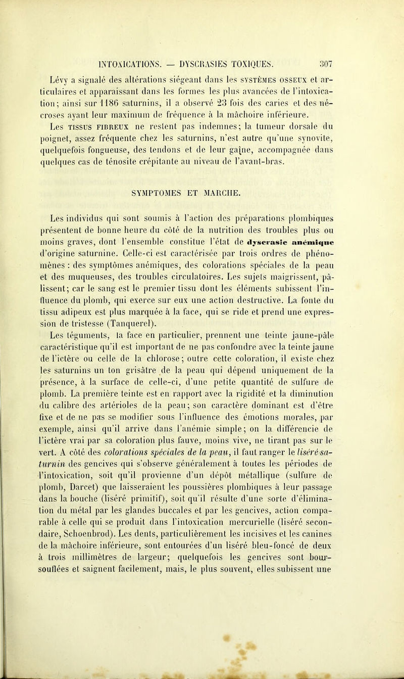 Lévy a signalé des altérations siégeant dans les systèmes osseux et ar- ticulaires et apparaissant dans les formes les plus avancées de l’intoxica- tion; ainsi sur 1186 saturnins, il a observé 23 fois des caries et des né- croses ayant leur maximum de fréquence à la mâchoire inférieure. Les tissus fibreux ne restent pas indemnes; la tumeur dorsale du poignet, assez fréquente chez les saturnins, n’est autre qu’une synovite, quelquefois fongueuse, des tendons et de leur gaine, accompagnée dans quelques cas de ténosite crépitante au niveau de l’avant-bras. SYMPTOMES ET MARCHE. Les individus qui sont soumis à l’action des préparations plomhiques présentent de bonne heure du côté de la nutrition des troubles plus ou moins graves, dont l’ensemble constitue l’état de «lyscrasîe anémique d’origine saturnine. Celle-ci est caractérisée par trois ordres de phéno- mènes : des symptômes anémiques, des colorations spéciales de la peau et des muqueuses, des troubles circulatoires. Les sujets maigrissent, pâ- lissent; car le sang est le premier tissu dont les éléments subissent Lin- fluence du plomb, qui exerce sur eux une action destructive. La fonte du tissu adipeux est plus marquée à la face, qui se ride et prend une expres- sion de tristesse (Tanquerel). Les téguments, la face en particulier, prennent une teinte jaune-pâle caractéristique qu’il est important de ne pas confondre avec la teinte jaune de l’ictère ou celle de la chlorose; outre celte coloration, il existe chez les saturnins un ton grisâtre de la peau qui dépend uniquement de la présence, à la surface de celle-ci, d’une petite quantité de sulfure de plomb. La première teinte est en rapport avec la rigidité et la diminution du calibre des artérioles delà peau; son caractère dominant est d’être lixe et de ne pas se modifier sous l’influence des émotions morales, par exemple, ainsi qu’il arrive dans l’anémie simple; on la différencie de l’ictère vrai par sa coloration plus fauve, moins vive, ne tirant pas sur le vert. A côté des colorations spéciales de la peau, il faut ranger le liséré sa- turnin des gencives qui s’observe généralement à toutes les périodes de l’intoxication, soit qu’il provienne d’un dépôt métallique (sulfure de plomb, Darcet) que laisseraient les poussières plomhiques à leur passage dans la bouche (liséré primitif), soit qu’il résulte d’une sorte d’élimina- tion du métal par les glandes buccales et par les gencives, action compa- rable à celle qui se produit dans l’intoxication mercurielle (liséré secon- daire, Schoenbrod). Les dents, particulièrement les incisives et les canines de la mâchoire inférieure, sont entourées d’un liséré bleu-foncé de deux à trois millimètres de largeur; quelquefois les gencives sont bour- souflées et saignent facilement, mais, le plus souvent, elles subissent une